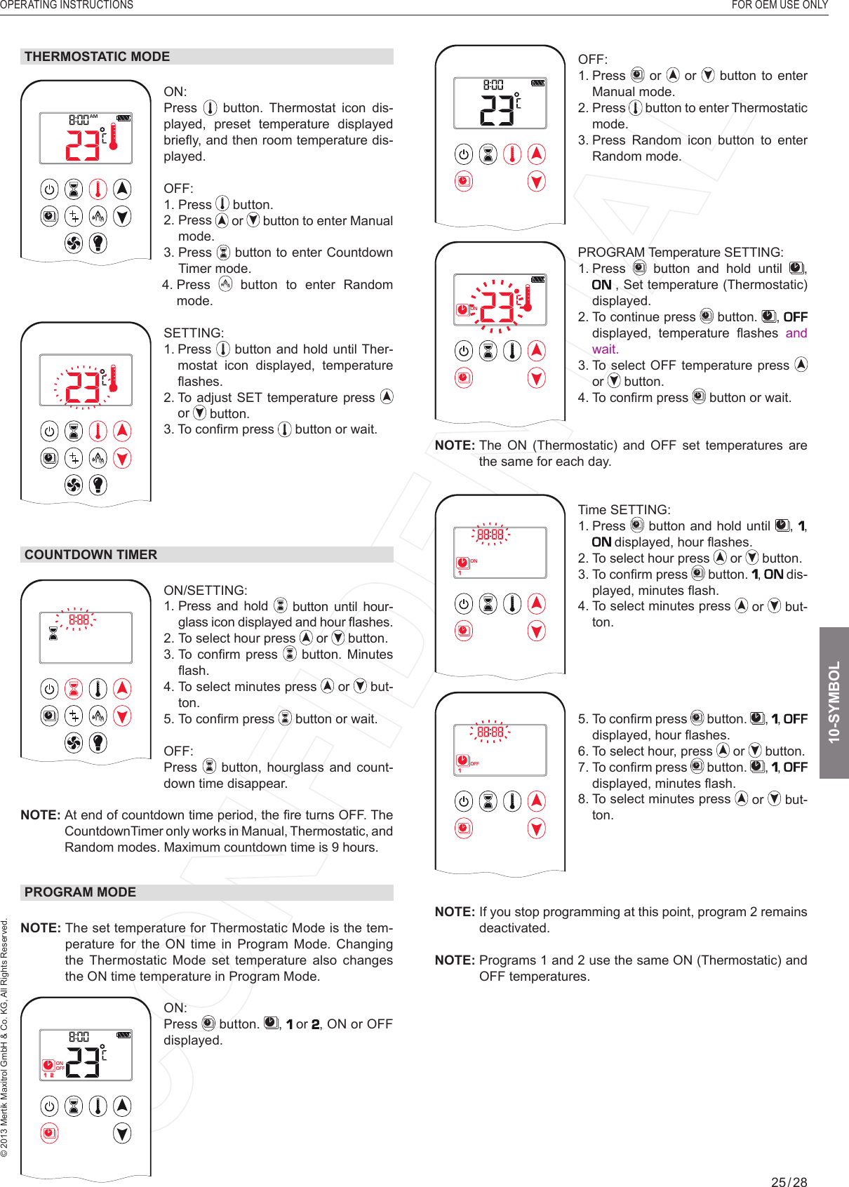 OPERATING INSTRUCTIONS  FOR OEM USE ONLY© 2013 Mertik Maxitrol GmbH &amp; Co. KG, All Rights Reserved.25 / 281  2ONAMPMOFFOFF: 1.   Press   or   or   button to enter Manual mode.2.   Press   button to enter Thermostatic mode.3.  Press Random icon button to enter Random mode.1  2ONAMPMOFFPROGRAM Temperature SETTING: 1.   Press   button and hold until  ,  , Set temperature (Thermostatic) displayed.2.  To continue press   button.  ,   displayed,  temperature  ﬂ ashes  and wait.3.  To select OFF temperature press   or   button.4.  To conﬁ rm press   button or wait.NOTE:  The  ON  (Thermostatic)  and  OFF  set  temperatures  are the same for each day.1  2ONAMPMOFFTime SETTING: 1.   Press   button and hold until  ,  ,  displayed, hour ﬂ ashes.2.  To select hour press   or   button.3.  To conﬁ rm press   button.  ,  dis-played, minutes ﬂ ash.4.  To select minutes press   or   but-ton.1  2ONAMPMOFF5.  To conﬁ rm press   button.  ,  ,  displayed, hour ﬂ ashes.6. To select hour, press   or   button.7.  To conﬁ rm press   button.  ,  ,  displayed, minutes ﬂ ash.8.  To select minutes press   or   but-ton.NOTE:  If you stop programming at this point, program 2 remains deactivated.NOTE:  Programs 1 and 2 use the same ON (Thermostatic) and OFF temperatures.THERMOSTATIC MODE1  2ONAMPMOFFON: Press   button. Thermostat icon dis-played, preset temperature displayed brieﬂ y, and then room temperature dis-played.OFF: 1.   Press   button.2.   Press   or   button to enter Manual mode.3.   Press   button to enter Countdown Timer mode.    4.   Press   button to enter Random mode.1  2ONAMPMOFFSETTING: 1.   Press   button and hold until Ther-mostat icon displayed, temperature ﬂ ashes.2.  To adjust SET temperature press   or   button.3. To conﬁ rm press   button or wait.COUNTDOWN TIMER1  2ONAMPMOFFON/SETTING: 1.  Press and hold   button until hour-glass icon displayed and hour ﬂ ashes. 2.  To select hour press   or   button.3.  To  conﬁ rm  press   button. Minutes ﬂ ash.4.   To select minutes press   or   but-ton.5. To conﬁ rm press   button or wait.OFF:  Press   button,  hourglass and count-down time disappear.NOTE:  At end of countdown time period, the ﬁ re turns OFF. The CountdownTimer only works in Manual, Thermostatic, and Random modes. Maximum countdown time is 9 hours.PROGRAM MODENOTE:  The set temperature for Thermostatic Mode is the tem-perature for the ON time in Program Mode. Changing the Thermostatic Mode set temperature also changes the ON time temperature in Program Mode.1  2ONAMPMOFFON: Press   button.  ,   or , ON or OFF displayed. 10-SYMBOL