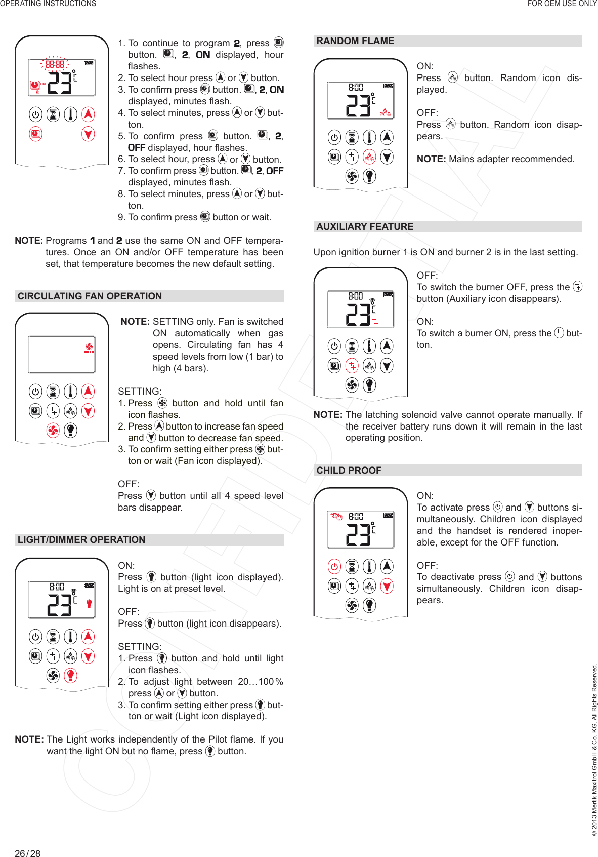 OPERATING INSTRUCTIONS    FOR OEM USE ONLY© 2013 Mertik Maxitrol GmbH &amp; Co. KG, All Rights Reserved.26 / 28RANDOM FLAMEAMON: Press   button. Random icon dis-played.OFF: Press   button. Random icon disap-pears.NOTE: Mains adapter recommended. AUXILIARY FEATUREUpon ignition burner 1 is ON and burner 2 is in the last setting.1  2ONAMPMOFFOFF:   To switch the burner OFF, press the  button (Auxiliary icon disappears).ON: To switch a burner ON, press the   but-ton.NOTE:  The latching solenoid valve cannot operate manually. If the receiver battery runs down it will remain in the last operating position. CHILD PROOF1  2ONAMPMOFFON: To activate press   and   buttons si-multaneously. Children icon displayed and the handset is rendered inoper-able, except for the OFF function.OFF: To deactivate press   and   buttons simultaneously. Children icon disap-pears.1  2ONAMPMOFF1.  To continue to program , press   button.  , ,   displayed, hour ﬂ ashes.2.  To select hour press   or   button.3.  To conﬁ rm press   button.  , ,  displayed, minutes ﬂ ash.4.   To  select  minutes, press   or   but-ton.5.  To  conﬁ rm  press   button.  , ,  displayed, hour ﬂ ashes.6.  To select hour, press   or   button.7.  To conﬁ rm press   button.  , ,  displayed, minutes ﬂ ash.  8.  To select minutes, press   or   but-ton.  9.  To conﬁ rm press   button or wait.NOTE:  Programs   and  use the same ON and OFF tempera-tures. Once an ON and/or OFF temperature has been set, that temperature becomes the new default setting.CIRCULATING FAN OPERATIONAM NOTE:  SETTING only. Fan is switched ON automatically when gas opens. Circulating fan has 4 speed levels from low (1 bar) to high (4 bars).SETTING:  1.   Press   button and hold until fan icon ﬂ ashes.2.   Press   button to increase fan speed and   button to decrease fan speed.3.  To conﬁ rm setting either press   but-ton or wait (Fan icon displayed). OFF:    Press   button until all 4 speed level bars disappear.LIGHT/DIMMER OPERATIONAMON: Press    button  (light  icon  displayed). Light is on at preset level.OFF: Press   button (light icon disappears).  SETTING:  1.   Press  button and hold until light icon ﬂ ashes.2.  To adjust light between 20…100 % press   or   button.  3.  To conﬁ rm setting either press   but-ton or wait (Light icon displayed).NOTE:  The Light works independently of the Pilot ﬂ ame. If you want the light ON but no ﬂ ame, press   button.