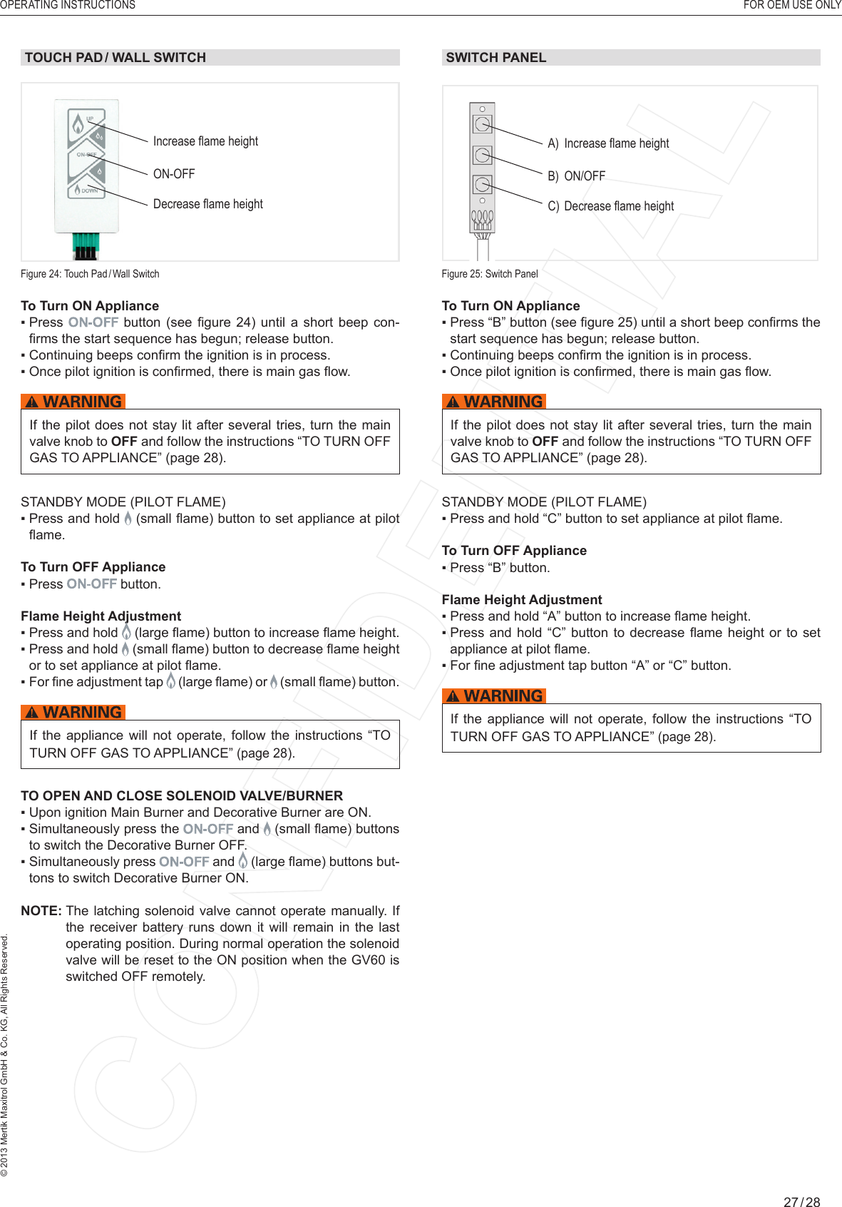 OPERATING INSTRUCTIONS  FOR OEM USE ONLY© 2013 Mertik Maxitrol GmbH &amp; Co. KG, All Rights Reserved.27 / 28TOUCH PAD / WALL SWITCHTo Turn ON Appliance ▪  Press   button  (see  ﬁ gure  24)  until  a  short  beep  con-ﬁ rms the start sequence has begun; release button.▪  Continuing beeps conﬁ rm the ignition is in process.▪  Once pilot ignition is conﬁ rmed, there is main gas ﬂ ow.If the  pilot does not stay lit after several tries, turn  the main valve knob to OFF and follow the instructions “TO TURN OFF GAS TO APPLIANCE” (page 28).STANDBY MODE (PILOT FLAME)▪  Press and hold   (small ﬂ ame) button to set appliance at pilot ﬂ ame.To Turn OFF Appliance▪  Press  button.Flame Height Adjustment▪  Press and hold   (large ﬂ ame) button to increase ﬂ ame height.▪  Press and hold   (small ﬂ ame) button to decrease ﬂ ame height or to set appliance at pilot ﬂ ame.▪  For ﬁ ne adjustment tap   (large ﬂ ame) or   (small ﬂ ame) button.If  the  appliance  will  not  operate,  follow  the  instructions  “TO TURN OFF GAS TO APPLIANCE” (page 28).TO OPEN AND CLOSE SOLENOID VALVE/BURNER ▪  Upon ignition Main Burner and Decorative Burner are ON.▪  Simultaneously press the  and   (small ﬂ ame) buttons to switch the Decorative Burner OFF.▪  Simultaneously press  and   (large ﬂ ame) buttons but-tons to switch Decorative Burner ON. NOTE:  The latching solenoid valve cannot operate manually. If the receiver battery runs down it will remain in the last operating position. During normal operation the solenoid valve will be reset to the ON position when the GV60 is switched OFF remotely.Figure 25: Switch PanelA)  Increase ﬂ ame heightB) ON/OFFC)  Decrease ﬂ ame heightSWITCH PANEL To Turn ON Appliance ▪  Press “B” button (see ﬁ gure 25) until a short beep conﬁ rms the start sequence has begun; release button.▪  Continuing beeps conﬁ rm the ignition is in process.▪  Once pilot ignition is conﬁ rmed, there is main gas ﬂ ow.If the  pilot does not stay lit after several tries, turn  the main valve knob to OFF and follow the instructions “TO TURN OFF GAS TO APPLIANCE” (page 28).STANDBY MODE (PILOT FLAME)▪  Press and hold “C” button to set appliance at pilot ﬂ ame.To Turn OFF Appliance▪  Press “B” button.Flame Height Adjustment▪  Press and hold “A” button to increase ﬂ ame height.▪  Press and  hold  “C” button to  decrease  ﬂ ame height  or  to  set appliance at pilot ﬂ ame.▪  For ﬁ ne adjustment tap button “A” or “C” button.If  the  appliance  will  not  operate,  follow  the  instructions  “TO TURN OFF GAS TO APPLIANCE” (page 28).Increase ﬂ ame heightON-OFFDecrease ﬂ ame heightFigure 24: Touch  Pad / Wall  Switch