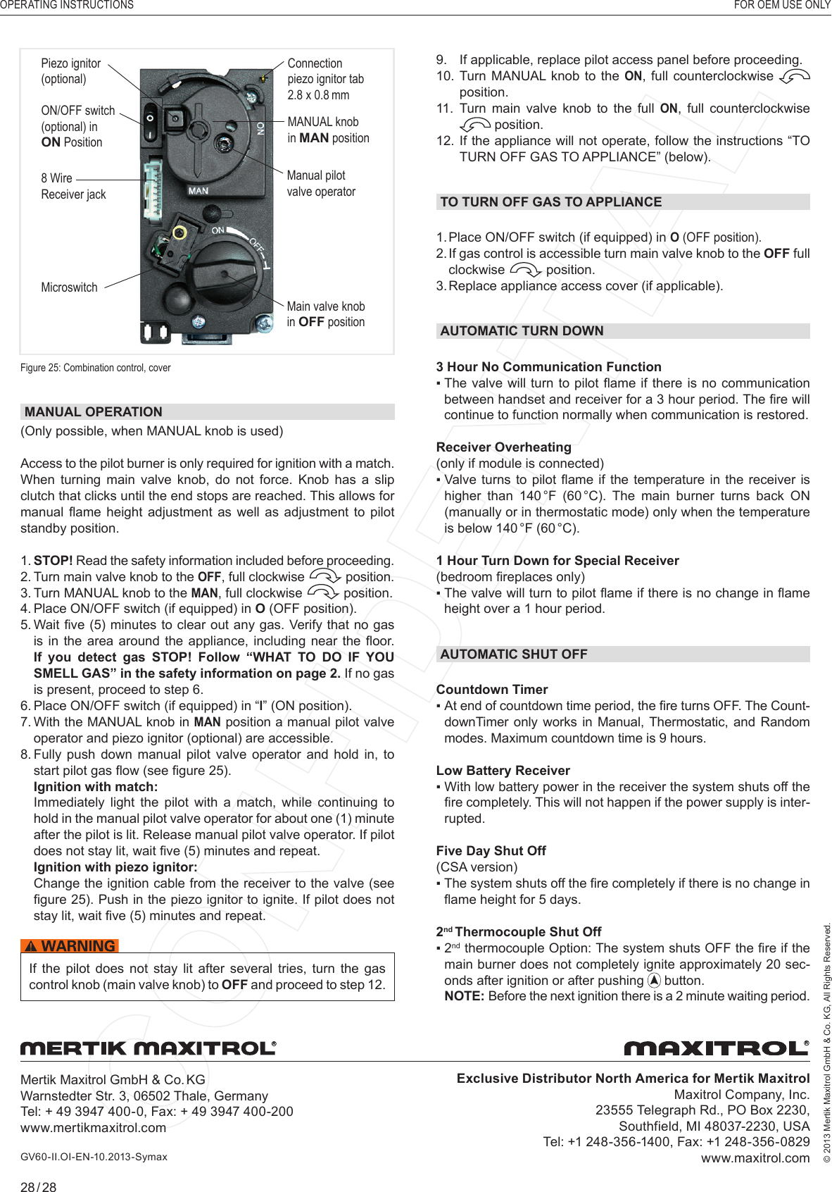 OPERATING INSTRUCTIONS    FOR OEM USE ONLY© 2013 Mertik Maxitrol GmbH &amp; Co. KG, All Rights Reserved.28 / 28MANUAL OPERATION (Only possible, when MANUAL knob is used)Access to the pilot burner is only required for ignition with a match.When turning main valve knob, do not force. Knob has a slip clutch that clicks until the end stops are reached. This allows for manual  ﬂ ame height  adjustment  as  well  as  adjustment  to  pilot standby position.1.  STOP! Read the safety information included before proceeding.2.  Turn main valve knob to the OFF, full clockwise   position.3.  Turn MANUAL knob to the MAN, full clockwise   position.4.   Place ON/OFF switch (if equipped) in O (OFF position).5.  Wait ﬁ ve (5) minutes to clear out any gas. Verify that no gas is in  the  area around  the  appliance, including  near  the ﬂ oor. If you detect gas STOP! Follow “WHAT TO DO IF YOU SMELL GAS” in the safety information on page 2. If no gas is present, proceed to step 6.6.  Place ON/OFF switch (if equipped) in “I” (ON position).7.  With the MANUAL knob in MAN position a manual pilot valve operator and piezo ignitor (optional) are accessible.8.  Fully push down manual pilot valve operator and hold in, to start pilot gas ﬂ ow (see ﬁ gure 25).   Ignition with match:   Immediately  light  the  pilot  with  a  match,  while  continuing  to hold in the manual pilot valve operator for about one (1) minute after the pilot is lit. Release manual pilot valve operator. If pilot does not stay lit, wait ﬁ ve (5) minutes and repeat.  Ignition with piezo ignitor:   Change the ignition cable from the receiver to the valve (see ﬁ gure 25). Push in the piezo ignitor to ignite. If pilot does not stay lit, wait ﬁ ve (5) minutes and repeat.If  the  pilot  does  not  stay  lit  after  several  tries,  turn  the  gas control knob (main valve knob) to OFF and proceed to step 12. Figure 25: Combination control, cover8 Wire Receiver jackMicroswitchMANUAL knobin MAN positionMain valve knobin OFF positionManual pilot valve operatorPiezo ignitor(optional)ON/OFF switch(optional) inON PositionConnectionpiezo ignitor tab 2.8 x 0.8 mm9.   If applicable, replace pilot access panel before proceeding.10.  Turn MANUAL knob to the ON, full counterclockwise   position.11.  Turn main valve knob to the full ON, full counterclockwise  position.12.  If the appliance will not operate, follow the instructions “TO TURN OFF GAS TO APPLIANCE” (below).TO TURN OFF GAS TO APPLIANCE1. Place ON/OFF switch (if equipped) in O (OFF position).2.  If gas control is accessible turn main valve knob to the OFF full clockwise   position.3. Replace appliance access cover (if applicable).AUTOMATIC TURN DOWN3 Hour No Communication Function▪  The valve will turn to  pilot  ﬂ ame if there is  no communication between handset and receiver for a 3 hour period. The ﬁ re will continue to function normally when communication is restored. Receiver Overheating(only if module is connected)▪  Valve turns to  pilot  ﬂ ame if  the  temperature in the receiver  is higher  than  140 °F  (60 °C).  The  main burner  turns back ON (manually or in thermostatic mode) only when the temperature is below 140 °F (60 °C).1 Hour Turn Down for Special Receiver (bedroom ﬁ replaces only)▪  The valve will turn to pilot ﬂ ame if there is no change in ﬂ ame height over a 1 hour period.AUTOMATIC SHUT OFFCountdown Timer▪    At end of countdown time period, the ﬁ re turns OFF. The Count-downTimer only works in Manual, Thermostatic, and Random modes. Maximum countdown time is 9 hours.Low Battery Receiver▪  With low battery power in the receiver the system shuts off the ﬁ re completely. This will not happen if the power supply is inter-rupted.Five Day Shut Off (CSA version)▪  The system shuts off the ﬁ re completely if there is no change in ﬂ ame height for 5 days.2nd Thermocouple Shut Off▪  2nd thermocouple Option: The system shuts OFF the ﬁ re if the main burner does not completely ignite approximately 20 sec-onds after ignition or after pushing   button.NOTE:  Before the next ignition there is a 2 minute waiting period.Exclusive Distributor North America for Mertik MaxitrolMaxitrol Company, Inc.23555 Telegraph Rd., PO Box 2230, Southfield, MI 48037-2230, USATel: +1 248-356-1400, Fax: +1 248-356-0829www.maxitrol.comMertik Maxitrol GmbH &amp; Co. KGWarnstedter Str. 3, 06502 Thale, GermanyTel: + 49 3947 400-0, Fax: + 49 3947 400-200www.mertikmaxitrol.comRRGV60-II.OI-EN-10.2013-Symax