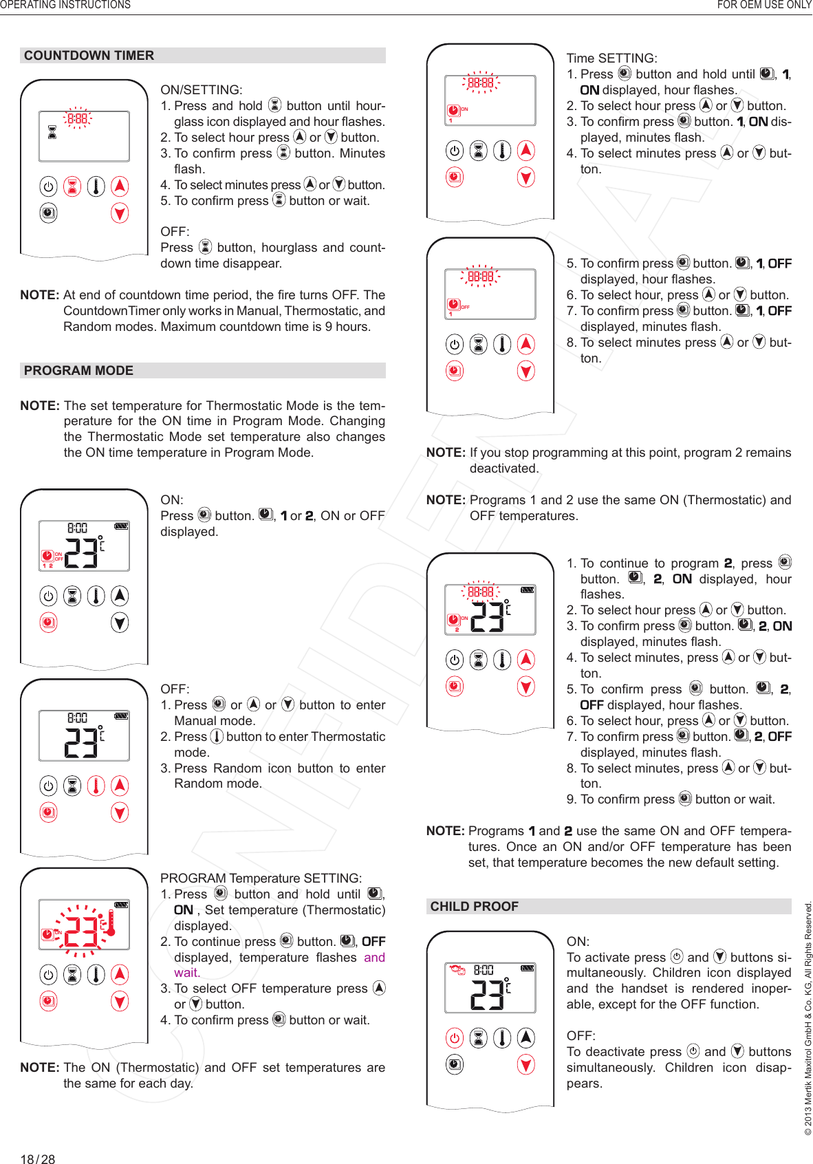 OPERATING INSTRUCTIONS    FOR OEM USE ONLY© 2013 Mertik Maxitrol GmbH &amp; Co. KG, All Rights Reserved.18 / 281  2ONAMPMOFFTime SETTING: 1.   Press   button and hold until  ,  ,  displayed, hour ﬂ ashes.2.  To select hour press   or   button.3.  To conﬁ rm press   button.  ,  dis-played, minutes ﬂ ash.4.  To select minutes press   or   but-ton.1  2ONAMPMOFF5.  To conﬁ rm press   button.  ,  ,  displayed, hour ﬂ ashes.6. To select hour, press   or   button.7.  To conﬁ rm press   button.  ,  ,  displayed, minutes ﬂ ash.8.  To select minutes press   or   but-ton.NOTE:  If you stop programming at this point, program 2 remains deactivated.NOTE:  Programs 1 and 2 use the same ON (Thermostatic) and OFF temperatures.1  2ONAMPMOFF1.  To continue to program , press   button.  , ,   displayed, hour ﬂ ashes.2.  To select hour press   or   button.3.  To conﬁ rm press   button.  , ,  displayed, minutes ﬂ ash.4.   To  select  minutes, press   or   but-ton.5.  To  conﬁ rm  press   button.  , ,  displayed, hour ﬂ ashes.6.  To select hour, press   or   button.7.  To conﬁ rm press   button.  , ,  displayed, minutes ﬂ ash.  8.  To select minutes, press   or   but-ton.  9.  To conﬁ rm press   button or wait.NOTE:  Programs   and  use the same ON and OFF tempera-tures. Once an ON and/or OFF temperature has been set, that temperature becomes the new default setting.CHILD PROOF1  2ONAMPMOFFON: To activate press   and   buttons si-multaneously. Children icon displayed and the handset is rendered inoper-able, except for the OFF function.OFF: To deactivate press   and   buttons simultaneously. Children icon disap-pears.COUNTDOWN TIMER1  2ONAMPMOFFON/SETTING: 1.  Press and hold   button until hour-glass icon displayed and hour ﬂ ashes. 2.  To select hour press   or   button.3.  To conﬁ rm press  button. Minutes ﬂ ash.4.   To select minutes press   or   button.5.  To conﬁ rm press   button or wait.OFF:  Press  button,  hourglass and count-down time disappear.NOTE:  At end of countdown time period, the ﬁ re turns OFF. The CountdownTimer only works in Manual, Thermostatic, and Random modes. Maximum countdown time is 9 hours.PROGRAM MODENOTE:  The set temperature for Thermostatic Mode is the tem-perature for the ON time in Program Mode. Changing the Thermostatic Mode set temperature also changes the ON time temperature in Program Mode.1  2ONAMPMOFFON: Press   button.  ,   or , ON or OFF displayed. 1  2ONAMPMOFFOFF: 1.   Press   or   or   button to enter Manual mode.2.   Press   button to enter Thermostatic mode.3.  Press Random icon button to enter Random mode.1  2ONAMPMOFFPROGRAM Temperature SETTING: 1.   Press   button and hold until  ,  , Set temperature (Thermostatic) displayed.2.  To continue press   button.  ,   displayed,  temperature  ﬂ ashes  and wait.3.  To select OFF temperature press   or   button.4.  To conﬁ rm press   button or wait.NOTE:  The  ON  (Thermostatic)  and  OFF  set  temperatures  are the same for each day.Program Mode