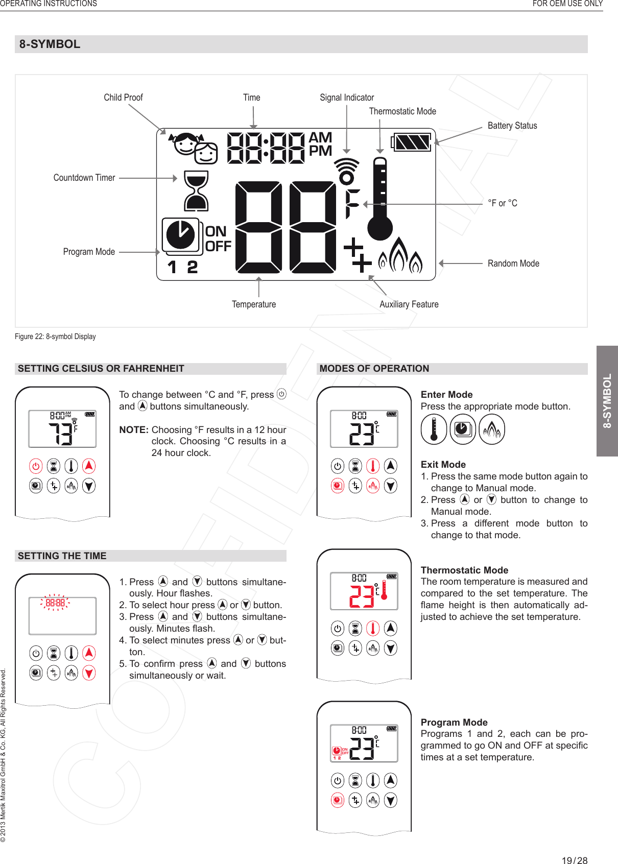 OPERATING INSTRUCTIONS  FOR OEM USE ONLY© 2013 Mertik Maxitrol GmbH &amp; Co. KG, All Rights Reserved.19 / 281  2ONAMPMOFFSETTING CELSIUS OR FAHRENHEIT1  2ONAMPMOFFTo change between °C and °F, press and   buttons simultaneously.NOTE:  Choosing °F results in a 12 hour clock. Choosing °C results in a 24 hour clock.SETTING THE TIME1  2ONAMPMOFF1.   Press   and   buttons simultane-ously. Hour ﬂ ashes.2. To select hour press   or   button.3.   Press   and   buttons simultane-ously. Minutes ﬂ ash.4.  To select minutes press   or   but-ton.5.  To  conﬁ rm  press   and   buttons simultaneously or wait.MODES OF OPERATION1  2ONAMPMOFFEnter Mode Press the appropriate mode button.   Exit Mode1.  Press the same mode button again to change to Manual mode.2.   Press   or   button to change to Manual mode.3.  Press a different mode button to change to that mode.1  2ONAMPMOFFThermostatic Mode The room temperature is measured and compared to the set temperature. The ﬂ ame  height  is  then  automatically  ad-justed to achieve the set temperature.1  2ONAMPMOFFProgram Mode Programs 1 and 2, each can be pro-grammed to go ON and OFF at speciﬁ c times at a set temperature. 8-SYMBOLFigure 22: 8-symbol DisplayProgram ModeTemperatureTimeAuxiliary FeatureCountdown TimerBattery StatusSignal Indicator Child ProofRandom ModeThermostatic Mode°F or °C 8-SYMBOL