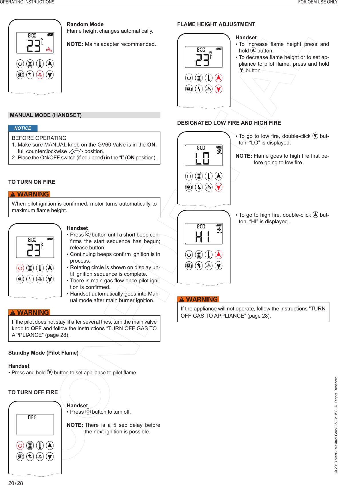 OPERATING INSTRUCTIONS    FOR OEM USE ONLY© 2013 Mertik Maxitrol GmbH &amp; Co. KG, All Rights Reserved.20 / 28AMRandom ModeFlame height changes automatically.NOTE: Mains adapter recommended. MANUAL MODE (HANDSET)NOTICEBEFORE OPERATING1.  Make sure MANUAL knob on the GV60 Valve is in the ON, full counterclockwise   position. 2.  Place the ON/OFF switch (if equipped) in the “I” (ON position).TO TURN ON FIRE When pilot ignition is conﬁ rmed, motor turns automatically to maximum ﬂ ame height.1  2ONAMPMOFFHandset▪   Press   button until a short beep con-ﬁ rms  the  start  sequence  has  begun; release button. ▪   Continuing beeps conﬁ rm ignition is in process.▪   Rotating circle is shown on display un-til ignition sequence is complete.▪   There is main gas ﬂ ow once pilot igni-tion is conﬁ rmed.▪   Handset automatically goes into Man-ual mode after main burner ignition.If the pilot does not stay lit after several tries, turn the main valve knob to OFF and follow the instructions “TURN OFF GAS TO APPLIANCE” (page 28).Standby Mode (Pilot Flame)Handset▪  Press and hold   button to set appliance to pilot ﬂ ame.TO TURN OFF FIRE1  2ONAMPMOFFHandset▪  Press   button to turn off.NOTE:  There is a 5 sec delay before the next ignition is possible.FLAME HEIGHT ADJUSTMENT1  2ONAMPMOFFHandset▪   To  increase  ﬂ ame  height  press  and hold   button.▪  To decrease ﬂ ame height or to set ap-pliance to pilot ﬂ ame, press and hold  button.DESIGNATED LOW FIRE AND HIGH FIREAM▪   To  go  to low ﬁ re, double-click   but-ton. “LO” is displayed.NOTE:  Flame goes to high ﬁ re ﬁ rst be-fore going to low ﬁ re.AM▪   To go to high ﬁ re, double-click   but-ton. “HI” is displayed.If the appliance will not operate, follow the instructions “TURN OFF GAS TO APPLIANCE” (page 28).