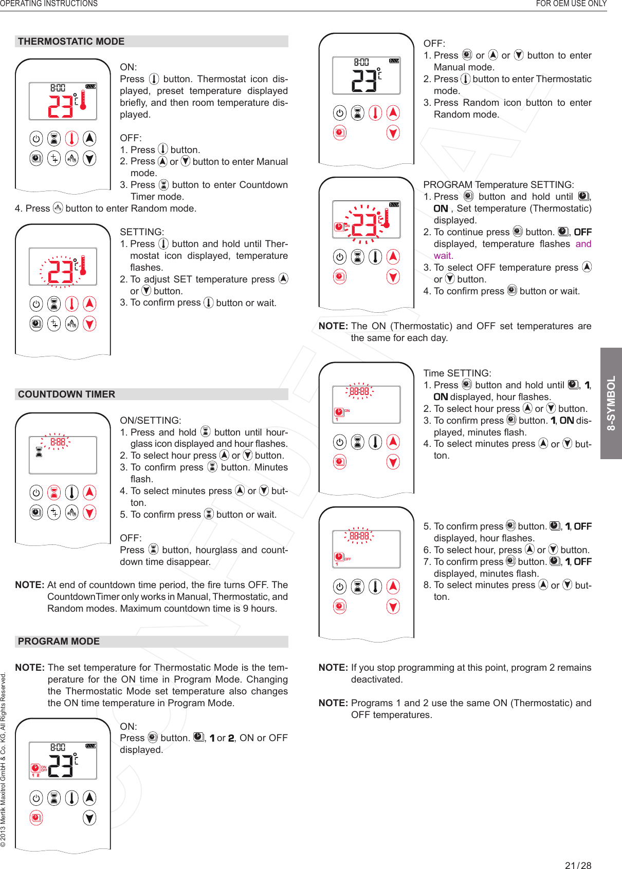 OPERATING INSTRUCTIONS  FOR OEM USE ONLY© 2013 Mertik Maxitrol GmbH &amp; Co. KG, All Rights Reserved.21 / 281  2ONAMPMOFFOFF: 1.   Press   or   or   button to enter Manual mode.2.   Press   button to enter Thermostatic mode.3.  Press Random icon button to enter Random mode.1  2ONAMPMOFFPROGRAM Temperature SETTING: 1.   Press   button and hold until  ,  , Set temperature (Thermostatic) displayed.2.  To continue press   button.  ,   displayed,  temperature  ﬂ ashes  and wait.3.  To select OFF temperature press   or   button.4.  To conﬁ rm press   button or wait.NOTE:  The  ON  (Thermostatic)  and  OFF  set  temperatures  are the same for each day.1  2ONAMPMOFFTime SETTING: 1.   Press   button and hold until  ,  ,  displayed, hour ﬂ ashes.2.  To select hour press   or   button.3.  To conﬁ rm press   button.  ,  dis-played, minutes ﬂ ash.4.  To select minutes press   or   but-ton.1  2ONAMPMOFF5.  To conﬁ rm press   button.  ,  ,  displayed, hour ﬂ ashes.6. To select hour, press   or   button.7.  To conﬁ rm press   button.  ,  ,  displayed, minutes ﬂ ash.8.  To select minutes press   or   but-ton.NOTE:  If you stop programming at this point, program 2 remains deactivated.NOTE:  Programs 1 and 2 use the same ON (Thermostatic) and OFF temperatures.THERMOSTATIC MODE1  2ONAMPMOFFON: Press   button. Thermostat icon dis-played, preset temperature displayed brieﬂ y, and then room temperature dis-played.OFF: 1.   Press   button.2.   Press   or   button to enter Manual mode.3.   Press   button to enter Countdown Timer mode.4.   Press   button to enter Random mode.1  2ONAMPMOFFSETTING: 1.   Press   button and hold until Ther-mostat icon displayed, temperature ﬂ ashes.2.  To adjust SET temperature press   or   button.3. To conﬁ rm press   button or wait.COUNTDOWN TIMER1  2ONAMPMOFFON/SETTING: 1.  Press and hold   button until hour-glass icon displayed and hour ﬂ ashes. 2.  To select hour press   or   button.3.  To  conﬁ rm  press   button. Minutes ﬂ ash.4.   To select minutes press   or   but-ton.5. To conﬁ rm press   button or wait.OFF:  Press   button,  hourglass and count-down time disappear.NOTE:  At end of countdown time period, the ﬁ re turns OFF. The CountdownTimer only works in Manual, Thermostatic, and Random modes. Maximum countdown time is 9 hours.PROGRAM MODENOTE:  The set temperature for Thermostatic Mode is the tem-perature for the ON time in Program Mode. Changing the Thermostatic Mode set temperature also changes the ON time temperature in Program Mode.1  2ONAMPMOFFON: Press  button.  ,   or , ON or OFF displayed. 8-SYMBOL