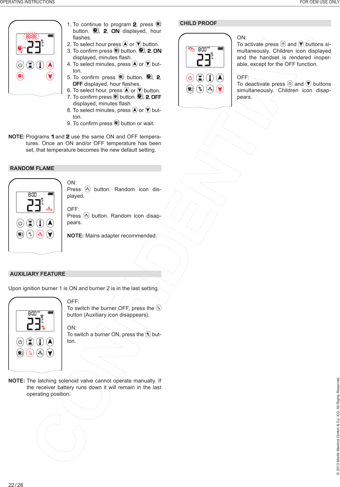 OPERATING INSTRUCTIONS    FOR OEM USE ONLY© 2013 Mertik Maxitrol GmbH &amp; Co. KG, All Rights Reserved.22 / 28CHILD PROOF1  2ONAMPMOFFON: To activate press   and   buttons si-multaneously. Children icon displayed and the handset is rendered inoper-able, except for the OFF function.OFF: To deactivate press   and   buttons simultaneously. Children icon disap-pears.1  2ONAMPMOFF1.  To continue to program , press   button.  , ,   displayed, hour ﬂ ashes.2.  To select hour press   or   button.3.  To conﬁ rm press   button.  , ,  displayed, minutes ﬂ ash.4.   To  select  minutes, press   or   but-ton.5.  To  conﬁ rm  press   button.  , ,  displayed, hour ﬂ ashes.6.  To select hour, press   or   button.7.  To conﬁ rm press   button.  , ,  displayed, minutes ﬂ ash.  8.  To select minutes, press   or   but-ton.  9.  To conﬁ rm press   button or wait.NOTE:  Programs   and  use the same ON and OFF tempera-tures. Once an ON and/or OFF temperature has been set, that temperature becomes the new default setting.RANDOM FLAMEAMON: Press   button. Random icon dis-played.OFF: Press   button. Random icon disap-pears.NOTE: Mains adapter recommended. AUXILIARY FEATUREUpon ignition burner 1 is ON and burner 2 is in the last setting.1  2ONAMPMOFFOFF:   To switch the burner OFF, press the  button (Auxiliary icon disappears).ON: To switch a burner ON, press the   but-ton.NOTE:  The latching solenoid valve cannot operate manually. If the receiver battery runs down it will remain in the last operating position. Program Mode