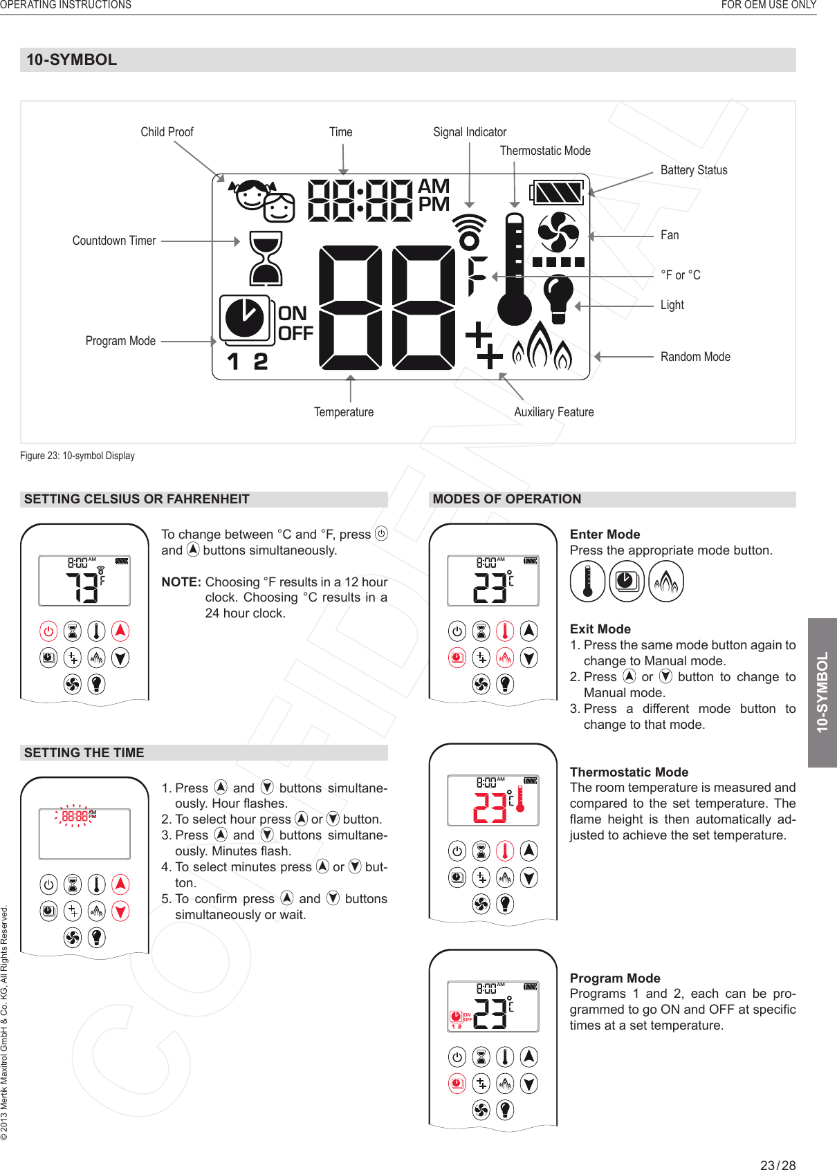 OPERATING INSTRUCTIONS  FOR OEM USE ONLY© 2013 Mertik Maxitrol GmbH &amp; Co. KG, All Rights Reserved.23 / 28SETTING CELSIUS OR FAHRENHEIT1  2ONAMPMOFFTo change between °C and °F, press and   buttons simultaneously.NOTE:  Choosing °F results in a 12 hour clock. Choosing °C results in a 24 hour clock.SETTING THE TIME1  2ONAMPMOFF1.   Press   and   buttons simultane-ously. Hour ﬂ ashes.2. To select hour press   or   button.3.   Press   and   buttons simultane-ously. Minutes ﬂ ash.4.  To select minutes press   or   but-ton.5.  To  conﬁ rm  press   and   buttons simultaneously or wait.MODES OF OPERATION1  2ONAMPMOFFEnter Mode Press the appropriate mode button.   Exit Mode1.  Press the same mode button again to change to Manual mode.2.   Press   or   button to change to Manual mode.3.  Press a different mode button to change to that mode.1  2ONAMPMOFFThermostatic Mode The room temperature is measured and compared to the set temperature. The ﬂ ame  height  is  then  automatically  ad-justed to achieve the set temperature.1  2ONAMPMOFFProgram Mode Programs 1 and 2, each can be pro-grammed to go ON and OFF at speciﬁ c times at a set temperature. 10-SYMBOLFigure 23: 10-symbol DisplayLightFanProgram ModeTemperatureTimeAuxiliary FeatureCountdown TimerBattery StatusSignal Indicator Child ProofRandom ModeThermostatic Mode1  2ONAMPMOFF°F or °C 10-SYMBOL