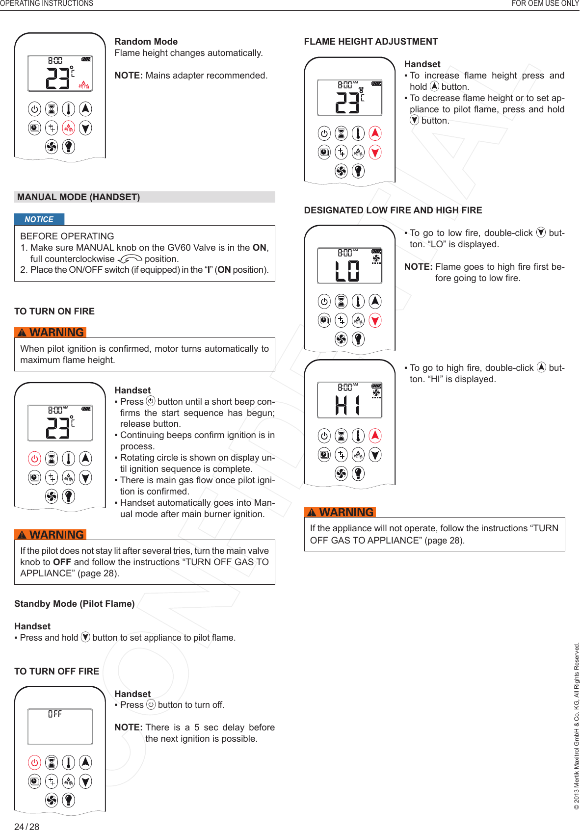 OPERATING INSTRUCTIONS    FOR OEM USE ONLY© 2013 Mertik Maxitrol GmbH &amp; Co. KG, All Rights Reserved.24 / 28AMRandom ModeFlame height changes automatically.NOTE: Mains adapter recommended. MANUAL MODE (HANDSET)NOTICEBEFORE OPERATING1.  Make sure MANUAL knob on the GV60 Valve is in the ON, full counterclockwise   position. 2.  Place the ON/OFF switch (if equipped) in the “I” (ON position).TO TURN ON FIRE When pilot ignition is conﬁ rmed, motor turns automatically to maximum ﬂ ame height.1  2ONAMPMOFFHandset▪   Press   button until a short beep con-ﬁ rms  the  start  sequence  has  begun; release button. ▪   Continuing beeps conﬁ rm ignition is in process.▪   Rotating circle is shown on display un-til ignition sequence is complete.▪   There is main gas ﬂ ow once pilot igni-tion is conﬁ rmed.▪   Handset automatically goes into Man-ual mode after main burner ignition.If the pilot does not stay lit after several tries, turn the main valve knob to OFF and follow the instructions “TURN OFF GAS TO APPLIANCE” (page 28).Standby Mode (Pilot Flame)Handset▪  Press and hold   button to set appliance to pilot ﬂ ame.TO TURN OFF FIRE1  2ONAMPMOFFHandset▪  Press   button to turn off.NOTE:  There is a 5 sec delay before the next ignition is possible.FLAME HEIGHT ADJUSTMENT1  2ONAMPMOFFHandset▪   To  increase  ﬂ ame  height  press  and hold   button.▪  To decrease ﬂ ame height or to set ap-pliance to pilot ﬂ ame, press and hold  button.DESIGNATED LOW FIRE AND HIGH FIREAM▪   To  go  to low ﬁ re, double-click   but-ton. “LO” is displayed.NOTE:  Flame goes to high ﬁ re ﬁ rst be-fore going to low ﬁ re.AM▪   To go to high ﬁ re, double-click   but-ton. “HI” is displayed.If the appliance will not operate, follow the instructions “TURN OFF GAS TO APPLIANCE” (page 28).