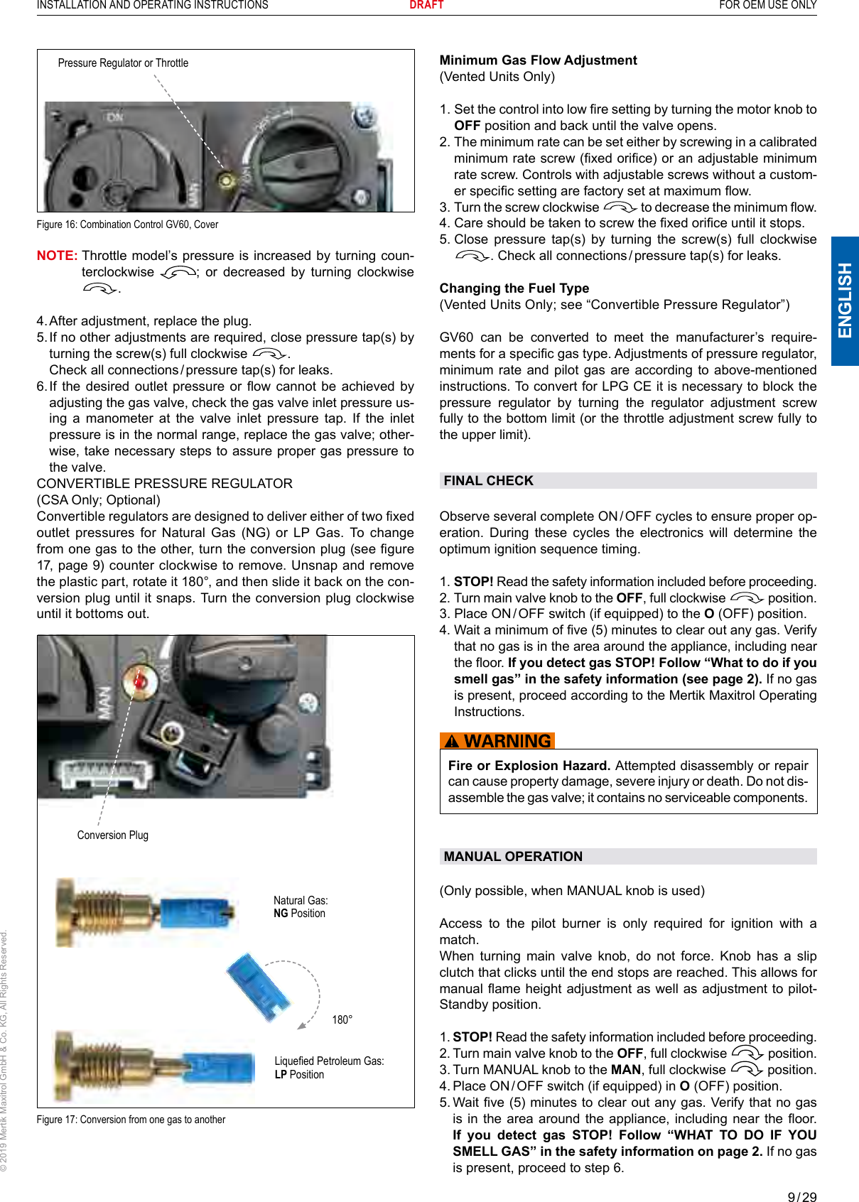 9 / 29ENGLISHINSTALLATION AND OPERATING INSTRUCTIONS       DRAFT  FOR OEM USE ONLY© 2019 Mertik Maxitrol GmbH &amp; Co. KG, All Rights Reserved.Pressure Regulator or ThrottleFigure 16: Combination Control GV60, CoverNOTE:  Throttle model’s pressure is increased by turning  coun-terclockwise  ;  or  decreased  by  turning  clockwise .4. After adjustment, replace the plug.5.  If no other adjustments are required, close pressure tap(s) by turning the screw(s) full clockwise  .  Check all connections / pressure tap(s) for leaks.6.  If  the  desired outlet pressure or ow  cannot  be  achieved  by adjusting the gas valve, check the gas valve inlet pressure us-ing a manometer at the valve inlet pressure tap. If the inlet pressure is in the normal range, replace the gas valve; other-wise, take necessary steps to assure proper gas pressure to the valve.CONVERTIBLE PRESSURE REGULATOR(CSA Only; Optional)Convertible regulators are designed to deliver either of two xed outlet pressures for Natural Gas (NG) or LP Gas. To change from one gas to the other, turn the conversion plug (see gure 17, page 9) counter clockwise to remove. Unsnap and remove the plastic part, rotate it 180°, and then slide it back on the con-version plug until it snaps. Turn the conversion plug clockwise until it bottoms out. Conversion PlugNatural Gas: NG PositionLiqueed Petroleum Gas: LP Position180°Figure 17: Conversion from one gas to anotherMinimum Gas Flow Adjustment (Vented Units Only)1.  Set the control into low re setting by turning the motor knob to OFF position and back until the valve opens.2.  The minimum rate can be set either by screwing in a calibrated minimum rate screw (xed orice) or an adjustable minimum rate screw. Controls with adjustable screws without a custom-er specic setting are factory set at maximum ow.3.  Turn the screw clockwise   to decrease the minimum ow.4.  Care should be taken to screw the xed orice until it stops.5.  Close pressure tap(s) by turning the screw(s) full clockwise . Check all connections / pressure tap(s) for leaks.Changing the Fuel Type (Vented Units Only; see “Convertible Pressure Regulator”)GV60  can  be  converted  to  meet  the  manufacturer’s  require-ments for a specic gas type. Adjustments of pressure regulator, minimum rate and pilot gas are according to above-mentioned instructions. To convert for LPG CE it is necessary to block the pressure regulator by turning the regulator adjustment screw fully to the bottom limit (or the throttle adjustment screw fully to the upper limit). FINAL CHECKObserve several complete ON / OFF cycles to ensure proper op-eration. During these cycles the electronics will determine the optimum ignition sequence timing.1.  STOP! Read the safety information included before proceeding.2.  Turn main valve knob to the OFF, full clockwise   position.3.  Place ON / OFF switch (if equipped) to the O (OFF) position.4.  Wait a minimum of ve (5) minutes to clear out any gas. Verify that no gas is in the area around the appliance, including near the oor. If you detect gas STOP! Follow “What to do if you smell gas” in the safety information (see page 2). If no gas is present, proceed according to the Mertik Maxitrol Operating Instructions.Fire or Explosion Hazard. Attempted disassembly or repair can cause property damage, severe injury or death. Do not dis-assemble the gas valve; it contains no serviceable components.MANUAL OPERATION (Only possible, when MANUAL knob is used)Access to the pilot burner is only required for ignition with a match.When turning main valve knob, do not force. Knob has a slip clutch that clicks until the end stops are reached. This allows for manual ame height adjustment as well as adjustment to pilot-Standby position.1.  STOP! Read the safety information included before proceeding.2.  Turn main valve knob to the OFF, full clockwise   position.3.  Turn MANUAL knob to the MAN, full clockwise   position.4.   Place ON / OFF switch (if equipped) in O (OFF) position.5.  Wait ve (5) minutes to clear out any gas. Verify that no gas is in the  area around the  appliance, including near  the oor. If you detect gas STOP! Follow “WHAT TO DO IF YOU SMELL GAS” in the safety information on page 2. If no gas is present, proceed to step 6.