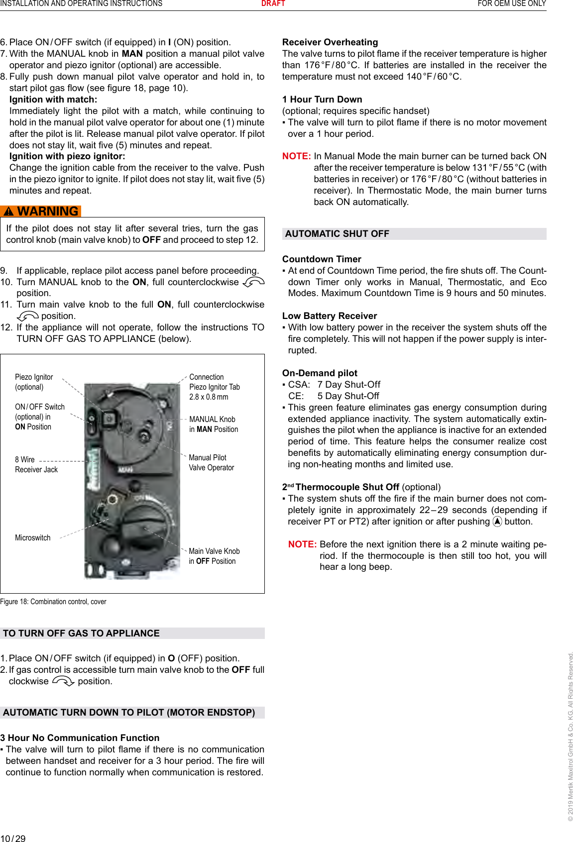 10 / 29INSTALLATION AND OPERATING INSTRUCTIONS      DRAFT  FOR OEM USE ONLY© 2019 Mertik Maxitrol GmbH &amp; Co. KG, All Rights Reserved.6.  Place ON / OFF switch (if equipped) in I (ON) position.7.  With the MANUAL knob in MAN position a manual pilot valve operator and piezo ignitor (optional) are accessible.8.  Fully push down manual pilot valve operator and hold in, to start pilot gas ow (see gure 18, page 10).   Ignition with match:   Immediately light the pilot with a match, while continuing to hold in the manual pilot valve operator for about one (1) minute after the pilot is lit. Release manual pilot valve operator. If pilot does not stay lit, wait ve (5) minutes and repeat.  Ignition with piezo ignitor:   Change the ignition cable from the receiver to the valve. Push in the piezo ignitor to ignite. If pilot does not stay lit, wait ve (5) minutes and repeat.If the pilot does not stay lit after several tries, turn the gas control knob (main valve knob) to OFF and proceed to step 12.9.   If applicable, replace pilot access panel before proceeding.10.  Turn MANUAL knob to the ON, full counterclockwise   position.11.  Turn main valve knob to the full ON, full counterclockwise  position.12.  If the appliance will not operate, follow the instructions TO TURN OFF GAS TO APPLIANCE (below).8 Wire Receiver JackMicroswitchMANUAL Knobin MAN PositionMain Valve Knobin OFF PositionManual Pilot Valve OperatorPiezo Ignitor(optional)ON / OFF  Switch(optional) in ON PositionConnectionPiezo Ignitor Tab 2.8 x 0.8 mmFigure 18: Combination control, coverTO TURN OFF GAS TO APPLIANCE 1. Place ON / OFF switch (if equipped) in O (OFF) position.2.  If gas control is accessible turn main valve knob to the OFF full clockwise   position.AUTOMATIC TURN DOWN TO PILOT (MOTOR ENDSTOP)3 Hour No Communication Function▪  The valve  will turn to pilot ame  if there is no communication between handset and receiver for a 3 hour period. The re will continue to function normally when communication is restored. Receiver OverheatingThe valve turns to pilot ame if the receiver temperature is higher than 176 °F / 80 °C. If batteries are installed in the receiver the temperature  must  not  exceed  140 °F / 60 °C.1 Hour Turn Down (optional; requires specic handset)▪  The valve will turn to pilot ame if there is no motor movement over a 1 hour period.NOTE:  In Manual Mode the main burner can be turned back ON after the receiver temperature is below 131 °F / 55 °C (with batteries in receiver) or 176 °F / 80 °C (without batteries in receiver). In Thermostatic Mode, the main burner turns back ON automatically.AUTOMATIC SHUT OFFCountdown Timer▪    At end of Countdown Time period, the re shuts off. The Count-down Timer only works in Manual, Thermostatic, and Eco Modes. Maximum Countdown Time is 9 hours and 50 minutes.Low Battery Receiver▪  With low battery power in the receiver the system shuts off the re completely. This will not happen if the power supply is inter-rupted.On-Demand pilot▪  CSA:  7 Day Shut-Off  CE:  5 Day Shut-Off▪  This green feature eliminates gas energy consumption during extended appliance inactivity. The system automatically extin-guishes the pilot when the appliance is inactive for an extended period of time. This feature helps the consumer realize cost benets by automatically eliminating energy consumption dur-ing non-heating months and limited use. 2nd Thermocouple Shut Off (optional)▪  The system shuts off the re if the main burner does not com-pletely ignite in approximately 22 – 29 seconds (depending if receiver PT or PT2) after ignition or after pushing   button.NOTE:  Before the next ignition there is a 2 minute waiting pe-riod. If the thermocouple is then still too hot, you will hear a long beep.