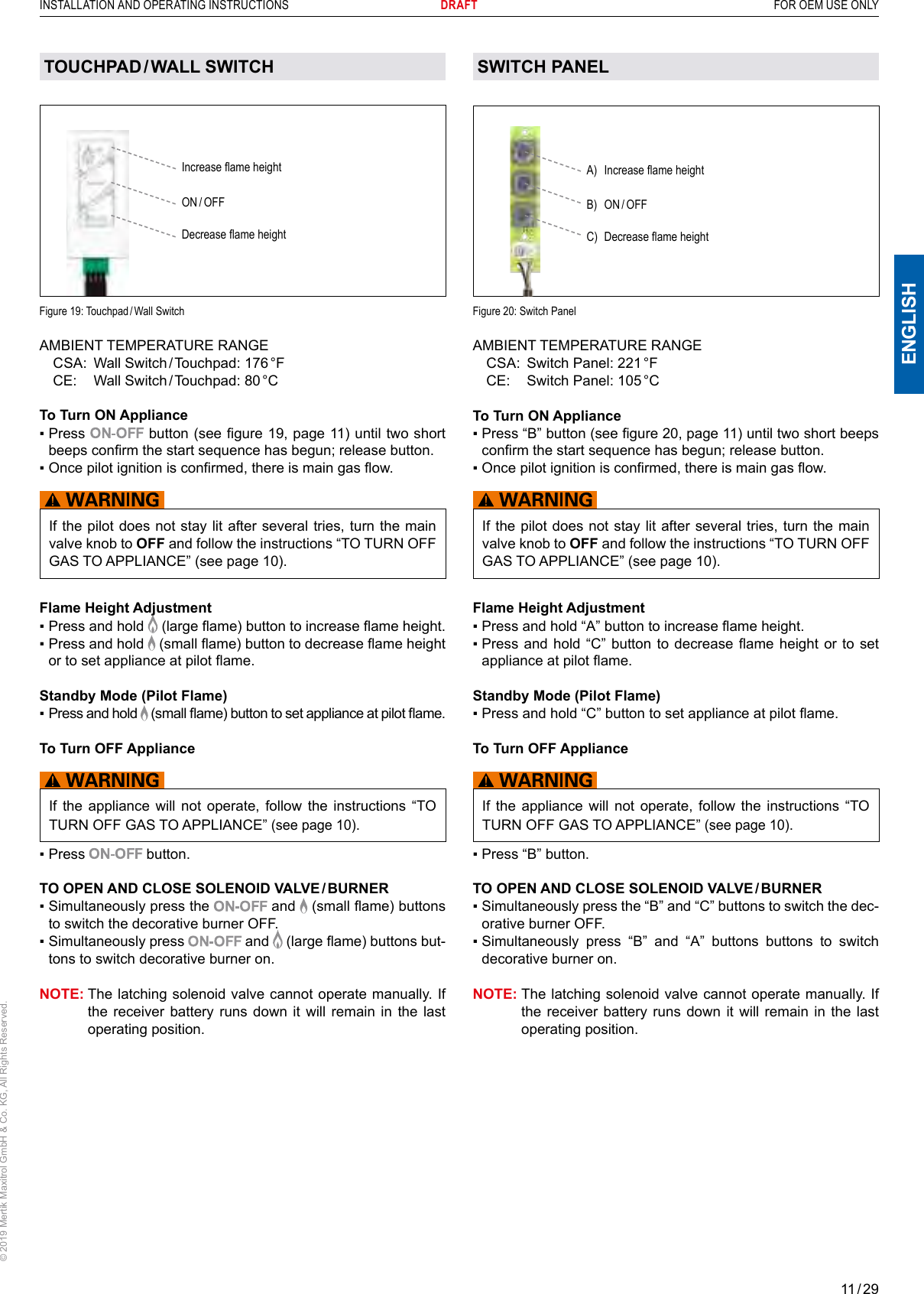 11 / 29ENGLISHINSTALLATION AND OPERATING INSTRUCTIONS       DRAFT  FOR OEM USE ONLY© 2019 Mertik Maxitrol GmbH &amp; Co. KG, All Rights Reserved.TOUCHPAD / WALL  SWITCHIncrease ame heightON / OFFDecrease ame heightFigure  19: Touchpad / Wall SwitchAMBIENT TEMPERATURE RANGE  CSA:  Wall  Switch / Touchpad:  176 °F  CE:  Wall  Switch / Touchpad:  80 °CTo Turn ON Appliance ▪  Press   button (see gure 19, page 11) until two short beeps conrm the start sequence has begun; release button.▪  Once pilot ignition is conrmed, there is main gas ow.If the pilot does not stay lit after several tries, turn the main valve knob to OFF and follow the instructions “TO TURN OFF GAS TO APPLIANCE” (see page 10).Flame Height Adjustment▪  Press and hold   (large ame) button to increase ame height.▪  Press and hold   (small ame) button to decrease ame height or to set appliance at pilot ame.Standby Mode (Pilot Flame)▪  Press and hold   (small ame) button to set appliance at pilot ame.To Turn OFF ApplianceIf the appliance will not operate, follow the instructions “TO TURN OFF GAS TO APPLIANCE” (see page 10).▪  Press   button.TO OPEN AND CLOSE SOLENOID VALVE / BURNER ▪  Simultaneously press the  and   (small ame) buttons to switch the decorative burner OFF.▪  Simultaneously press  and   (large ame) buttons but-tons to switch decorative burner on. NOTE:  The latching solenoid valve cannot operate manually. If the receiver battery runs down it will remain in the last operating position. SWITCH PANEL Figure 20: Switch PanelA)  Increase ame heightB) ON / OFFC)  Decrease ame heightAMBIENT TEMPERATURE RANGE  CSA:  Switch Panel: 221 °F  CE:  Switch Panel: 105 °CTo Turn ON Appliance ▪  Press “B” button (see gure 20, page 11) until two short beeps conrm the start sequence has begun; release button.▪  Once pilot ignition is conrmed, there is main gas ow.If the pilot does not stay lit after several tries, turn the main valve knob to OFF and follow the instructions “TO TURN OFF GAS TO APPLIANCE” (see page 10).Flame Height Adjustment▪  Press and hold “A” button to increase ame height.▪  Press  and hold “C”  button to decrease  ame height  or to set appliance at pilot ame.Standby Mode (Pilot Flame)▪  Press and hold “C” button to set appliance at pilot ame.To Turn OFF ApplianceIf the appliance will not operate, follow the instructions “TO TURN OFF GAS TO APPLIANCE” (see page 10).▪  Press “B” button.TO OPEN AND CLOSE SOLENOID VALVE / BURNER ▪  Simultaneously press the “B” and “C” buttons to switch the dec-orative burner OFF.▪  Simultaneously  press  “B”  and  “A”  buttons  buttons  to  switch decorative burner on. NOTE:  The latching solenoid valve cannot operate manually. If the receiver battery runs down it will remain in the last operating position. 