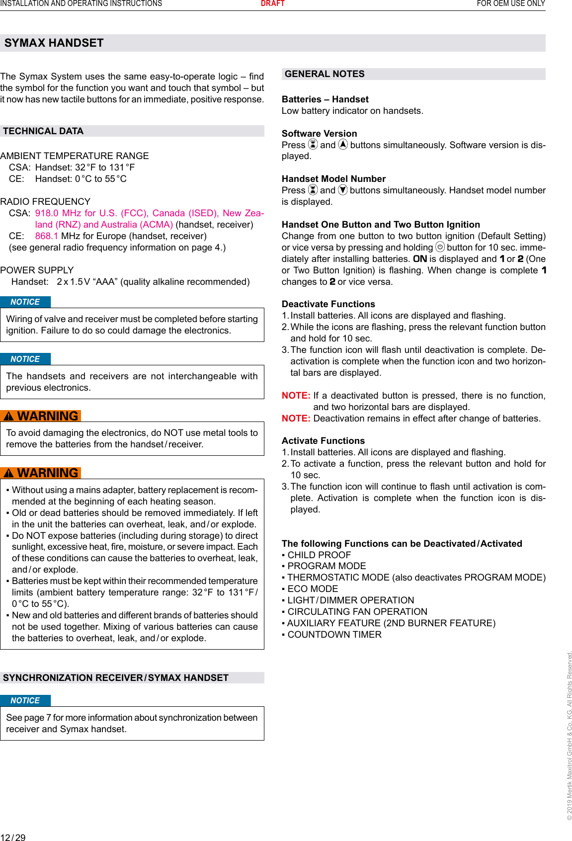 12 / 29INSTALLATION AND OPERATING INSTRUCTIONS      DRAFT  FOR OEM USE ONLY© 2019 Mertik Maxitrol GmbH &amp; Co. KG, All Rights Reserved.GENERAL NOTES Batteries – HandsetLow battery indicator on handsets. Software VersionPress   and   buttons simultaneously. Software version is dis-played.Handset Model NumberPress   and   buttons simultaneously. Handset model number is displayed.Handset One Button and Two Button IgnitionChange from one button to two button ignition (Default Setting) or vice versa by pressing and holding  button for 10 sec. imme-diately after installing batteries.   is displayed and    or  (One or Two Button Ignition)  is ashing. When  change  is  complete    changes to   or vice versa.Deactivate Functions1.  Install batteries. All icons are displayed and ashing. 2.  While the icons are ashing, press the relevant function button and hold for 10 sec. 3.  The function icon will ash until deactivation is complete. De-activation is complete when the function icon and two horizon-tal bars are displayed.NOTE:  If a deactivated button is pressed, there is no function, and two horizontal bars are displayed.NOTE:  Deactivation remains in effect after change of batteries.Activate Functions1.  Install batteries. All icons are displayed and ashing. 2.  To activate a function, press the relevant button and hold for 10 sec.3.  The function icon will continue to ash until activation is com-plete. Activation is complete when the function icon is dis-played.The following Functions can be Deactivated / Activated▪  CHILD PROOF▪ PROGRAM MODE▪ THERMOSTATIC MODE (also deactivates PROGRAM MODE)▪ ECO MODE▪ LIGHT / DIMMER  OPERATION▪ CIRCULATING FAN OPERATION▪ AUXILIARY FEATURE (2ND BURNER FEATURE)▪ COUNTDOWN TIMERThe Symax System uses the same easy-to-operate logic – nd the symbol for the function you want and touch that symbol – but it now has new tactile buttons for an immediate, positive response. TECHNICAL DATA AMBIENT TEMPERATURE RANGE  CSA:  Handset: 32 °F to 131 °F  CE:  Handset: 0 °C to 55 °C   RADIO FREQUENCY   CSA:   918.0 MHz for U.S. (FCC), Canada (ISED), New Zea-land (RNZ) and Australia (ACMA) (handset, receiver) CE:  868.1 MHz for Europe (handset, receiver)  (see general radio frequency information on page 4.) POWER SUPPLY  Handset:  2 x 1.5 V “AAA” (quality alkaline recommended)NOTICEWiring of valve and receiver must be completed before starting ignition. Failure to do so could damage the electronics.NOTICEThe handsets and receivers are not interchangeable with previous electronics.To avoid damaging the electronics, do NOT use metal tools to remove the batteries from the handset / receiver. ▪  Without using a mains adapter, battery replacement is recom-mended at the beginning of each heating season.▪  Old or dead batteries should be removed immediately. If left in the unit the batteries can overheat, leak, and / or explode.▪  Do NOT expose batteries (including during storage) to direct sunlight, excessive heat, re, moisture, or severe impact. Each of these conditions can cause the batteries to overheat, leak, and / or  explode. ▪  Batteries must be kept within their recommended temperature limits (ambient battery temperature range: 32 °F to 131 °F / 0 °C  to  55 °C).▪  New and old batteries and different brands of batteries should not be used together. Mixing of various batteries can cause the batteries to overheat, leak, and / or explode.SYNCHRONIZATION RECEIVER / SYMAX HANDSETNOTICESee page 7 for more information about synchronization between receiver and Symax handset.SYMAX HANDSETProgram ModeCountdown Timer