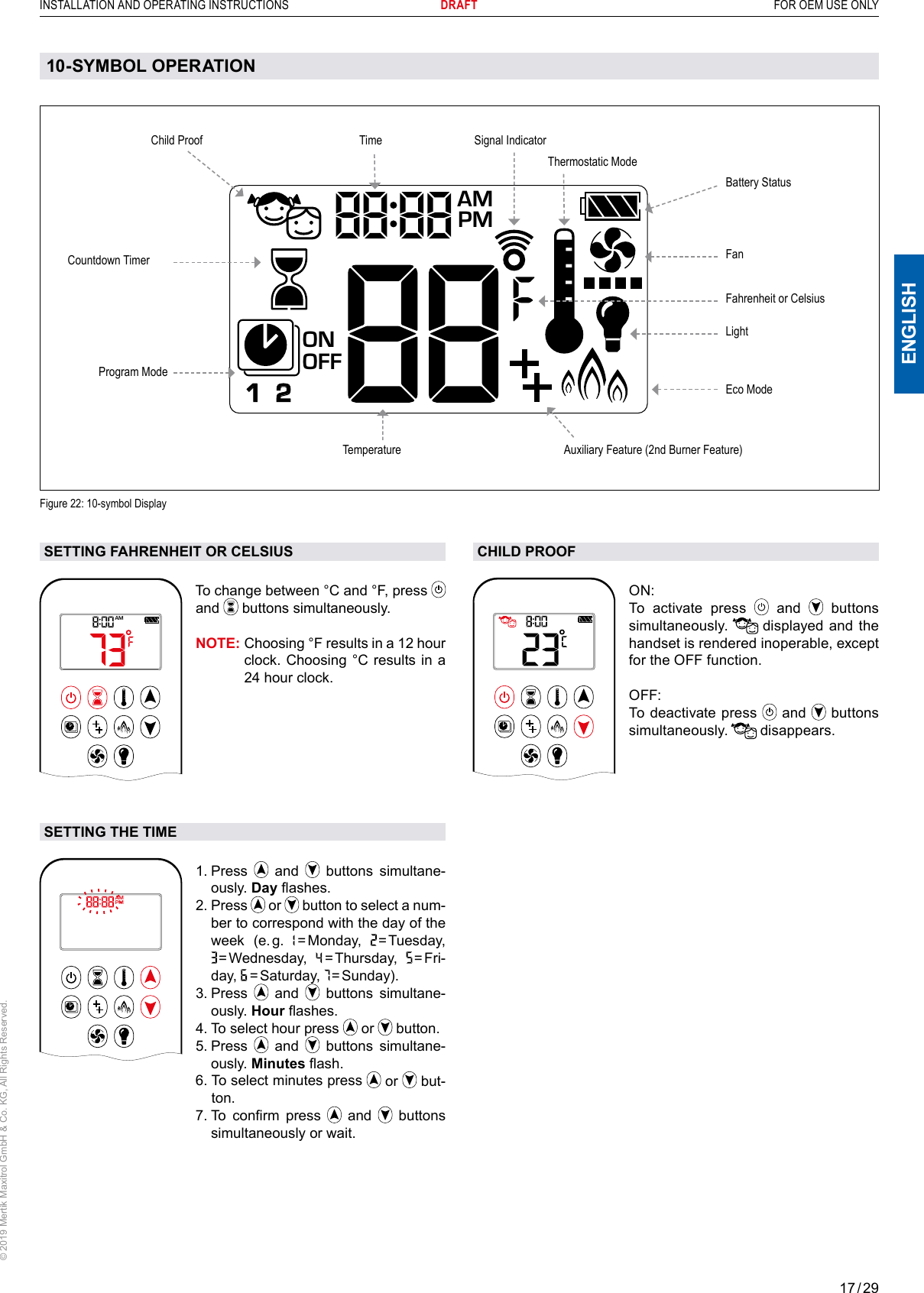 17 / 29ENGLISHINSTALLATION AND OPERATING INSTRUCTIONS       DRAFT  FOR OEM USE ONLY© 2019 Mertik Maxitrol GmbH &amp; Co. KG, All Rights Reserved.CHILD PROOF1  2ONAMPMOFFON: To activate press   and   buttons simultaneously.   displayed and the handset is rendered inoperable, except for the OFF function.OFF: To deactivate press   and   buttons simultaneously.   disappears.SETTING FAHRENHEIT OR CELSIUS1  2ONAMPMOFFTo change between °C and °F, press   and   buttons simultaneously.NOTE:  Choosing °F results in a 12 hour clock. Choosing °C results in a 24 hour clock.SETTING THE TIMEAMPM1  2ONOFF1.   Press   and   buttons simultane-ously. Day ashes.2.  Press   or   button to select a num-ber to correspond with the day of the week  (e. g.    = Monday,   = Tuesday,  = Wed nesday,    = Thursday,   =  F r i -day,    = Sat urday,   = Sunday). 3.   Press   and   buttons simultane-ously. Hour ashes.4. To select hour press   or   button.5.   Press   and   buttons simultane-ously. Minutes ash.        6.  To select minutes press   or   but-ton.        7.  To  conrm  press   and   buttons simultaneously or wait.10-SYMBOL OPERATIONFigure 22: 10-symbol DisplayLightFanProgram ModeTemperatureTimeAuxiliary Feature (2nd Burner Feature)Countdown TimerBattery StatusSignal Indicator Child ProofEco ModeThermostatic Mode1  2ONAMPMOFFFahrenheit or Celsius 