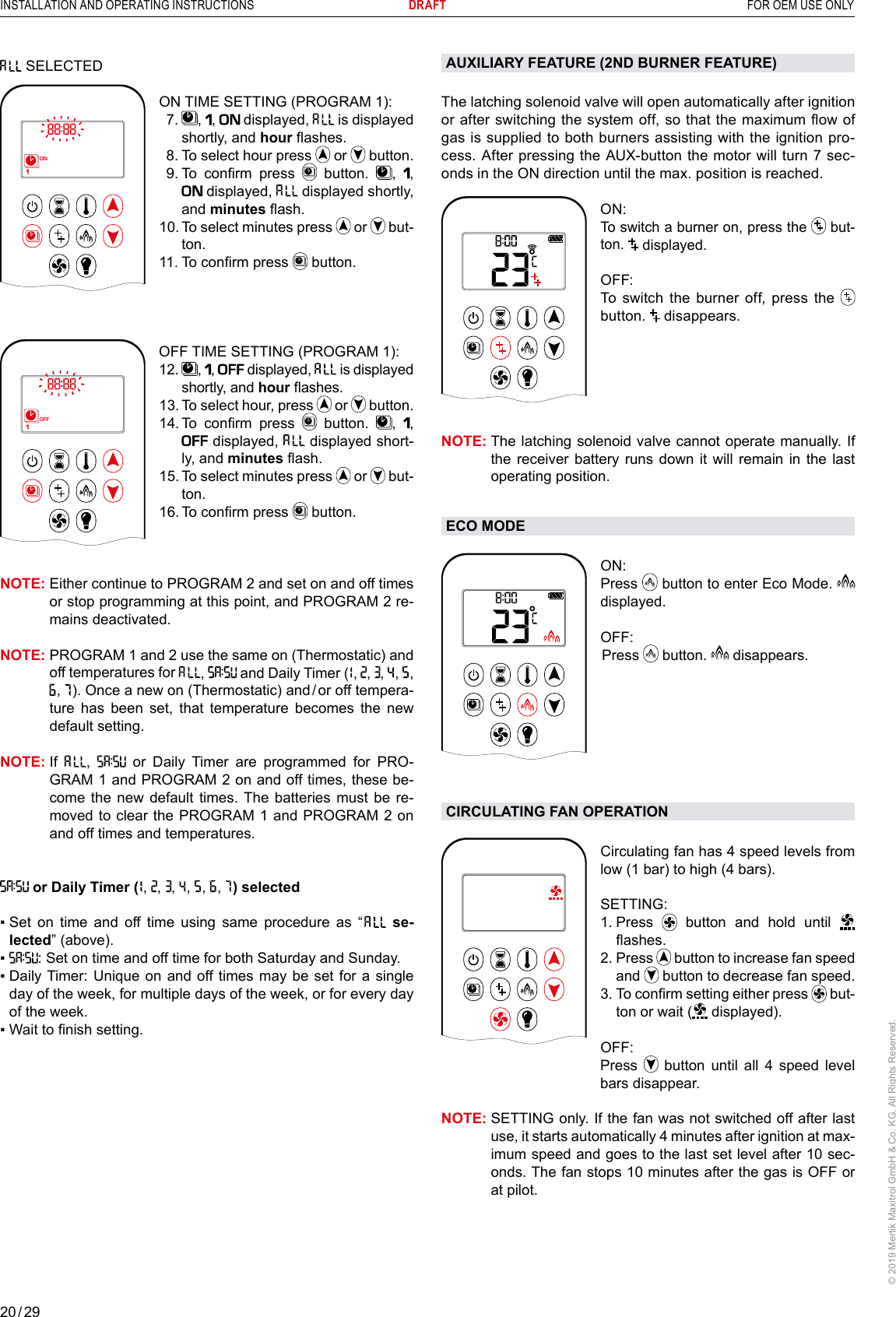 20 / 29INSTALLATION AND OPERATING INSTRUCTIONS      DRAFT  FOR OEM USE ONLY© 2019 Mertik Maxitrol GmbH &amp; Co. KG, All Rights Reserved. SELECTED 1  2ONAMPMOFFON TIME SETTING (PROGRAM 1):   7.   ,  ,   displayed,   is displayed shortly, and hour ashes.   8. To select hour press   or   button.  9.  To  conrm  press   button.  ,  ,  displayed,   displayed shortly, and minutes ash. 10.  To select minutes press   or   but-ton.11. To conrm press   button.  OFF TIME SETTING (PROGRAM 1):1  2ONAMPMOFF12.   ,  ,  displayed,   is displayed shortly, and hour ashes.13.  To select hour, press   or   button.14.  To  conrm  press   button.  ,  ,  displayed,   displayed short-ly, and minutes ash.15.  To select minutes press   or   but-ton.16. To conrm press   button.NOTE:  Either continue to PROGRAM 2 and set on and off times or stop programming at this point, and PROGRAM 2 re-mains deactivated.NOTE:  PROGRAM 1 and 2 use the same on (Thermostatic) and off temperatures for  ,   and Daily Timer (  ,  ,  ,   ,   ,  ,   ). Once a new on (Thermostatic) and / or off tempera-ture has been set, that temperature becomes the new default setting.NOTE:   If  ,   or Daily Timer are programmed for PRO-GRAM 1 and PROGRAM 2 on and off times, these be-come the new default times. The batteries must be re-moved to clear the PROGRAM 1 and PROGRAM 2 on and off times and temperatures. or Daily Timer (  ,  ,  ,   ,   ,   ,   ) selected▪   Set  on  time  and  off  time  using  same  procedure  as  “   se-lected” (above).▪  : Set on time and off time for both Saturday and Sunday.▪  Daily Timer:  Unique on  and off times may be set  for a single day of the week, for multiple days of the week, or for every day of the week. ▪   Wait to nish setting. AUXILIARY FEATURE (2ND BURNER FEATURE)The latching solenoid valve will open automatically after ignition or after switching the system off, so that the maximum ow of gas is supplied to both burners assisting with the ignition pro-cess. After pressing the AUX-button the motor will turn 7 sec-onds in the ON direction until the max. position is reached.1  2ONAMPMOFFON:To switch a burner on, press the   but-ton.   displayed. OFF:  To switch the burner off, press the  button.   disappears.NOTE:  The latching solenoid valve cannot operate manually. If the receiver battery runs down it will remain in the last operating position. ECO MODEAMON: Press   button to enter Eco Mode.   displayed.OFF:  Press   button.   disappears.CIRCULATING FAN OPERATIONAMCirculating fan has 4 speed levels from low (1 bar) to high (4 bars).SETTING:  1.   Press   button and hold until   ashes.2.   Press   button to increase fan speed and   button to decrease fan speed.3.  To conrm setting either press   but-ton or wait (  displayed).OFF:    Press   button until all 4 speed level bars disappear.NOTE:  SETTING only. If the fan was not switched off after last use, it starts automatically 4 minutes after ignition at max-imum speed and goes to the last set level after 10 sec-onds. The fan stops 10 minutes after the gas is OFF or at pilot. 