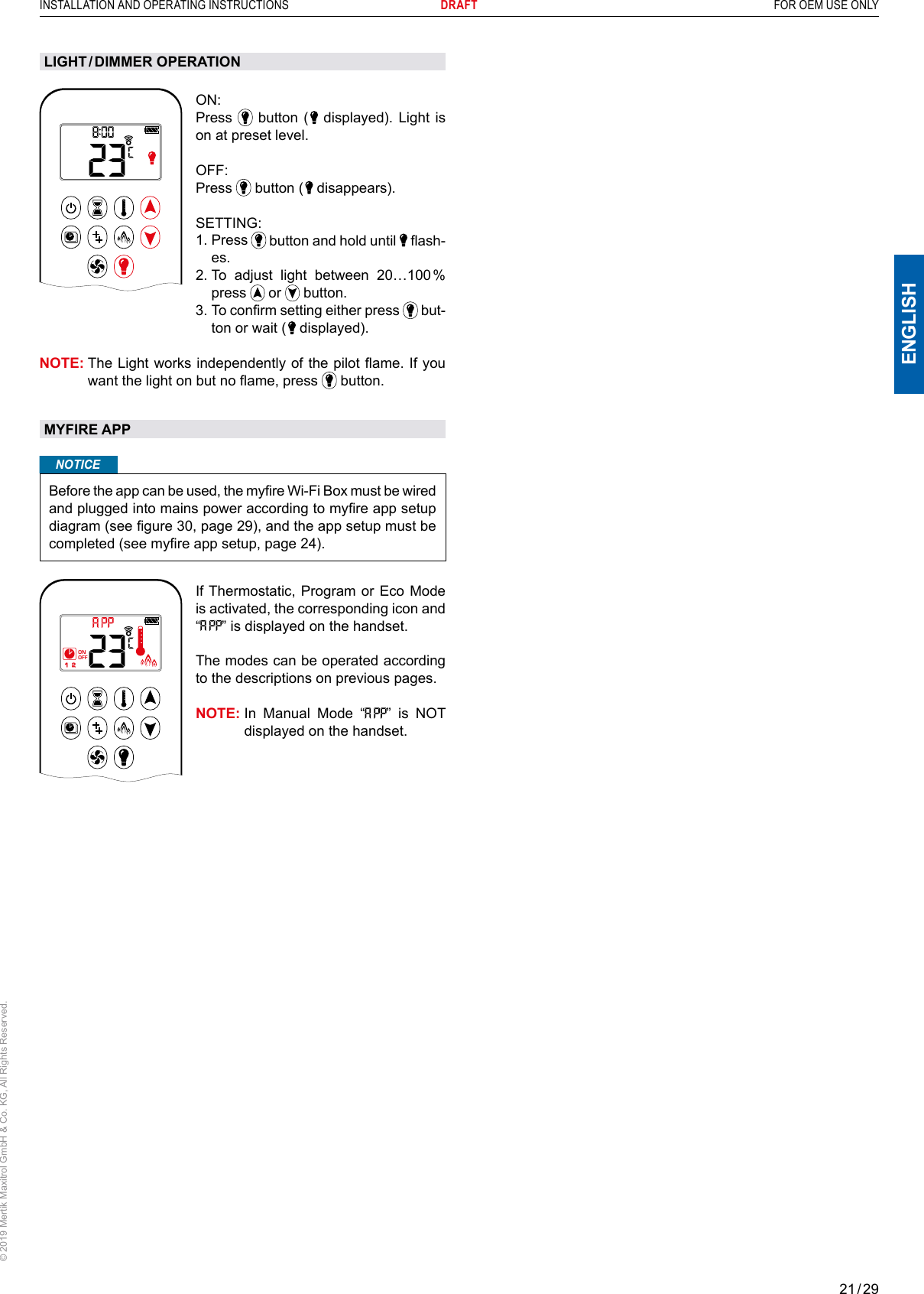 21 / 29ENGLISHINSTALLATION AND OPERATING INSTRUCTIONS       DRAFT  FOR OEM USE ONLY© 2019 Mertik Maxitrol GmbH &amp; Co. KG, All Rights Reserved.AMON: Press   button (   displayed). Light is on at preset level.OFF: Press   button (   disappears).  SETTING:  1.   Press   button and hold until   ash-es.2.  To adjust light between 20…100 % press   or   button.  3.  To conrm setting either press   but-ton or wait (   displayed).NOTE:  The Light works independently of the pilot ame. If you want the light on but no ame, press   button.MYFIRE APPNOTICEBefore the app can be used, the myre Wi-Fi Box must be wired and plugged into mains power according to myre app setup diagram (see gure 30, page 29), and the app setup must be completed (see myre app setup, page 24).1  2ONAMPMOFFIf Thermostatic, Program or Eco Mode is activated, the corresponding icon and “” is displayed on the handset.The modes can be operated according to the descriptions on previous pages.NOTE:  In Manual Mode “” is NOT displayed on the handset.LIGHT / DIMMER  OPERATION