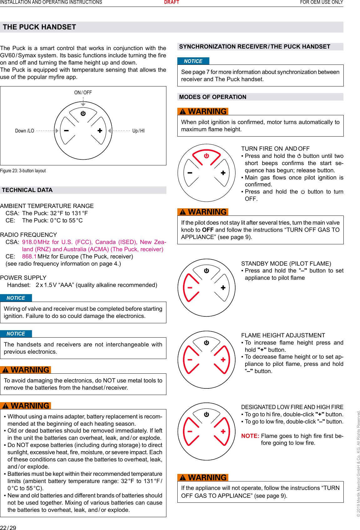 22 / 29INSTALLATION AND OPERATING INSTRUCTIONS      DRAFT  FOR OEM USE ONLY© 2019 Mertik Maxitrol GmbH &amp; Co. KG, All Rights Reserved.The Puck is a smart control that works in conjunction with the GV60 / Symax system. Its basic functions include turning the re on and off and turning the ame height up and down.The Puck is equipped with temperature sensing that allows the use of the popular myre app. ON / OFFUp / HIDown /LO Figure 23: 3-button layout TECHNICAL DATAAMBIENT TEMPERATURE RANGE  CSA:  The Puck: 32 °F to 131 °F  CE:  The Puck: 0 °C to 55 °C   RADIO FREQUENCY   CSA:    918.0 MHz for U.S. (FCC), Canada (ISED), New Zea-land (RNZ) and Australia (ACMA) (The Puck, receiver) CE:  868.1 MHz for Europe (The Puck, receiver)  (see radio frequency information on page 4.) POWER SUPPLY  Handset:  2 x 1.5 V “AAA” (quality alkaline recommended)        NOTICEWiring of valve and receiver must be completed before starting ignition. Failure to do so could damage the electronics.NOTICEThe handsets and receivers are not interchangeable with previous electronics.To avoid damaging the electronics, do NOT use metal tools to remove the batteries from the handset / receiver. ▪  Without using a mains adapter, battery replacement is recom-mended at the beginning of each heating season.▪  Old or dead batteries should be removed immediately. If left in the unit the batteries can overheat, leak, and / or explode.▪  Do NOT expose batteries (including during storage) to direct sunlight, excessive heat, re, moisture, or severe impact. Each of these conditions can cause the batteries to overheat, leak, and / or  explode. ▪  Batteries must be kept within their recommended temperature limits (ambient battery temperature range: 32 °F to 131 °F / 0 °C  to  55 °C).▪  New and old batteries and different brands of batteries should not be used together. Mixing of various batteries can cause the batteries to overheat, leak, and / or explode.THE PUCK HANDSETSYNCHRONIZATION RECEIVER / THE PUCK HANDSETNOTICESee page 7 for more information about synchronization between receiver and The Puck handset.MODES OF OPERATIONWhen pilot ignition is conrmed, motor turns automatically to maximum ame height.TURN FIRE ON  AND OFF▪  Press and hold the   button until two short  beeps  conrms  the  start  se-quence has begun; release button.▪  Main  gas  ows  once  pilot  ignition  is conrmed.▪  Press  and  hold  the   button to turn OFF.If the pilot does not stay lit after several tries, turn the main valve knob to OFF and follow the instructions “TURN OFF GAS TO APPLIANCE” (see page 9).  STANDBY MODE (PILOT FLAME)▪  Press and hold the &quot;–&quot; button to set appliance to pilot ameFLAME HEIGHT ADJUSTMENT▪   To  increase  ame  height  press  and hold &quot;+&quot; button.▪  To decrease ame height or to set ap-pliance to  pilot ame,  press and  hold &quot;–&quot; button. DESIGNATED LOW FIRE AND HIGH FIRE▪   To go to hi re, double-click &quot;+&quot; button.▪   To go to low re, double-click &quot;–&quot; button. NOTE:  Flame goes to high re rst be-fore going to low re.If the appliance will not operate, follow the instructions “TURN OFF GAS TO APPLIANCE” (see page 9).