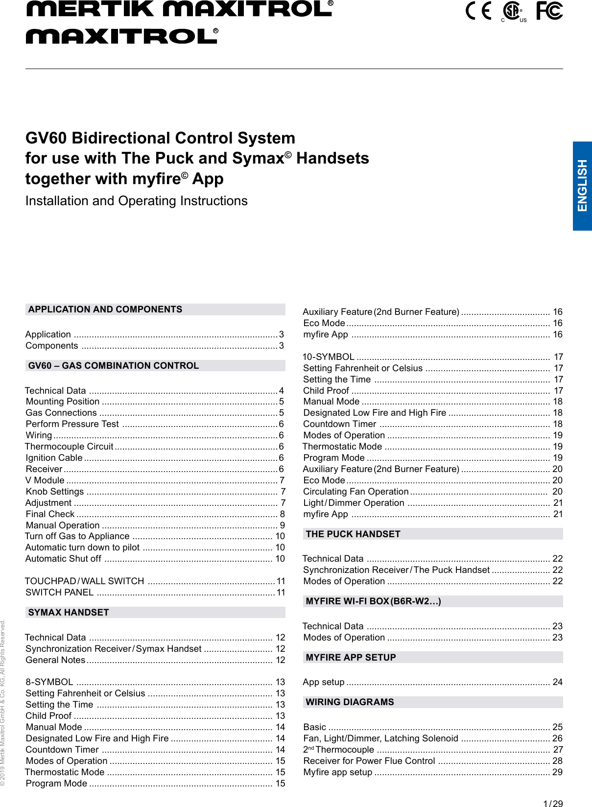 1 / 29ENGLISH© 2019 Mertik Maxitrol GmbH &amp; Co. KG, All Rights Reserved.Auxiliary Feature (2nd Burner Feature)  ...................................  16 Eco Mode ................................................................................ 16myfire App  ..............................................................................  1610-SYMBOL  ............................................................................  17 Setting Fahrenheit or Celsius  .................................................  17Setting the Time  .....................................................................  17 Child Proof  ..............................................................................  17 Manual Mode  ..........................................................................  18  Designated Low Fire and High Fire  ........................................  18 Countdown Timer  ...................................................................  18 Modes of Operation  ................................................................  19  Thermostatic Mode  .................................................................  19 Program Mode  ........................................................................  19Auxiliary Feature (2nd Burner Feature)  ................................... 20 Eco Mode ................................................................................ 20 Circulating Fan Operation  ......................................................  20Light / Dimmer  Operation  ........................................................  21  myfire App  ..............................................................................  21THE PUCK HANDSETTechnical Data  ........................................................................  22 Synchronization Receiver / The Puck Handset  .......................  22 Modes of Operation  ................................................................  22MYFIRE WI-FI BOX (B6R-W2…)Technical Data  ........................................................................  23 Modes of Operation  ................................................................ 23 MYFIRE APP SETUPApp setup  ................................................................................  24 WIRING DIAGRAMSBasic  .......................................................................................  25Fan, Light/Dimmer, Latching Solenoid  ................................... 26 2nd Thermocouple  ....................................................................  27Receiver for Power Flue Control  ............................................ 28Myfire app setup  .....................................................................  29APPLICATION AND COMPONENTSApplication  ................................................................................ 3Components  ............................................................................. 3GV60 – GAS COMBINATION CONTROLTechnical Data  .......................................................................... 4Mounting Position  ..................................................................... 5Gas Connections  ...................................................................... 5Perform Pressure Test  ............................................................. 6Wiring  ........................................................................................ 6Thermocouple Circuit  ................................................................ 6Ignition Cable  ............................................................................ 6Receiver  .................................................................................... 6V Module  ...................................................................................  7Knob Settings  ...........................................................................  7Adjustment  ................................................................................  7Final Check  ............................................................................... 8Manual Operation  .....................................................................  9Turn off Gas to Appliance  .......................................................  10Automatic turn down to pilot  ................................................... 10Automatic Shut off  ..................................................................  10 TOUCHPAD / WALL  SWITCH  .................................................. 11SWITCH PANEL  ...................................................................... 11SYMAX HANDSETTechnical Data  ........................................................................  12Synchronization  Receiver / Symax  Handset  ...........................  12 General Notes .........................................................................  12 8-SYMBOL  .............................................................................  13Setting Fahrenheit or Celsius  .................................................  13 Setting the Time  .....................................................................  13Child Proof  ..............................................................................  13 Manual Mode  ..........................................................................  14 Designated Low Fire and High Fire  ........................................  14 Countdown Timer  ...................................................................  14 Modes of Operation  ................................................................  15 Thermostatic Mode  .................................................................  15 Program Mode  ........................................................................  15 GV60 Bidirectional Control System  for use with The Puck and Symax© Handsets  together with myre© AppInstallation and Operating InstructionsRR