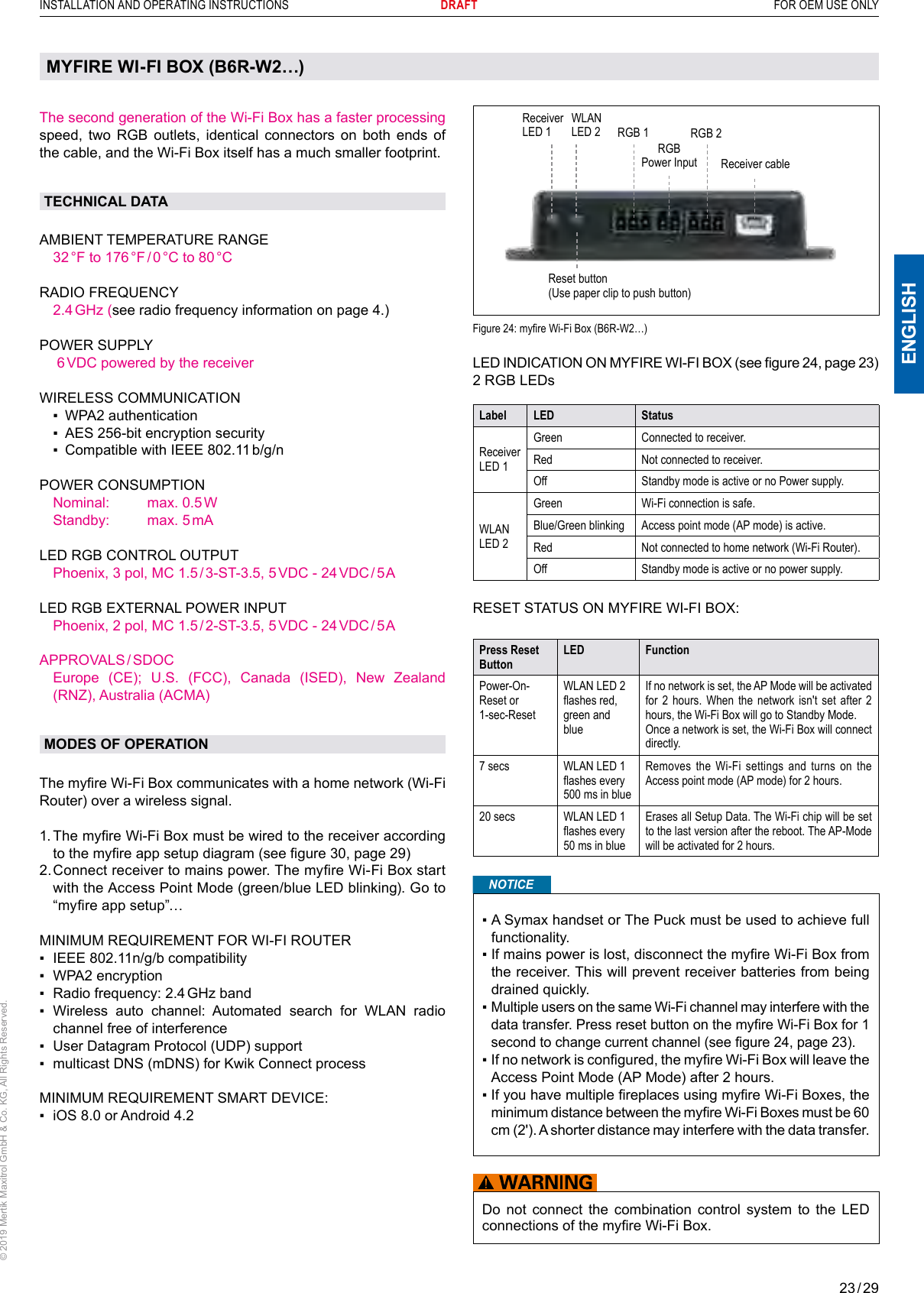 23 / 29ENGLISHINSTALLATION AND OPERATING INSTRUCTIONS       DRAFT  FOR OEM USE ONLY© 2019 Mertik Maxitrol GmbH &amp; Co. KG, All Rights Reserved.MYFIRE WI-FI BOX (B6R-W2…)The second generation of the Wi-Fi Box has a faster processing speed, two RGB outlets, identical connectors on both ends of the cable, and the Wi-Fi Box itself has a much smaller footprint.TECHNICAL DATAAMBIENT TEMPERATURE RANGE  32 °F  to  176 °F / 0 °C  to  80 °C   RADIO FREQUENCY  2.4 GHz  (see radio frequency information on page 4.) POWER SUPPLY   6 VDC powered by the receiverWIRELESS COMMUNICATION  ▪   WPA2 authentication  ▪   AES 256-bit encryption security  ▪   Compatible with IEEE 802.11 b/g/nPOWER CONSUMPTION  Nominal:   max. 0.5 W  Standby:   max. 5 mALED RGB CONTROL OUTPUT  Phoenix, 3 pol, MC 1.5 / 3-ST-3.5, 5 VDC - 24 VDC / 5 ALED RGB EXTERNAL POWER INPUT  Phoenix, 2 pol, MC 1.5 / 2-ST-3.5, 5 VDC - 24 VDC / 5 AAPPROVALS / SDOC   Europe  (CE);  U.S.  (FCC),  Canada  (ISED),  New  Zealand (RNZ), Australia (ACMA)MODES OF OPERATIONThe myre Wi-Fi Box communicates with a home network (Wi-Fi Router) over a wireless signal.  1.  The myre Wi-Fi Box must be wired to the receiver according to the myre app setup diagram (see gure 30, page 29) 2.  Connect receiver to mains power. The myre Wi-Fi Box start with the Access Point Mode (green/blue LED blinking). Go to “myre app setup”…MINIMUM REQUIREMENT FOR WI-FI ROUTER▪   IEEE 802.11n/g/b compatibility▪   WPA2 encryption ▪  Radio frequency: 2.4 GHz band▪    Wireless  auto  channel:  Automated  search  for  WLAN  radio channel free of interference ▪    User Datagram Protocol (UDP) support▪    multicast DNS (mDNS) for Kwik Connect processMINIMUM REQUIREMENT SMART DEVICE:▪  iOS 8.0 or Android 4.2Reset button (Use paper clip to push button)Receiver LED 1RGBPower Input Receiver cableRGB 1 RGB 2Figure 24: myre Wi-Fi Box (B6R-W2…) LED INDICATION ON MYFIRE WI-FI BOX (see gure 24, page 23)2 RGB LEDsLabel LED StatusReceiver LED 1Green Connected to receiver.Red Not connected to receiver.Off Standby mode is active or no Power supply.WLAN LED 2Green Wi-Fi connection is safe.Blue/Green blinking Access point mode (AP mode) is active.Red Not connected to home network (Wi-Fi Router).Off Standby mode is active or no power supply.RESET STATUS ON MYFIRE WI-FI BOX:Press Reset ButtonLED FunctionPower-On-Reset or 1-sec-ResetWLAN LED 2 ashes red, green and blueIf no network is set, the AP Mode will be activated for 2 hours. When the network isn&apos;t set after 2 hours, the Wi-Fi Box will go to Standby Mode.Once a network is set, the Wi-Fi Box will connect directly.7 secs WLAN LED 1 ashes every 500 ms in blueRemoves the Wi-Fi settings and turns on the Access point mode (AP mode) for 2 hours.20 secs WLAN LED 1 ashes every 50 ms in blueErases all Setup Data. The Wi-Fi chip will be set to the last version after the reboot. The AP-Mode will be activated for 2 hours.NOTICE▪  A Symax handset or The Puck must be used to achieve full functionality.▪  If mains power is lost, disconnect the myre Wi-Fi Box from the receiver. This will prevent receiver batteries from being drained quickly.▪  Multiple users on the same Wi-Fi channel may interfere with the data transfer. Press reset button on the myre Wi-Fi Box for 1 second to change current channel (see gure 24, page 23).▪  If no network is congured, the myre Wi-Fi Box will leave the Access Point Mode (AP Mode) after 2 hours.▪  If you have multiple replaces using myre Wi-Fi Boxes, the minimum distance between the myre Wi-Fi Boxes must be 60 cm (2&apos;). A shorter distance may interfere with the data transfer.Do not connect the combination control system to the LED connections of the myre Wi-Fi Box.WLAN LED 2