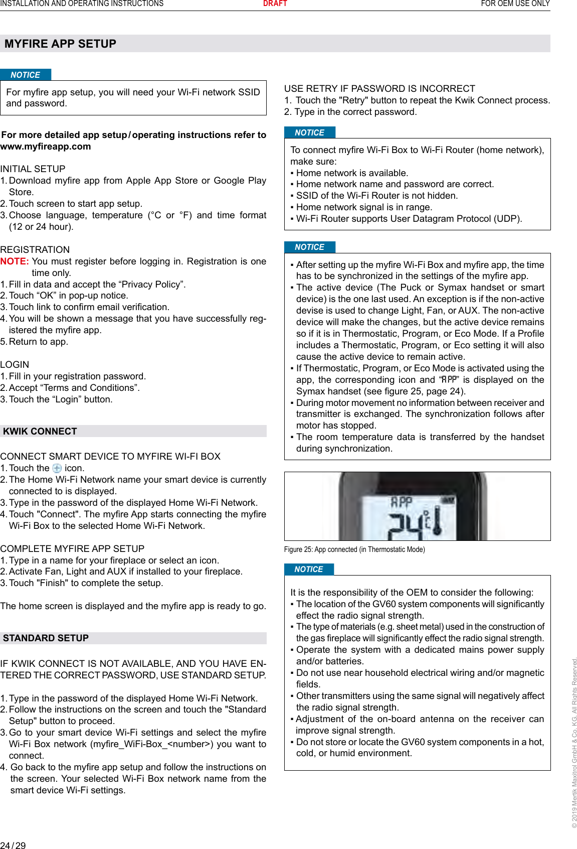 24 / 29INSTALLATION AND OPERATING INSTRUCTIONS      DRAFT  FOR OEM USE ONLY© 2019 Mertik Maxitrol GmbH &amp; Co. KG, All Rights Reserved.MYFIRE APP SETUPNOTICEFor myre app setup, you will need your Wi-Fi network SSID and password. For more detailed app setup / operating instructions refer to www.myreapp.comINITIAL SETUP1.  Download  myre app from  Apple App  Store or Google  Play Store.2.  Touch screen to start app setup.3.  Choose language, temperature (°C or °F) and time format (12 or 24 hour).REGISTRATIONNOTE:  You must register before logging in. Registration is one time only.1. Fill in data and accept the “Privacy Policy”.2. Touch “OK” in pop-up notice.3. Touch link to conrm email verication.4.  You will be shown a message that you have successfully reg-istered the myre app.5. Return to app.LOGIN1. Fill in your registration password.2. Accept “Terms and Conditions”.3. Touch the “Login” button.KWIK CONNECTCONNECT SMART DEVICE TO MYFIRE WI-FI BOX1. Touch  the   icon.2.  The Home Wi-Fi Network name your smart device is currently connected to is displayed.3. Type in the password of the displayed Home Wi-Fi Network.4.  Touch &quot;Connect&quot;. The myre App starts connecting the myre Wi-Fi Box to the selected Home Wi-Fi Network.COMPLETE MYFIRE APP SETUP1. Type in a name for your replace or select an icon.2. Activate Fan, Light and AUX if installed to your replace.3. Touch &quot;Finish&quot; to complete the setup.The home screen is displayed and the myre app is ready to go.STANDARD SETUPIF KWIK CONNECT IS NOT AVAILABLE, AND YOU HAVE EN-TERED THE CORRECT PASSWORD, USE STANDARD SETUP. 1. Type in the password of the displayed Home Wi-Fi Network.2.  Follow the instructions on the screen and touch the &quot;Standard Setup&quot; button to proceed.3.  Go to your smart device Wi-Fi settings  and select the myre Wi-Fi Box network (myre_WiFi-Box_&lt;number&gt;) you want to connect.4.  Go back to the myre app setup and follow the instructions on the screen. Your selected Wi-Fi Box network name from the smart device Wi-Fi settings.USE RETRY IF PASSWORD IS INCORRECT1. Touch the &quot;Retry&quot; button to repeat the Kwik Connect process.2. Type in the correct password.NOTICETo connect myre Wi-Fi Box to Wi-Fi Router (home network), make sure:▪ Home network is available.▪ Home network name and password are correct.▪ SSID of the Wi-Fi Router is not hidden.▪ Home network signal is in range.▪ Wi-Fi Router supports User Datagram Protocol (UDP).NOTICE▪  After setting up the myre Wi-Fi Box and myre app, the time has to be synchronized in the settings of the myre app.▪  The  active  device  (The  Puck  or  Symax  handset  or  smart device) is the one last used. An exception is if the non-active devise is used to change Light, Fan, or AUX. The non-active device will make the changes, but the active device remains so if it is in Thermostatic, Program, or Eco Mode. If a Prole includes a Thermostatic, Program, or Eco setting it will also cause the active device to remain active.▪  If Thermostatic, Program, or Eco Mode is activated using the app, the corresponding icon and “ ” is displayed on the Symax handset (see gure 25, page 24).▪  During motor movement no information between receiver and transmitter is exchanged. The synchronization follows after motor has stopped. ▪  The  room  temperature  data  is  transferred  by  the  handset during synchronization.Figure 25: App connected (in Thermostatic Mode)It is the responsibility of the OEM to consider the following:▪  The location of the GV60 system components will signicantly effect the radio signal strength.▪  The type of materials (e.g. sheet metal) used in the construction of the gas replace will signicantly effect the radio signal strength.▪  Operate  the  system  with  a dedicated  mains  power  supply and/or batteries.▪  Do not use near household electrical wiring and/or magnetic elds.▪  Other transmitters using the same signal will negatively affect the radio signal strength.▪  Adjustment  of  the  on-board  antenna  on  the  receiver  can improve signal strength.▪  Do not store or locate the GV60 system components in a hot, cold, or humid environment.NOTICE