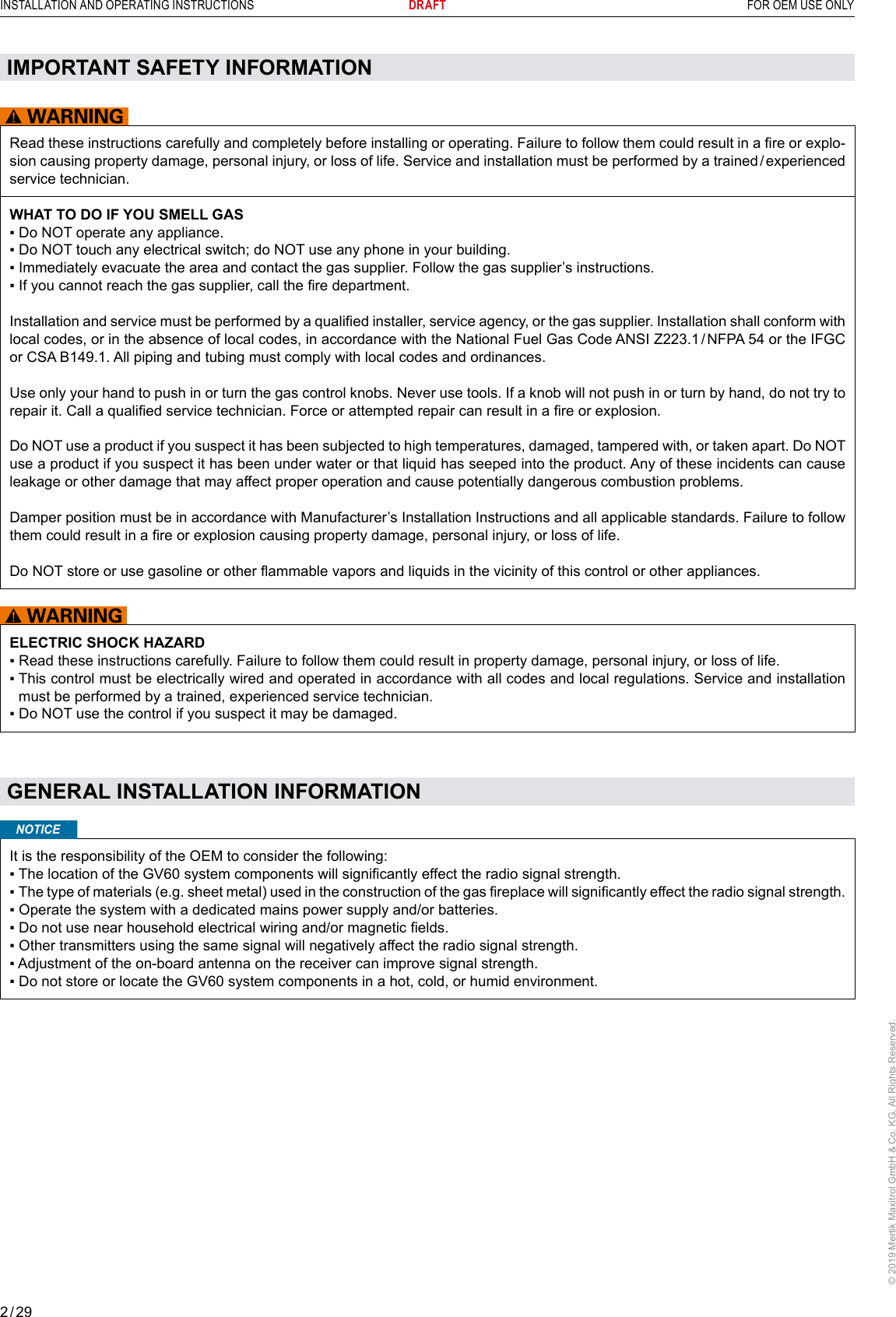 2 / 29INSTALLATION AND OPERATING INSTRUCTIONS      DRAFT  FOR OEM USE ONLY© 2019 Mertik Maxitrol GmbH &amp; Co. KG, All Rights Reserved.Read these instructions carefully and completely before installing or operating. Failure to follow them could result in a re or explo-sion causing property damage, personal injury, or loss of life. Service and installation must be performed by a trained / experienced service technician.WHAT TO DO IF YOU SMELL GAS▪ Do NOT operate any appliance.▪ Do NOT touch any electrical switch; do NOT use any phone in your building.▪ Immediately evacuate the area and contact the gas supplier. Follow the gas supplier’s instructions.▪ If you cannot reach the gas supplier, call the re department.Installation and service must be performed by a qualied installer, service agency, or the gas supplier. Installation shall conform with local codes, or in the absence of local codes, in accordance with the National Fuel Gas Code ANSI Z223.1 / NFPA 54 or the IFGC or CSA B149.1. All piping and tubing must comply with local codes and ordinances.Use only your hand to push in or turn the gas control knobs. Never use tools. If a knob will not push in or turn by hand, do not try to repair it. Call a qualied service technician. Force or attempted repair can result in a re or explosion.Do NOT use a product if you suspect it has been subjected to high temperatures, damaged, tampered with, or taken apart. Do NOT use a product if you suspect it has been under water or that liquid has seeped into the product. Any of these incidents can cause leakage or other damage that may affect proper operation and cause potentially dangerous combustion problems.Damper position must be in accordance with Manufacturer’s Installation Instructions and all applicable standards. Failure to follow them could result in a re or explosion causing property damage, personal injury, or loss of life.Do NOT store or use gasoline or other ammable vapors and liquids in the vicinity of this control or other appliances. ELECTRIC SHOCK HAZARD▪  Read these instructions carefully. Failure to follow them could result in property damage, personal injury, or loss of life.▪  This control must be electrically wired and operated in accordance with all codes and local regulations. Service and installation must be performed by a trained, experienced service technician.▪  Do NOT use the control if you suspect it may be damaged. IMPORTANT SAFETY INFORMATIONGENERAL INSTALLATION INFORMATIONIt is the responsibility of the OEM to consider the following:▪  The location of the GV60 system components will signicantly effect the radio signal strength.▪  The type of materials (e.g. sheet metal) used in the construction of the gas replace will signicantly effect the radio signal strength.▪  Operate the system with a dedicated mains power supply and/or batteries.▪  Do not use near household electrical wiring and/or magnetic elds.▪  Other transmitters using the same signal will negatively affect the radio signal strength.▪  Adjustment of the on-board antenna on the receiver can improve signal strength.▪  Do not store or locate the GV60 system components in a hot, cold, or humid environment.NOTICE