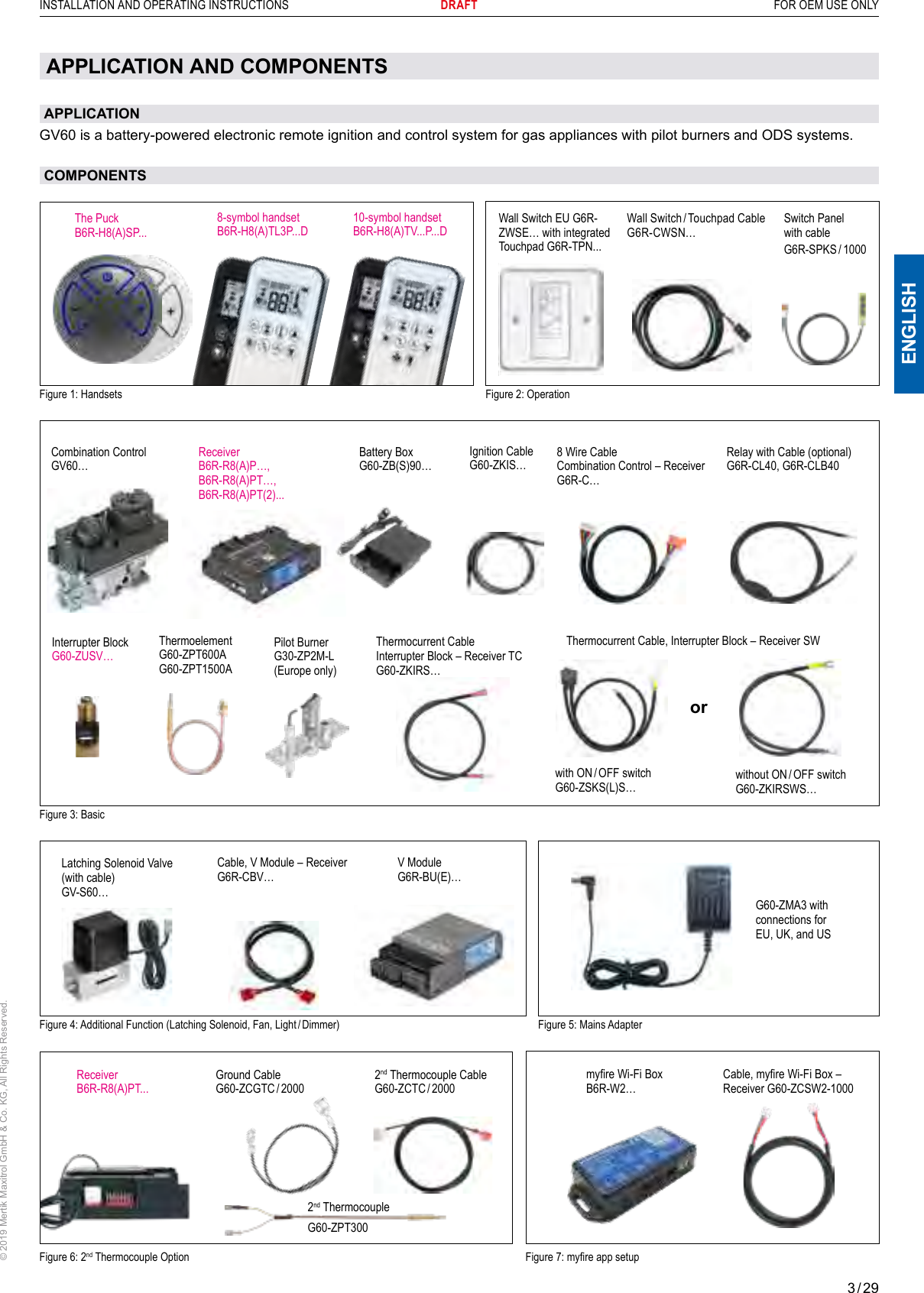 3 / 29ENGLISHINSTALLATION AND OPERATING INSTRUCTIONS       DRAFT  FOR OEM USE ONLY© 2019 Mertik Maxitrol GmbH &amp; Co. KG, All Rights Reserved.APPLICATION AND COMPONENTSAPPLICATIONGV60 is a battery-powered electronic remote ignition and control system for gas appliances with pilot burners and ODS systems.COMPONENTSWall Switch EU G6R-ZWSE… with integrated Touchpad G6R-TPN... Wall Switch / Touchpad CableG6R-CWSN…Figure 4: Additional Function (Latching Solenoid, Fan, Light / Dimmer)Latching Solenoid Valve(with cable)GV-S60…Cable, V Module – ReceiverG6R-CBV…V ModuleG6R-BU(E)…Figure 6: 2nd Thermocouple OptionFigure 5: Mains AdapterReceiverB6R-R8(A)PT...2nd Thermocouple CableG60-ZCTC / 2000Figure 3: BasicReceiver B6R-R8(A)P…, B6R-R8(A)PT…,B6R-R8(A)PT(2)...Combination Control GV60…Ignition CableG60-ZKIS…8 Wire Cable Combination Control – ReceiverG6R-C…Relay with Cable (optional)G6R-CL40, G6R-CLB40Battery BoxG60-ZB(S)90…2nd ThermocoupleG60-ZPT300Ground CableG60-ZCGTC / 2000G60-ZMA3 with connections for  EU, UK, and USFigure 7: myre app setupFigure 2: OperationThermocurrent Cable Interrupter Block – Receiver TC  G60-ZKIRS…Thermocurrent Cable, Interrupter Block – Receiver SWwithout  ON / OFF switch G60-ZKIRSWS…orwith  ON / OFF switch G60-ZSKS(L)S…Interrupter BlockG60-ZUSV…Pilot BurnerG30-ZP2M-L(Europe only)Figure 1: Handsets8-symbol handsetB6R-H8(A)TL3P...DThe PuckB6R-H8(A)SP...10-symbol handsetB6R-H8(A)TV...P...DSwitch Panel with cableG6R-SPKS / 1000ThermoelementG60-ZPT600AG60-ZPT1500Amyre Wi-Fi Box B6R-W2…Cable, myre Wi-Fi Box –  Receiver G60-ZCSW2-1000 