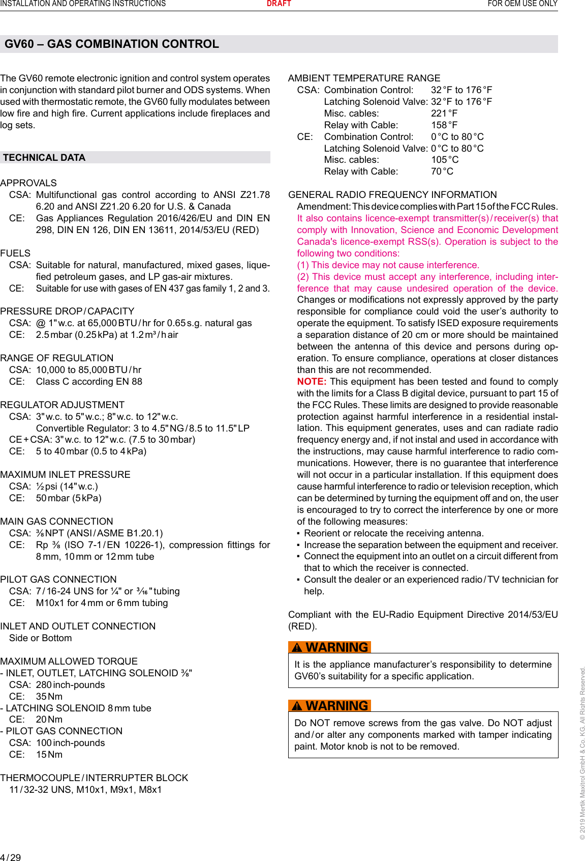 4 / 29INSTALLATION AND OPERATING INSTRUCTIONS      DRAFT  FOR OEM USE ONLY© 2019 Mertik Maxitrol GmbH &amp; Co. KG, All Rights Reserved.AMBIENT TEMPERATURE RANGE  CSA:  Combination Control:   32 °F to 176 °F     Latching Solenoid Valve: 32 °F to 176 °F     Misc. cables:   221 °F     Relay with Cable:   158 °F  CE:  Combination Control:   0 °C to 80 °C     Latching Solenoid Valve: 0 °C to 80 °C     Misc. cables:   105 °C     Relay with Cable:   70 °CGENERAL RADIO FREQUENCY INFORMATION  Amendment: This device complies with Part 15 of the FCC Rules. It also contains licence-exempt transmitter(s) / receiver(s) that comply with Innovation, Science and Economic Development Canada&apos;s licence-exempt RSS(s). Operation is subject to the following two conditions:   (1) This device may not cause interference.   (2) This device must accept any interference, including inter-ference that may cause undesired operation of the device. Changes or modications not expressly approved by the party responsible for compliance  could void the  user’s  authority to operate the equipment. To satisfy ISED exposure requirements a separation distance of 20 cm or more should be maintained between the antenna of this device and persons during op-eration. To ensure compliance, operations at closer distances than this are not recommended.  NOTE: This equipment has been tested and found to comply with the limits for a Class B digital device, pursuant to part 15 of the FCC Rules. These limits are designed to provide reasonable protection against harmful interference in a residential instal-lation. This equipment generates, uses and can radiate radio frequency energy and, if not instal and used in accordance with the instructions, may cause harmful interference to radio com-munications. However, there is no guarantee that interference will not occur in a particular installation. If this equipment does cause harmful interference to radio or television reception, which can be determined by turning the equipment off and on, the user is encouraged to try to correct the interference by one or more of the following measures:   ▪   Reorient or relocate the receiving antenna.  ▪   Increase the separation between the equipment and receiver.  ▪   Connect the equipment into an outlet on a circuit different from that to which the receiver is connected.  ▪    Consult the dealer or an experienced radio / TV technician for help.Compliant with the EU-Radio Equipment Directive 2014/53/EU (RED).It is the appliance manufacturer’s responsibility to determine GV60’s suitability for a specic application.Do NOT remove screws from the gas valve. Do NOT adjust and / or alter any components marked with tamper indicating paint. Motor knob is not to be removed.The GV60 remote electronic ignition and control system operates in conjunction with standard pilot burner and ODS systems. When used with thermostatic remote, the GV60 fully modulates between low re and high re. Current applications include replaces and log sets.TECHNICAL DATAAPPROVALS  CSA:  Multifunctional gas control according to ANSI Z21.78 6.20 and ANSI Z21.20 6.20 for U.S. &amp; Canada   CE:   Gas Appliances Regulation 2016/426/EU and DIN EN 298, DIN EN 126, DIN EN 13611, 2014/53/EU (RED)FUELS  CSA:   Suitable for natural, manufactured, mixed gases, lique-ed petroleum gases, and LP gas-air mixtures.  CE:   Suitable for use with gases of EN 437 gas family 1, 2 and 3.PRESSURE  DROP / CAPACITY  CSA:  @ 1&quot; w.c. at 65,000 BTU / hr  for  0.65 s.g. natural gas CE:  2.5 mbar (0.25 kPa) at 1.2 m³ / h airRANGE OF REGULATION   CSA:  10,000 to 85,000 BTU / hr  CE:  Class C according EN 88REGULATOR ADJUSTMENT   CSA:   3&quot; w.c. to 5&quot; w.c.; 8&quot; w.c. to 12&quot; w.c.     Convertible Regulator: 3 to 4.5&quot; NG / 8.5  to  11.5&quot; LP  CE + CSA:  3&quot; w.c. to 12&quot; w.c. (7.5 to 30 mbar)  CE:  5 to 40 mbar (0.5 to 4 kPa)MAXIMUM INLET PRESSURE  CSA: ½ psi (14&quot; w.c.)  CE:  50 mbar  (5 kPa)MAIN GAS CONNECTION  CSA:   ⅜ NPT  (ANSI / ASME  B1.20.1)  CE:   Rp  ⅜  (ISO  7-1 / EN  10226-1),  compression  ttings  for 8 mm, 10 mm or 12 mm tubePILOT GAS CONNECTION  CSA:  7 / 16-24 UNS for ¼&quot; or 3/16 &quot; tubing  CE:  M10x1 for 4 mm or 6 mm tubingINLET AND OUTLET CONNECTION  Side or BottomMAXIMUM ALLOWED TORQUE  - INLET, OUTLET, LATCHING SOLENOID ⅜&quot;  CSA: 280 inch-pounds CE:  35 Nm- LATCHING SOLENOID 8 mm  tube CE:  20 Nm- PILOT GAS CONNECTION  CSA: 100 inch-pounds CE:  15 NmTHERMOCOUPLE / INTERRUPTER  BLOCK   11 / 32-32 UNS, M10x1, M9x1, M8x1GV60 – GAS COMBINATION CONTROL