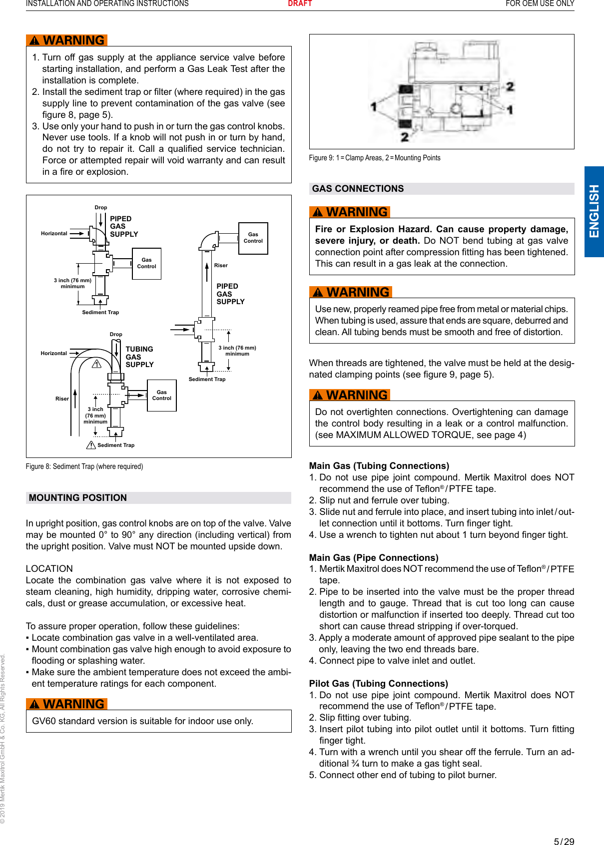 5 / 29ENGLISHINSTALLATION AND OPERATING INSTRUCTIONS       DRAFT  FOR OEM USE ONLY© 2019 Mertik Maxitrol GmbH &amp; Co. KG, All Rights Reserved.Figure  9: 1 = Clamp Areas,  2 = Mounting PointsGAS CONNECTIONSFire or Explosion Hazard. Can cause property damage, severe injury, or death. Do NOT bend tubing at gas valve connection point after compression tting has been tightened. This can result in a gas leak at the connection.Use new, properly reamed pipe free from metal or material chips. When tubing is used, assure that ends are square, deburred and clean. All tubing bends must be smooth and free of distortion.When threads are tightened, the valve must be held at the desig-nated clamping points (see gure 9, page 5).Do not overtighten connections. Overtightening can damage the control body resulting in a leak or a control malfunction. (see MAXIMUM ALLOWED TORQUE, see page 4)Main Gas (Tubing Connections)1.  Do not use pipe joint compound. Mertik Maxitrol does NOT recommend the use of Teon® / PTFE  tape. 2. Slip nut and ferrule over tubing.3.  Slide nut and ferrule into place, and insert tubing into inlet / out-let connection until it bottoms. Turn nger tight. 4.  Use a wrench to tighten nut about 1 turn beyond nger tight.Main Gas (Pipe Connections)1.  Mertik Maxitrol does NOT recommend the use of Teon® / PTFE tape. 2.  Pipe to be inserted into the valve must be the proper thread length and to gauge. Thread that is cut too long can cause distortion or malfunction if inserted too deeply. Thread cut too short can cause thread stripping if over-torqued.3.  Apply a moderate amount of approved pipe sealant to the pipe only, leaving the two end threads bare. 4. Connect pipe to valve inlet and outlet.Pilot Gas (Tubing Connections)1.  Do not use pipe joint compound. Mertik Maxitrol does NOT recommend the use of Teon® / PTFE  tape. 2. Slip tting over tubing.3.  Insert pilot tubing into  pilot outlet until it bottoms. Turn tting nger tight. 4.  Turn with a wrench until you shear off the ferrule. Turn an ad-ditional ¾ turn to make a gas tight seal.5. Connect other end of tubing to pilot burner.1.  Turn off gas supply at the appliance service valve before starting installation, and perform a Gas Leak Test after the installation is complete.2.  Install the sediment trap or lter (where required) in the gas supply line to prevent contamination of the gas valve (see gure 8, page 5).3.  Use only your hand to push in or turn the gas control knobs. Never use tools. If a knob will not push in or turn by hand, do  not  try  to  repair  it.  Call  a  qualied  service  technician. Force or attempted repair will void warranty and can result in a re or explosion.Gas ControlGas ControlGas Control3 inch (76 mm)minimumSediment TrapRiser3 inch (76 mm)minimum3 inch (76 mm)minimumSediment TrapDropRiserHorizontalDropHorizontalSediment TrapPIPED GAS SUPPLYPIPED GAS SUPPLYTUBING GAS SUPPLYFigure 8: Sediment Trap (where required)MOUNTING POSITION In upright position, gas control knobs are on top of the valve. Valve may be mounted 0° to 90° any direction (including vertical) from the upright position. Valve must NOT be mounted upside down. LOCATIONLocate the combination gas valve where it is not exposed to steam cleaning, high humidity, dripping water, corrosive chemi-cals, dust or grease accumulation, or excessive heat. To assure proper operation, follow these guidelines:▪  Locate combination gas valve in a well-ventilated area. ▪   Mount combination gas valve high enough to avoid exposure to ooding or splashing water.▪  Make sure the ambient temperature does not exceed the ambi-ent temperature ratings for each component.GV60 standard version is suitable for indoor use only.