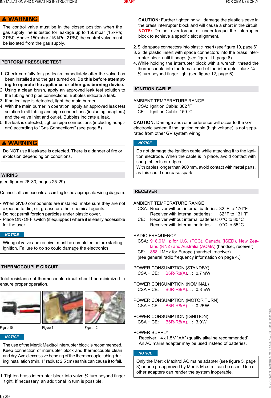 6 / 29INSTALLATION AND OPERATING INSTRUCTIONS      DRAFT  FOR OEM USE ONLY© 2019 Mertik Maxitrol GmbH &amp; Co. KG, All Rights Reserved.    CAUTION: Further tightening will damage the plastic sleeve in the brass interrupter block and will cause a short in the circuit.   NOTE: Do not over-torque or under-torque the interrupter block to achieve a specic slot alignment.2.  Slide spade connectors into plastic insert (see gure 10, page 6).3.  Slide plastic insert with spade connectors into the brass inter-rupter block until it snaps (see gure 11, page 6).4.  While holding the interrupter block with a wrench, thread the thermocouple into the female end of the interrupter block ¼ – ½ turn beyond nger tight (see gure 12, page 6).IGNITION CABLEAMBIENT TEMPERATURE RANGE  CSA:  Ignition Cable: 302 °F  CE:  Ignition Cable: 150 °C CAUTION: Damage and / or interference will occur to the GV electronic system if the ignition cable (high voltage) is not sepa-rated from other GV system wiring.NOTICEDo not damage the ignition cable while attaching it to the igni-tion electrode. When the cable is in place, avoid contact with sharp objects or edges.With cables longer than 900 mm, avoid contact with metal parts, as this could decrease spark.RECEIVERAMBIENT TEMPERATURE RANGE  CSA:  Receiver without internal batteries: 32 °F to 176 °F     Receiver with internal batteries:   32 °F to 131 °F  CE:  Receiver without internal batteries:  0 °C to 80 °C     Receiver with internal batteries:   0 °C to 55 °CRADIO FREQUENCY   CSA:   918.0 MHz for U.S. (FCC), Canada (ISED), New Zea-land (RNZ) and Australia (ACMA) (handset, receiver) CE:  868.1 MHz for Europe (handset, receiver)  (see general radio frequency information on page 4.)POWER CONSUMPTION (STANDBY)  CSA + CE:  B6R-R8(A)... :  0.7 mWPOWER CONSUMPTION (NOMINAL)  CSA + CE:  B6R-R8(A)... :  0.8 mWPOWER CONSUMPTION (MOTOR TURN)  CSA + CE:  B6R-R8(A)... :  0.25 WPOWER CONSUMPTION (IGNITION)  CSA + CE:  B6R-R8(A)... :  3.0 WPOWER SUPPLY  Receiver:  4 x 1.5 V “AA” (quality alkaline recommended)  An AC mains adapter may be used instead of batteries.NOTICEOnly the Mertik Maxitrol AC mains adapter (see gure 5, page 3) or one preapproved by Mertik Maxitrol can be used. Use of other adapters can render the system inoperable.The control valve must be in the closed position when the gas supply line is tested for leakage up to 150 mbar (15 kPa; 2 PSI). Above 150 mbar (15 kPa; 2 PSI) the control valve must be isolated from the gas supply.PERFORM PRESSURE TEST1.  Check carefully for gas leaks immediately after the valve has been installed and the gas turned on. Do this before attempt-ing to operate the appliance or other gas burning device.2.  Using a clean brush, apply an approved leak test solution to the tubing and pipe connections. Bubbles indicate a leak.3.  If no leakage is detected, light the main burner.4.  With the main burner in operation, apply an approved leak test solution to all tubing and pipe connections (including adapters) and the valve inlet and outlet. Bubbles indicate a leak.5.  If a leak is detected, tighten pipe connections (including adapt-ers) according to “Gas Connections” (see page 5).Do NOT use if leakage is detected. There is a danger of re or explosion depending on conditions.WIRING(see gures 26-30, pages 25-29) Connect all components according to the appropriate wiring diagram.▪  When GV60 components are installed, make sure they are not exposed to dirt, oil, grease or other chemical agents.▪  Do not permit foreign particles under plastic cover.▪  Place ON / OFF switch (if equipped) where it is easily accessible for the user.NOTICEWiring of valve and receiver must be completed before starting ignition. Failure to do so could damage the electronics.THERMOCOUPLE CIRCUITTotal resistance of thermocouple circuit should be minimized to ensure proper operation.Figure 10  Figure 11  Figure 12NOTICEThe use of the Mertik Maxitrol interrupter block is recommended. Keep connection of interrupter block and thermocouple clean and dry. Avoid excessive bending of the thermocouple tubing dur-ing installation (min. 1ʺ radius; 2.5 cm) as this can cause it to fail.1.  Tighten brass interrupter block into valve ¼ turn beyond nger tight. If necessary, an additional ¼ turn is possible.