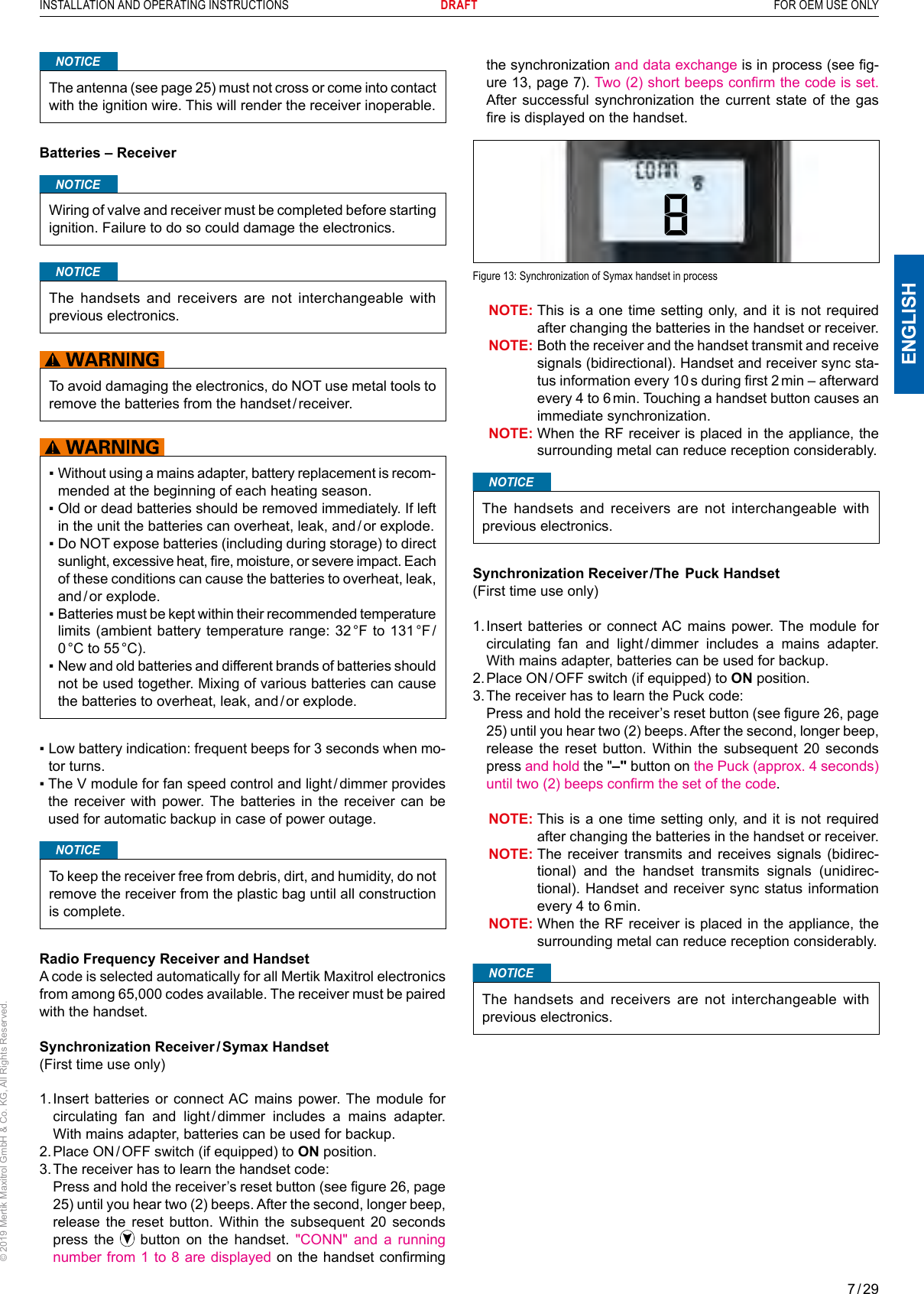 7 / 29ENGLISHINSTALLATION AND OPERATING INSTRUCTIONS       DRAFT  FOR OEM USE ONLY© 2019 Mertik Maxitrol GmbH &amp; Co. KG, All Rights Reserved.NOTICEThe antenna (see page 25) must not cross or come into contact with the ignition wire. This will render the receiver inoperable. Batteries – ReceiverNOTICEWiring of valve and receiver must be completed before starting ignition. Failure to do so could damage the electronics.NOTICEThe handsets and receivers are not interchangeable with previous electronics.To avoid damaging the electronics, do NOT use metal tools to remove the batteries from the handset / receiver. ▪  Without using a mains adapter, battery replacement is recom-mended at the beginning of each heating season.▪  Old or dead batteries should be removed immediately. If left in the unit the batteries can overheat, leak, and / or explode.▪  Do NOT expose batteries (including during storage) to direct sunlight, excessive heat, re, moisture, or severe impact. Each of these conditions can cause the batteries to overheat, leak, and / or  explode. ▪  Batteries must be kept within their recommended temperature limits (ambient battery temperature range: 32 °F to 131 °F / 0 °C  to  55 °C).▪  New and old batteries and different brands of batteries should not be used together. Mixing of various batteries can cause the batteries to overheat, leak, and / or explode.▪  Low battery indication: frequent beeps for 3 seconds when mo-tor turns.▪  The V module for fan speed control and light / dimmer provides the receiver with power. The batteries in the receiver can be used for automatic backup in case of power outage.NOTICETo keep the receiver free from debris, dirt, and humidity, do not remove the receiver from the plastic bag until all construction is complete.Radio Frequency Receiver and HandsetA code is selected automatically for all Mertik Maxitrol electronics from among 65,000 codes available. The receiver must be paired with the handset.Synchronization Receiver / Symax Handset(First time use only)1.  Insert batteries or connect AC mains power. The module for circulating fan and light / dimmer includes a mains adapter. With mains adapter, batteries can be used for backup.2.  Place ON / OFF switch (if equipped) to ON position.3. The receiver has to learn the handset code:   Press and hold the receiver’s reset button (see gure 26, page 25) until you hear two (2) beeps. After the second, longer beep, release the reset button. Within the subsequent 20 seconds press the   button on the handset. &quot;CONN&quot; and a running number from 1 to 8 are displayed on the handset confirming the synchronization and data exchange is in process (see g-ure 13, page 7). Two (2) short beeps conrm the code is set. After successful synchronization the current state of the gas re is displayed on the handset.  Figure 13: Synchronization of Symax handset in process  NOTE:  This is a one time setting only, and it is not required after changing the batteries in the handset or receiver.  NOTE:  Both the receiver and the handset transmit and receive signals (bidirectional). Handset and receiver sync sta-tus information every 10 s during rst 2 min – afterward every 4 to 6 min. Touching a handset button causes an immediate synchronization.  NOTE:  When the RF receiver is placed in the appliance, the surrounding metal can reduce reception considerably.NOTICEThe handsets and receivers are not interchangeable with previous electronics.Synchronization Receiver /The  Puck Handset(First time use only)1.  Insert batteries or connect AC mains power. The module for circulating fan and light / dimmer includes a mains adapter. With mains adapter, batteries can be used for backup.2.  Place ON / OFF switch (if equipped) to ON position.3. The receiver has to learn the Puck code:   Press and hold the receiver’s reset button (see gure 26, page 25) until you hear two (2) beeps. After the second, longer beep, release the reset button. Within the subsequent 20 seconds press and hold the &quot;–&quot; button on the Puck (approx. 4 seconds) until two (2) beeps conrm the set of the code.  NOTE:  This is a one time setting only, and it is not required after changing the batteries in the handset or receiver.  NOTE:  The receiver transmits and receives signals (bidirec-tional) and the handset transmits signals (unidirec-tional). Handset and receiver sync status information every 4 to 6 min.   NOTE:  When the RF receiver is placed in the appliance, the surrounding metal can reduce reception considerably.NOTICEThe handsets and receivers are not interchangeable with previous electronics.