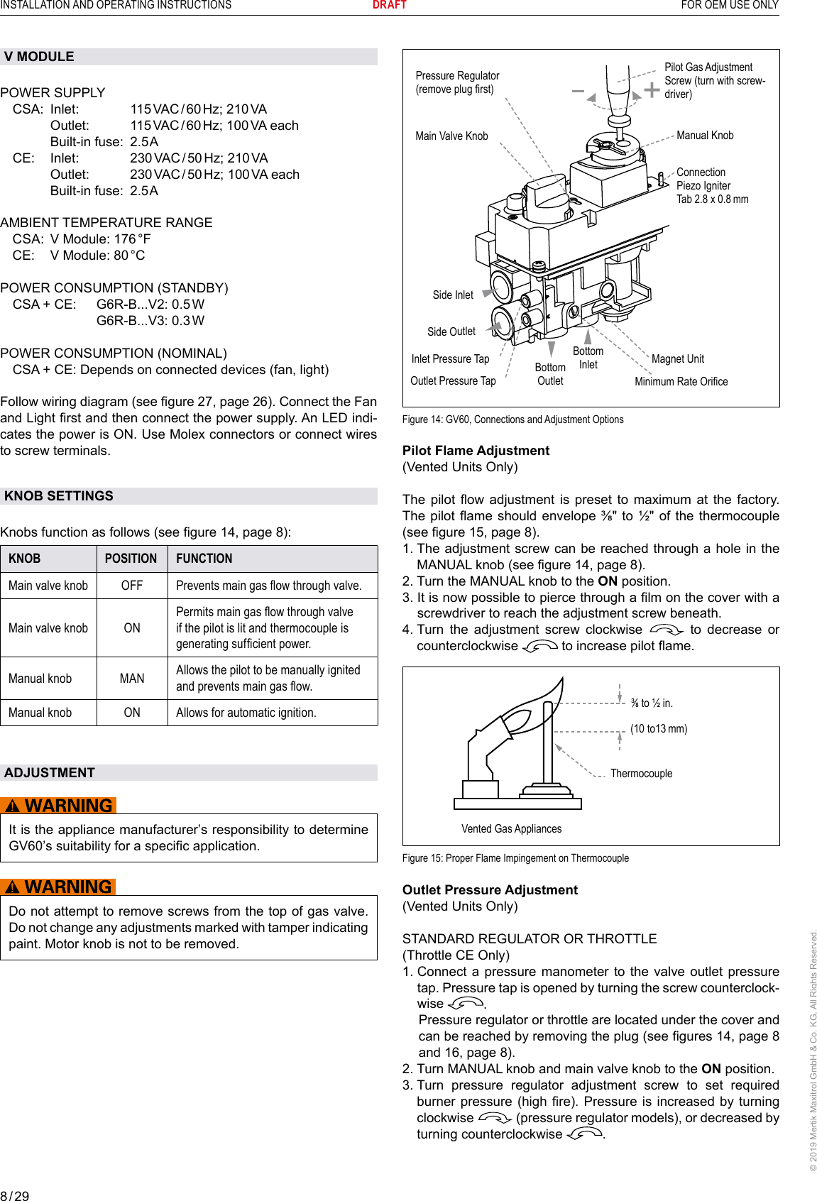 8 / 29INSTALLATION AND OPERATING INSTRUCTIONS      DRAFT  FOR OEM USE ONLY© 2019 Mertik Maxitrol GmbH &amp; Co. KG, All Rights Reserved.Side OutletSide InletMain Valve Knob Manual KnobBottom OutletBottom InletPressure Regulator(remove plug rst)Inlet Pressure TapOutlet Pressure TapPilot Gas AdjustmentScrew (turn with screw-driver)Magnet UnitMinimum Rate OriceConnection Piezo IgniterTab 2.8 x 0.8 mmFigure 14: GV60, Connections and Adjustment OptionsPilot Flame Adjustment(Vented Units Only)The  pilot  ow adjustment is preset to maximum  at  the  factory. The pilot ame should envelope  ⅜ʺ to ½ʺ of the  thermocouple (see gure 15, page 8).1.  The adjustment screw can be reached through a hole in the MANUAL knob (see gure 14, page 8).2.  Turn the MANUAL knob to the ON position.3.  It is now possible to pierce through a lm on the cover with a screwdriver to reach the adjustment screw beneath.4.  Turn the adjustment screw clockwise   to decrease or counterclockwise   to increase pilot ame.Vented Gas Appliances⅜ to ½ in.(10 to13 mm)ThermocoupleFigure 15: Proper Flame Impingement on ThermocoupleOutlet Pressure Adjustment(Vented Units Only)STANDARD REGULATOR OR THROTTLE(Throttle CE Only)1.  Connect a pressure manometer to the valve outlet pressure tap. Pressure tap is opened by turning the screw counterclock-wise  .   Pressure regulator or throttle are located under the cover and can be reached by removing the plug (see gures 14, page 8 and 16, page 8).2.  Turn MANUAL knob and main valve knob to the ON position.3.  Turn pressure regulator adjustment screw to set required burner pressure (high  re). Pressure  is increased by turning clockwise   (pressure regulator models), or decreased by turning counterclockwise  .V MODULEPOWER SUPPLY  CSA:  Inlet:     115 VAC / 60 Hz; 210 VA     Outlet:    115 VAC / 60 Hz; 100 VA each     Built-in fuse:  2.5 A  CE:   Inlet:     230 VAC / 50 Hz; 210 VA     Outlet:    230 VAC / 50 Hz; 100 VA each     Built-in fuse:  2.5 AAMBIENT TEMPERATURE RANGE  CSA:  V Module: 176 °F  CE:  V Module: 80 °CPOWER CONSUMPTION (STANDBY)  CSA + CE:  G6R-B...V2: 0.5 W       G6R-B...V3:  0.3 WPOWER CONSUMPTION (NOMINAL)  CSA + CE: Depends on connected devices (fan, light)Follow wiring diagram (see gure 27, page 26). Connect the Fan and Light rst and then connect the power supply. An LED indi-cates the power is ON. Use Molex connectors or connect wires to screw terminals.KNOB SETTINGSKnobs function as follows (see gure 14, page 8):KNOB POSITION FUNCTIONMain valve knob OFF Prevents main gas ow through valve.Main valve knob ONPermits main gas ow through valve if the pilot is lit and thermocouple is generating sufcient power.Manual knob MAN Allows the pilot to be manually ignited and prevents main gas ow.Manual knob ON Allows for automatic ignition.ADJUSTMENTIt is the appliance manufacturerʼs responsibility to determine GV60ʼs suitability for a specific application.Do not attempt to remove screws from the top of gas valve. Do not change any adjustments marked with tamper indicating paint. Motor knob is not to be removed.