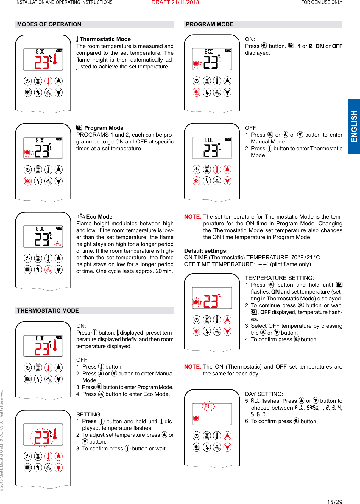 15 / 29ENGLISHINSTALLATION AND OPERATING INSTRUCTIONS   FOR OEM USE ONLY© 2018 Mertik Maxitrol GmbH &amp; Co. KG, All Rights Reserved.DRAFT 21/11/2018MODES OF OPERATION1  2ONAMPMOFF Thermostatic Mode The room temperature is measured and compared to the set temperature. The ame  height  is  then  automatically  ad-justed to achieve the set temperature.1  2ONAMPMOFF  Program Mode PROGRAMS 1 and 2, each can be pro-grammed to go ON and OFF at specic times at a set temperature. AM   Eco ModeFlame height modulates between high and low. If the room temperature is low-er  than  the  set  temperature,  the  ame height stays on high for a longer period of time. If the room temperature is high-er  than  the  set  temperature,  the  ame height stays on low for a longer period of time. One cycle lasts approx. 20 min.THERMOSTATIC MODE1  2ONAMPMOFFON: Press   button.   displayed, preset tem-perature displayed briey, and then room temperature displayed.OFF: 1.   Press   button.2.   Press   or   button to enter Manual Mode.3.   Press   button to enter Program Mode.4.   Press   button to enter Eco Mode.1  2ONAMPMOFFSETTING: 1.   Press   button and hold until   dis-played, temperature ashes.2.  To adjust set temperature press   or  button.3. To conrm press   button or wait.PROGRAM MODE1  2ONAMPMOFFON: Press   button.  ,   or ,   or   displayed. 1  2ONAMPMOFFOFF: 1.   Press   or   or   button to enter Manual Mode.2.   Press   button to enter Thermostatic Mode.NOTE:  The set temperature for Thermostatic Mode is the tem-perature for the ON time in Program Mode. Changing the Thermostatic Mode set temperature also changes the ON time temperature in Program Mode.Default settings: ON  TIME  (Thermostatic)  TEMPERATURE:  70 °F / 21 °C OFF TIME TEMPERATURE: “ ” (pilot ame only)1  2ONAMPMOFFTEMPERATURE SETTING: 1.   Press   button and hold until   ashes.  and set temperature (set-ting in Thermostatic Mode) displayed. 2.  To continue press   button or wait.  ,   displayed, temperature ash-es.3.  Select OFF temperature by pressing the   or   button.4.   To conrm press   button. NOTE:  The ON (Thermostatic) and OFF set temperatures are the same for each day.1  2ONAMPMOFFDAY SETTING: 5.    ashes. Press   or   button to choose between  ,  ,   ,  ,  ,   ,  ,   ,  .6.  To conrm press   button. 