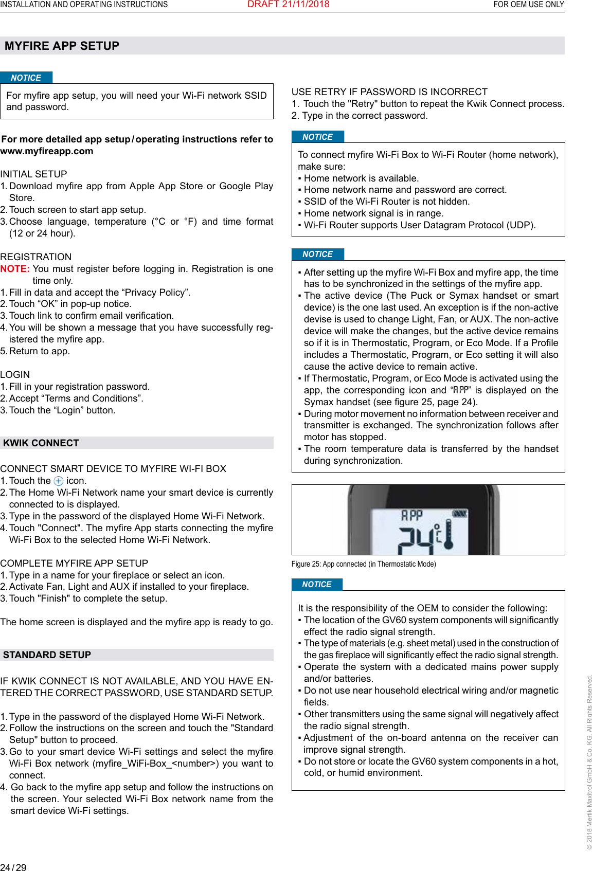 24 / 29INSTALLATION AND OPERATING INSTRUCTIONS  FOR OEM USE ONLY© 2018 Mertik Maxitrol GmbH &amp; Co. KG, All Rights Reserved.DRAFT 21/11/2018MYFIRE APP SETUPNOTICEFor myre app setup, you will need your Wi-Fi network SSID and password. For more detailed app setup / operating instructions refer to www.myreapp.comINITIAL SETUP1.  Download  myre  app  from  Apple  App  Store or Google  Play Store.2.  Touch screen to start app setup.3.  Choose language, temperature (°C or °F) and time format (12 or 24 hour).REGISTRATIONNOTE:  You must register before logging in. Registration is one time only.1. Fill in data and accept the “Privacy Policy”.2. Touch “OK” in pop-up notice.3. Touch link to conrm email verication.4.  You will be shown a message that you have successfully reg-istered the myre app.5. Return to app.LOGIN1. Fill in your registration password.2. Accept “Terms and Conditions”.3. Touch the “Login” button.KWIK CONNECTCONNECT SMART DEVICE TO MYFIRE WI-FI BOX1. Touch  the   icon.2.  The Home Wi-Fi Network name your smart device is currently connected to is displayed.3. Type in the password of the displayed Home Wi-Fi Network.4.  Touch &quot;Connect&quot;. The myre App starts connecting the myre Wi-Fi Box to the selected Home Wi-Fi Network.COMPLETE MYFIRE APP SETUP1. Type in a name for your replace or select an icon.2. Activate Fan, Light and AUX if installed to your replace.3. Touch &quot;Finish&quot; to complete the setup.The home screen is displayed and the myre app is ready to go.STANDARD SETUPIF KWIK CONNECT IS NOT AVAILABLE, AND YOU HAVE EN-TERED THE CORRECT PASSWORD, USE STANDARD SETUP. 1. Type in the password of the displayed Home Wi-Fi Network.2.  Follow the instructions on the screen and touch the &quot;Standard Setup&quot; button to proceed.3.  Go to your  smart device Wi-Fi settings and select the myre Wi-Fi Box network (myre_WiFi-Box_&lt;number&gt;) you want to connect.4.  Go back to the myre app setup and follow the instructions on the screen. Your selected Wi-Fi Box network name from the smart device Wi-Fi settings.USE RETRY IF PASSWORD IS INCORRECT1. Touch the &quot;Retry&quot; button to repeat the Kwik Connect process.2. Type in the correct password.NOTICETo connect myre Wi-Fi Box to Wi-Fi Router (home network), make sure:▪ Home network is available.▪ Home network name and password are correct.▪ SSID of the Wi-Fi Router is not hidden.▪ Home network signal is in range.▪ Wi-Fi Router supports User Datagram Protocol (UDP).NOTICE▪  After setting up the myre Wi-Fi Box and myre app, the time has to be synchronized in the settings of the myre app.▪  The  active  device  (The  Puck  or  Symax  handset  or  smart device) is the one last used. An exception is if the non-active devise is used to change Light, Fan, or AUX. The non-active device will make the changes, but the active device remains so if it is in Thermostatic, Program, or Eco Mode. If a Prole includes a Thermostatic, Program, or Eco setting it will also cause the active device to remain active.▪  If Thermostatic, Program, or Eco Mode is activated using the app, the corresponding icon and “ ” is displayed on the Symax handset (see gure 25, page 24).▪  During motor movement no information between receiver and transmitter is exchanged. The synchronization follows after motor has stopped. ▪  The  room  temperature  data  is  transferred  by  the  handset during synchronization.Figure 25: App connected (in Thermostatic Mode)It is the responsibility of the OEM to consider the following:▪  The location of the GV60 system components will signicantly effect the radio signal strength.▪  The type of materials (e.g. sheet metal) used in the construction of the gas replace will signicantly effect the radio signal strength.▪  Operate  the  system  with  a  dedicated  mains  power  supply and/or batteries.▪  Do not use near household electrical wiring and/or magnetic elds.▪  Other transmitters using the same signal will negatively affect the radio signal strength.▪  Adjustment  of  the  on-board  antenna  on  the  receiver  can improve signal strength.▪  Do not store or locate the GV60 system components in a hot, cold, or humid environment.NOTICE