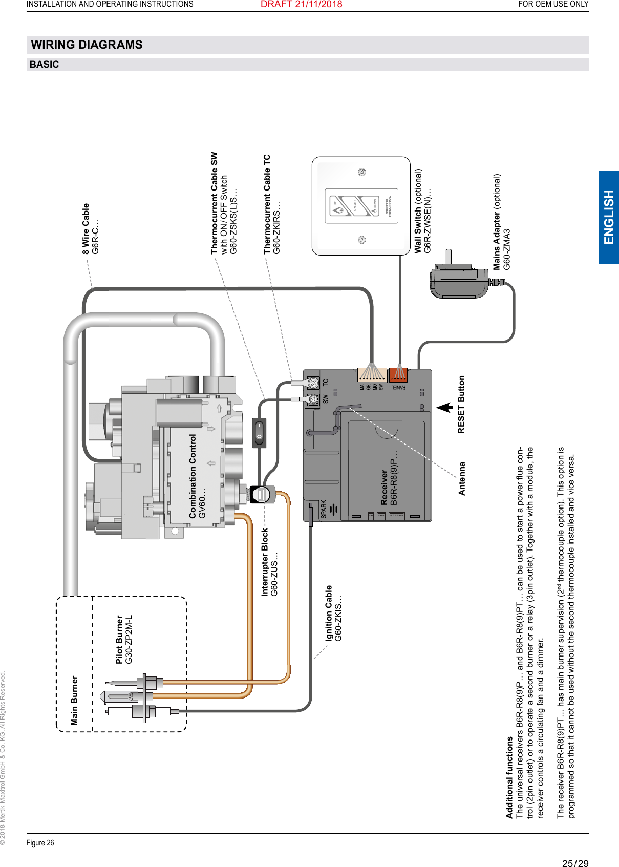 25 / 29ENGLISHINSTALLATION AND OPERATING INSTRUCTIONS   FOR OEM USE ONLY© 2018 Mertik Maxitrol GmbH &amp; Co. KG, All Rights Reserved.DRAFT 21/11/2018ON-OFFUPDOWNFigure 26BASICPilot BurnerG30-ZP2M-LWall Switch (optional)G6R-ZWSE(N)…ReceiverB6R-R8(9)P… Thermocurrent Cable SWwith  ON / OFF  SwitchG60-ZSKS(L)S…Thermocurrent Cable TCG60-ZKIRS…8 Wire Cable G6R-C…Interrupter BlockG60-ZUS…Mains Adapter (optional)G60-ZMA3Ignition CableG60-ZKIS… RESET ButtonAdditional functionsThe universal receivers B6R-R8(9)P… and B6R-R8(9)PT… can be used to start a power ue con-trol (2pin outlet) or to operate a second burner or a relay (3pin outlet). Together with a module, the receiver controls a circulating fan and a dimmer.The receiver B6R-R8(9)PT… has main burner supervision (2nd thermocouple option). This option is programmed so that it cannot be used without the second thermocouple installed and vice versa.Main BurnerCombination Control GV60…AntennaWIRING DIAGRAMS