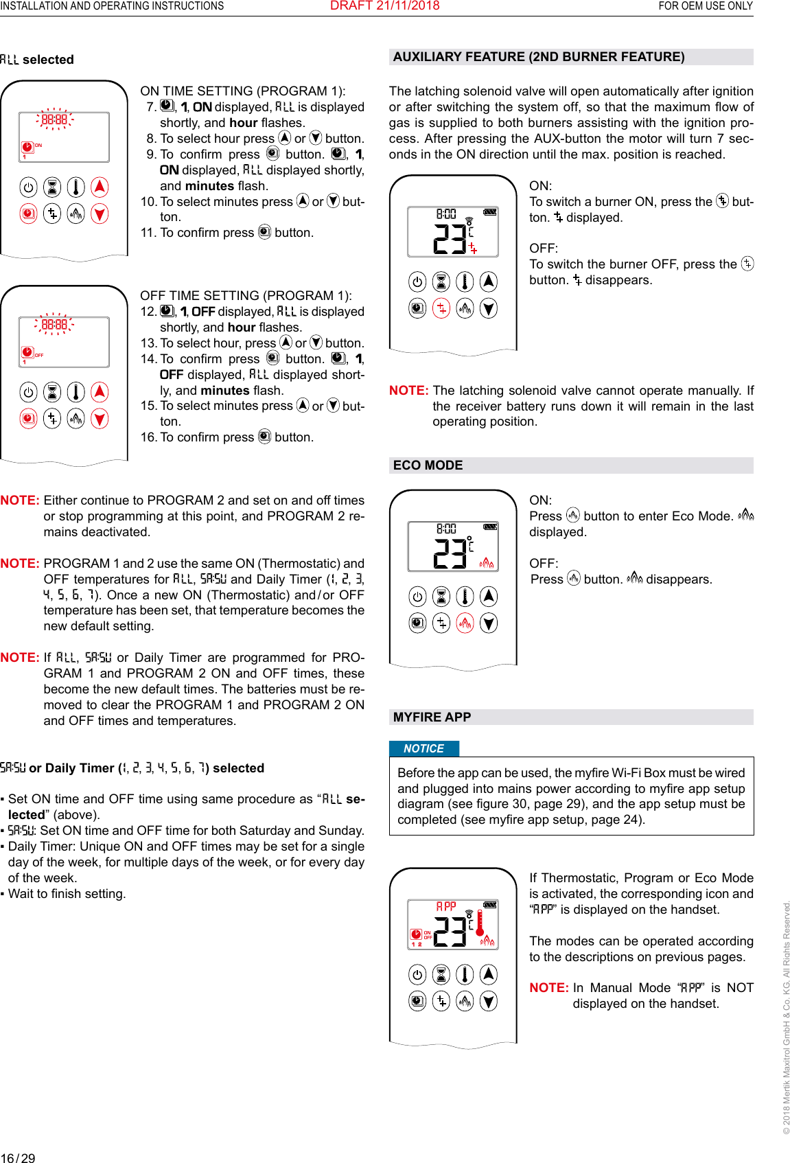 16 / 29INSTALLATION AND OPERATING INSTRUCTIONS  FOR OEM USE ONLY© 2018 Mertik Maxitrol GmbH &amp; Co. KG, All Rights Reserved.DRAFT 21/11/2018 selected 1  2ONAMPMOFFON TIME SETTING (PROGRAM 1):   7.   ,  ,   displayed,   is displayed shortly, and hour ashes.   8. To select hour press   or   button.  9.  To  conrm  press   button.  ,  ,  displayed,   displayed shortly, and minutes ash. 10.  To select minutes press   or   but-ton.11. To conrm press   button.  OFF TIME SETTING (PROGRAM 1):1  2ONAMPMOFF12.   ,  ,  displayed,   is displayed shortly, and hour ashes.13.  To select hour, press   or   button.14.  To  conrm  press   button.  ,  ,  displayed,   displayed short-ly, and minutes ash.15.  To select minutes press   or   but-ton.16. To conrm press   button.NOTE:  Either continue to PROGRAM 2 and set on and off times or stop programming at this point, and PROGRAM 2 re-mains deactivated.NOTE:  PROGRAM 1 and 2 use the same ON (Thermostatic) and OFF temperatures for  ,   and Daily Timer (  ,  ,  ,  ,   ,   ,   ). Once a new ON (Thermostatic)  and / or  OFF temperature has been set, that temperature becomes the new default setting.NOTE:   If  ,   or Daily Timer are programmed for PRO-GRAM 1 and PROGRAM 2 ON and OFF times, these become the new default times. The batteries must be re-moved to clear the PROGRAM 1 and PROGRAM 2 ON and OFF times and temperatures. or Daily Timer (  ,  ,  ,   ,   ,   ,   ) selected▪   Set ON time and OFF time using same procedure as “   se-lected” (above).▪  : Set ON time and OFF time for both Saturday and Sunday.▪  Daily Timer: Unique ON and OFF times may be set for a single day of the week, for multiple days of the week, or for every day of the week. ▪   Wait to nish setting. AUXILIARY FEATURE (2ND BURNER FEATURE)The latching solenoid valve will open automatically after ignition or after switching the system off, so that the maximum ow of gas is supplied to both burners assisting with the ignition pro-cess. After pressing the AUX-button the motor will turn 7 sec-onds in the ON direction until the max. position is reached.1  2ONAMPMOFFON: To switch a burner ON, press the   but-ton.   displayed. OFF:   To switch the burner OFF, press the  button.   disappears.NOTE:  The latching solenoid valve cannot operate manually. If the receiver battery runs down it will remain in the last operating position. ECO MODEAMON: Press   button to enter Eco Mode. displayed.OFF:  Press   button.   disappears.MYFIRE APPNOTICEBefore the app can be used, the myre Wi-Fi Box must be wired and plugged into mains power according to myre app setup diagram (see gure 30, page 29), and the app setup must be completed (see myre app setup, page 24).1  2ONAMPMOFFIf Thermostatic, Program or Eco Mode is activated, the corresponding icon and “” is displayed on the handset.The modes can be operated according to the descriptions on previous pages.NOTE:  In Manual Mode “” is NOT displayed on the handset.