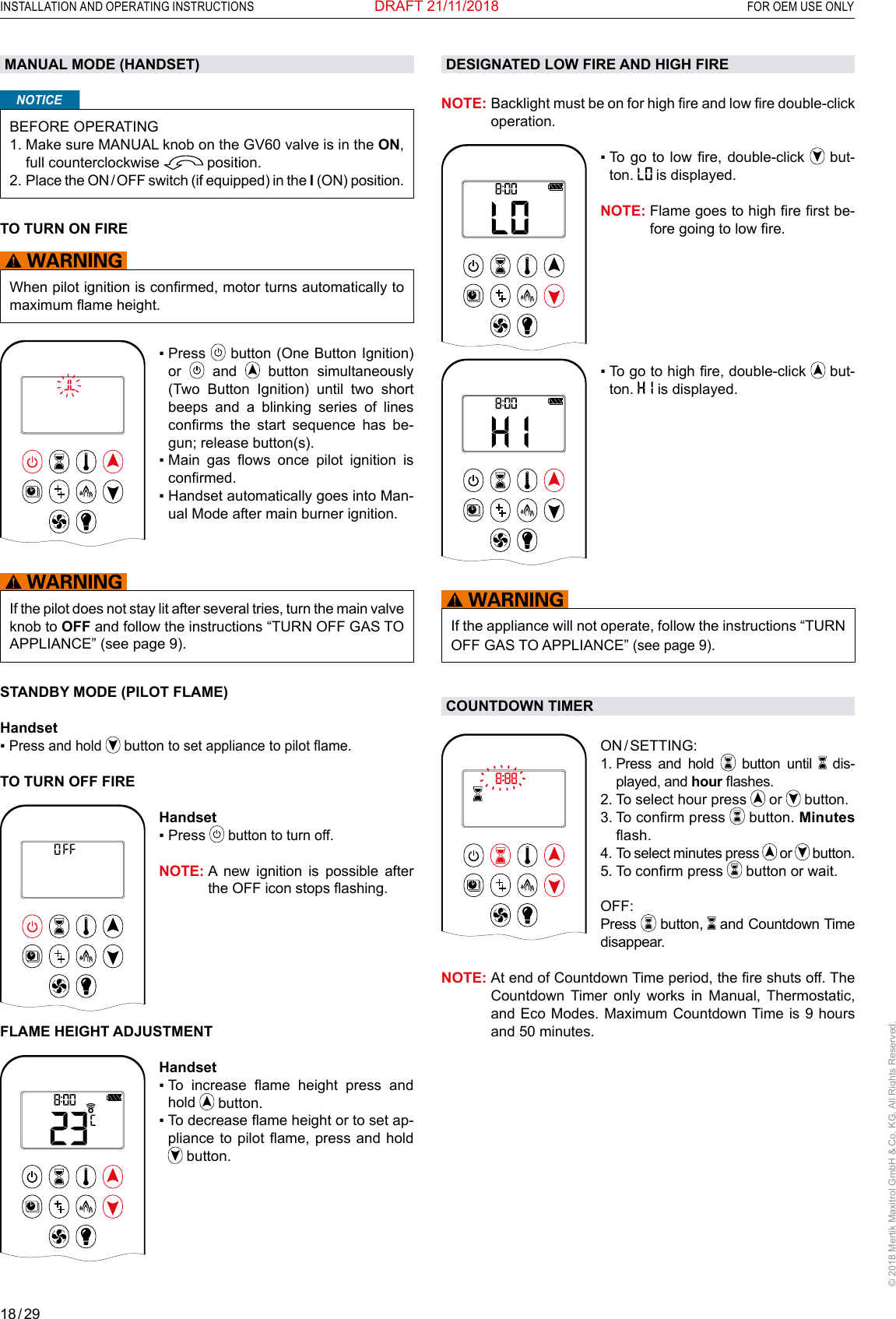 18 / 29INSTALLATION AND OPERATING INSTRUCTIONS  FOR OEM USE ONLY© 2018 Mertik Maxitrol GmbH &amp; Co. KG, All Rights Reserved.DRAFT 21/11/2018MANUAL MODE (HANDSET)NOTICEBEFORE OPERATING1.  Make sure MANUAL knob on the GV60 valve is in the ON, full counterclockwise   position. 2.  Place the ON / OFF switch (if equipped) in the I (ON) position.TO TURN ON FIRE When pilot ignition is conrmed, motor turns automatically to maximum ame height.1  2ONAMPMOFF▪  Press   button (One Button Ignition) or   and   button simultaneously (Two Button Ignition) until two short beeps and a blinking series of lines conrms  the  start  sequence  has  be-gun; release button(s).▪  Main  gas  ows  once  pilot  ignition  is conrmed.▪  Handset automatically goes into Man-ual Mode after main burner ignition.If the pilot does not stay lit after several tries, turn the main valve knob to OFF and follow the instructions “TURN OFF GAS TO APPLIANCE” (see page 9).STANDBY MODE (PILOT FLAME)Handset▪  Press and hold  button to set appliance to pilot ame.TO TURN OFF FIRE1  2ONAMPMOFFHandset▪  Press  button to turn off.NOTE:  A new ignition is possible after the OFF icon stops ashing.FLAME HEIGHT ADJUSTMENT1  2ONAMPMOFFHandset▪   To  increase  ame  height  press  and hold   button.▪  To decrease ame height or to set ap-pliance to pilot  ame, press and  hold  button.DESIGNATED LOW FIRE AND HIGH FIRENOTE:  Backlight must be on for high re and low re double-click operation.AM▪   To go to low  re, double-click   but-ton.   is displayed.NOTE:  Flame goes to high re rst be-fore going to low re.AM▪   To go to high re, double-click   but-ton.   is displayed.If the appliance will not operate, follow the instructions “TURN OFF GAS TO APPLIANCE” (see page 9).COUNTDOWN TIMER1  2ONAMPMOFFON / SETTING: 1.  Press and hold   button until   dis-played, and hour ashes. 2.  To select hour press   or   button.3.  To conrm press   button. Minutes ash.4.   To select minutes press   or   button.5.  To conrm press   button or wait.OFF:  Press   button,   and Countdown Time disappear.NOTE:  At end of Countdown Time period, the re shuts off. The Countdown Timer only works in Manual, Thermostatic, and Eco Modes. Maximum Countdown Time is 9 hours and 50 minutes.