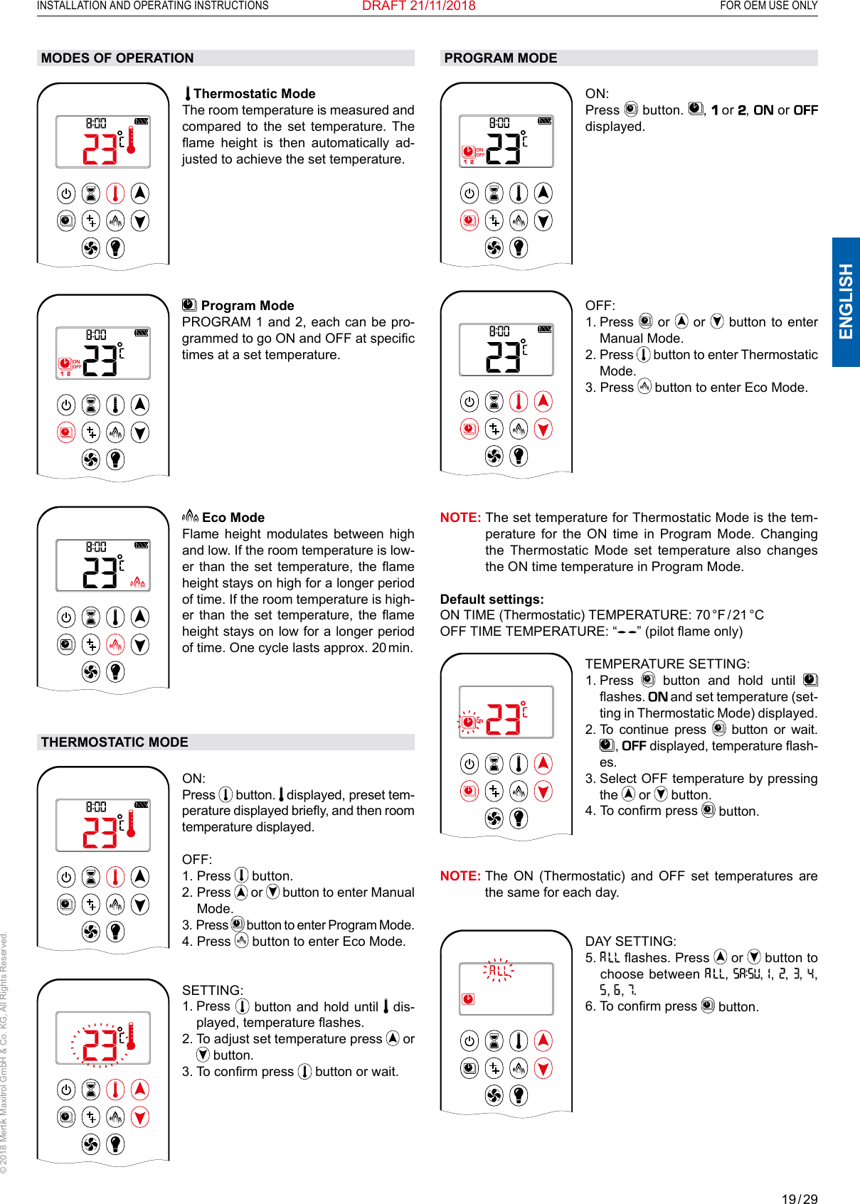 19 / 29ENGLISHINSTALLATION AND OPERATING INSTRUCTIONS   FOR OEM USE ONLY© 2018 Mertik Maxitrol GmbH &amp; Co. KG, All Rights Reserved.DRAFT 21/11/2018MODES OF OPERATION1  2ONAMPMOFF   Thermostatic Mode The room temperature is measured and compared to the set temperature. The ame  height  is  then  automatically  ad-justed to achieve the set temperature.1  2ONAMPMOFF  Program Mode PROGRAM 1 and 2, each can be pro-grammed to go ON and OFF at specic times at a set temperature. AM Eco ModeFlame height modulates between high and low. If the room temperature is low-er  than  the  set  temperature,  the  ame height stays on high for a longer period of time. If the room temperature is high-er  than  the  set  temperature,  the  ame height stays on low for a longer period of time. One cycle lasts approx. 20 min.THERMOSTATIC MODE1  2ONAMPMOFFON: Press   button.   displayed, preset tem-perature displayed briey, and then room temperature displayed.OFF: 1.   Press   button.2.   Press   or   button to enter Manual Mode.3.   Press   button to enter Program Mode.4.   Press   button to enter Eco Mode.1  2ONAMPMOFFSETTING: 1.   Press   button and hold until   dis-played, temperature ashes.2.  To adjust set temperature press   or  button.3. To conrm press   button or wait.PROGRAM MODE1  2ONAMPMOFFON: Press   button.  ,   or ,   or  displayed. 1  2ONAMPMOFFOFF: 1.   Press   or   or   button to enter Manual Mode.2.   Press   button to enter Thermostatic Mode.3.   Press   button to enter Eco Mode.NOTE:  The set temperature for Thermostatic Mode is the tem-perature for the ON time in Program Mode. Changing the Thermostatic Mode set temperature also changes the ON time temperature in Program Mode.Default settings: ON  TIME  (Thermostatic)  TEMPERATURE:  70 °F / 21 °C OFF TIME TEMPERATURE: “ ” (pilot ame only)1  2ONAMPMOFFTEMPERATURE SETTING: 1.   Press   button and hold until   ashes.  and set temperature (set-ting in Thermostatic Mode) displayed. 2.  To continue press   button or wait.  ,   displayed, temperature ash-es.3.   Select  OFF temperature by pressing the   or   button.4.   To conrm press   button. NOTE:   The  ON (Thermostatic) and OFF set temperatures are the same for each day.1  2ONAMPMOFFDAY SETTING: 5.    ashes. Press   or   button to choose between  ,  ,   ,  ,  ,   ,  ,   ,  .6.  To conrm press   button. 