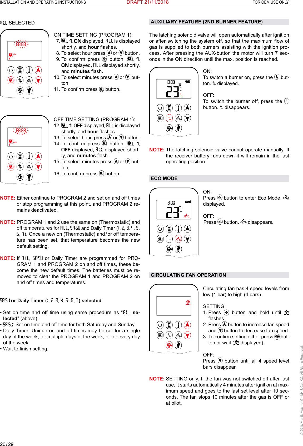 20 / 29INSTALLATION AND OPERATING INSTRUCTIONS  FOR OEM USE ONLY© 2018 Mertik Maxitrol GmbH &amp; Co. KG, All Rights Reserved.DRAFT 21/11/2018 SELECTED 1  2ONAMPMOFFON TIME SETTING (PROGRAM 1):   7.   ,  ,   displayed,   is displayed shortly, and hour ashes.   8. To select hour press   or   button.  9.  To  conrm  press   button.  ,  ,  displayed,   displayed shortly, and minutes ash. 10.  To select minutes press   or   but-ton.11. To conrm press   button.  OFF TIME SETTING (PROGRAM 1):1  2ONAMPMOFF12.   ,  ,  displayed,   is displayed shortly, and hour ashes.13.  To select hour, press   or   button.14.  To  conrm  press   button.  ,  ,  displayed,   displayed short-ly, and minutes ash.15.  To select minutes press   or   but-ton.16. To conrm press   button.NOTE:  Either continue to PROGRAM 2 and set on and off times or stop programming at this point, and PROGRAM 2 re-mains deactivated.NOTE:  PROGRAM 1 and 2 use the same on (Thermostatic) and off temperatures for  ,   and Daily Timer (  ,  ,  ,   ,   ,  ,   ). Once a new on (Thermostatic) and / or off tempera-ture has been set, that temperature becomes the new default setting.NOTE:   If  ,   or Daily Timer are programmed for PRO-GRAM 1 and PROGRAM 2 on and off times, these be-come the new default times. The batteries must be re-moved to clear the PROGRAM 1 and PROGRAM 2 on and off times and temperatures. or Daily Timer (  ,  ,  ,   ,   ,   ,   ) selected▪   Set  on  time  and  off  time  using  same  procedure  as  “   se-lected” (above).▪  : Set on time and off time for both Saturday and Sunday.▪  Daily Timer: Unique  on and off times may  be  set for a single day of the week, for multiple days of the week, or for every day of the week. ▪   Wait to nish setting. AUXILIARY FEATURE (2ND BURNER FEATURE)The latching solenoid valve will open automatically after ignition or after switching the system off, so that the maximum ow of gas is supplied to both burners assisting with the ignition pro-cess. After pressing the AUX-button the motor will turn 7 sec-onds in the ON direction until the max. position is reached.1  2ONAMPMOFFON:To switch a burner on, press the   but-ton.   displayed. OFF:  To switch the burner off, press the  button.   disappears.NOTE:  The latching solenoid valve cannot operate manually. If the receiver battery runs down it will remain in the last operating position. ECO MODEAMON: Press   button to enter Eco Mode.   displayed.OFF:  Press   button.   disappears.CIRCULATING FAN OPERATIONAMCirculating fan has 4 speed levels from low (1 bar) to high (4 bars).SETTING:  1.   Press   button and hold until   ashes.2.   Press   button to increase fan speed and   button to decrease fan speed.3.  To conrm setting either press   but-ton or wait (  displayed).OFF:    Press   button until all 4 speed level bars disappear.NOTE:  SETTING only. If the fan was not switched off after last use, it starts automatically 4 minutes after ignition at max-imum speed and goes to the last set level after 10 sec-onds. The fan stops 10 minutes after the gas is OFF or at pilot. 