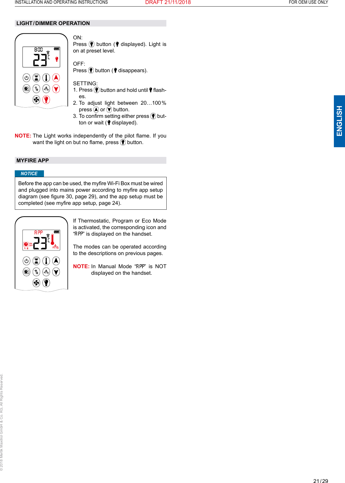 21 / 29ENGLISHINSTALLATION AND OPERATING INSTRUCTIONS   FOR OEM USE ONLY© 2018 Mertik Maxitrol GmbH &amp; Co. KG, All Rights Reserved.DRAFT 21/11/2018AMON: Press   button (   displayed). Light is on at preset level.OFF: Press   button (   disappears).  SETTING:  1.   Press   button and hold until   ash-es.2.  To adjust light between 20…100 % press   or   button.  3.  To conrm setting either press   but-ton or wait (   displayed).NOTE:  The Light works independently of the pilot ame. If you want the light on but no ame, press   button.MYFIRE APPNOTICEBefore the app can be used, the myre Wi-Fi Box must be wired and plugged into mains power according to myre app setup diagram (see gure 30, page 29), and the app setup must be completed (see myre app setup, page 24).1  2ONAMPMOFFIf Thermostatic, Program or Eco Mode is activated, the corresponding icon and “” is displayed on the handset.The modes can be operated according to the descriptions on previous pages.NOTE:  In Manual Mode “” is NOT displayed on the handset.LIGHT / DIMMER  OPERATION