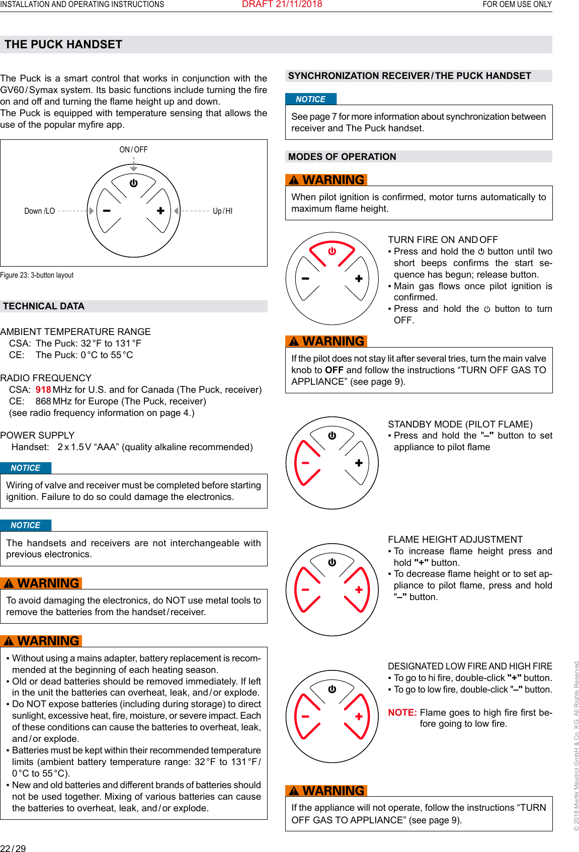 22 / 29INSTALLATION AND OPERATING INSTRUCTIONS  FOR OEM USE ONLY© 2018 Mertik Maxitrol GmbH &amp; Co. KG, All Rights Reserved.DRAFT 21/11/2018The Puck is a smart control that works in conjunction with the GV60 / Symax system. Its basic functions include turning the re on and off and turning the ame height up and down.The Puck is equipped with temperature sensing that allows the use of the popular myre app. ON / OFFUp / HIDown /LO Figure 23: 3-button layout TECHNICAL DATAAMBIENT TEMPERATURE RANGE  CSA:  The Puck: 32 °F to 131 °F  CE:  The Puck: 0 °C to 55 °C   RADIO FREQUENCY   CSA:    918 MHz for U.S. and for Canada (The Puck, receiver)  CE:  868 MHz for Europe (The Puck, receiver)  (see radio frequency information on page 4.) POWER SUPPLY  Handset:  2 x 1.5 V “AAA” (quality alkaline recommended)        NOTICEWiring of valve and receiver must be completed before starting ignition. Failure to do so could damage the electronics.NOTICEThe handsets and receivers are not interchangeable with previous electronics.To avoid damaging the electronics, do NOT use metal tools to remove the batteries from the handset / receiver. ▪  Without using a mains adapter, battery replacement is recom-mended at the beginning of each heating season.▪  Old or dead batteries should be removed immediately. If left in the unit the batteries can overheat, leak, and / or explode.▪  Do NOT expose batteries (including during storage) to direct sunlight, excessive heat, re, moisture, or severe impact. Each of these conditions can cause the batteries to overheat, leak, and / or  explode. ▪  Batteries must be kept within their recommended temperature limits (ambient battery temperature range: 32 °F to 131 °F / 0 °C  to  55 °C).▪  New and old batteries and different brands of batteries should not be used together. Mixing of various batteries can cause the batteries to overheat, leak, and / or explode.THE PUCK HANDSETSYNCHRONIZATION RECEIVER / THE PUCK HANDSETNOTICESee page 7 for more information about synchronization between receiver and The Puck handset.MODES OF OPERATIONWhen pilot ignition is conrmed, motor turns automatically to maximum ame height.TURN FIRE ON  AND OFF▪  Press and hold the   button until two short  beeps  conrms  the  start  se-quence has begun; release button.▪  Main  gas  ows  once  pilot  ignition  is conrmed.▪  Press  and  hold  the   button to turn OFF.If the pilot does not stay lit after several tries, turn the main valve knob to OFF and follow the instructions “TURN OFF GAS TO APPLIANCE” (see page 9).  STANDBY MODE (PILOT FLAME)▪  Press and hold the &quot;–&quot; button to set appliance to pilot ameFLAME HEIGHT ADJUSTMENT▪   To  increase  ame  height  press  and hold &quot;+&quot; button.▪  To decrease ame height or to set ap-pliance to pilot  ame,  press and  hold &quot;–&quot; button.DESIGNATED LOW FIRE AND HIGH FIRE▪   To go to hi re, double-click &quot;+&quot; button.▪   To go to low re, double-click &quot;–&quot; button. NOTE:  Flame goes to high re rst be-fore going to low re.If the appliance will not operate, follow the instructions “TURN OFF GAS TO APPLIANCE” (see page 9).