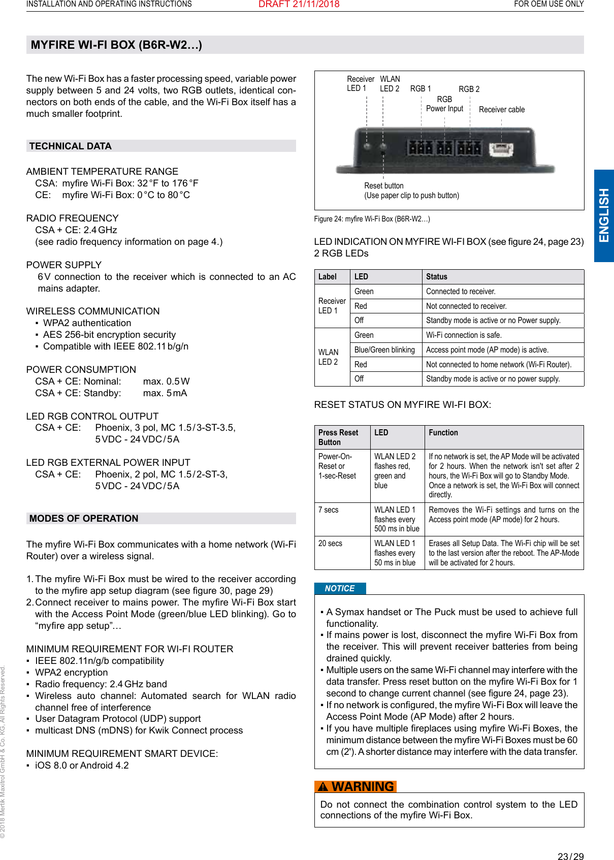 23 / 29ENGLISHINSTALLATION AND OPERATING INSTRUCTIONS   FOR OEM USE ONLY© 2018 Mertik Maxitrol GmbH &amp; Co. KG, All Rights Reserved.DRAFT 21/11/2018MYFIRE WI-FI BOX (B6R-W2…)The new Wi-Fi Box has a faster processing speed, variable power supply between 5 and 24 volts, two RGB outlets, identical con-nectors on both ends of the cable, and the Wi-Fi Box itself has a much smaller footprint.TECHNICAL DATAAMBIENT TEMPERATURE RANGE  CSA:  myre Wi-Fi Box: 32 °F to 176 °F  CE:  myre Wi-Fi Box: 0 °C to 80 °C   RADIO FREQUENCY  CSA + CE: 2.4 GHz  (see radio frequency information on page 4.) POWER SUPPLY   6 V connection to the receiver which is connected to an AC mains adapter.WIRELESS COMMUNICATION  ▪   WPA2 authentication  ▪   AES 256-bit encryption security  ▪   Compatible with IEEE 802.11 b/g/nPOWER CONSUMPTION  CSA + CE: Nominal:   max. 0.5 W  CSA + CE: Standby:   max. 5 mALED RGB CONTROL OUTPUT  CSA + CE:    Phoenix, 3 pol, MC 1.5 / 3-ST-3.5,        5 VDC  -  24 VDC / 5 ALED RGB EXTERNAL POWER INPUT  CSA + CE:    Phoenix, 2 pol, MC 1.5 / 2-ST-3,        5 VDC  -  24 VDC / 5 AMODES OF OPERATIONThe myre Wi-Fi Box communicates with a home network (Wi-Fi Router) over a wireless signal.  1.  The myre Wi-Fi Box must be wired to the receiver according to the myre app setup diagram (see gure 30, page 29) 2.  Connect receiver to mains power. The myre Wi-Fi Box start with the Access Point Mode (green/blue LED blinking). Go to “myre app setup”…MINIMUM REQUIREMENT FOR WI-FI ROUTER▪   IEEE 802.11n/g/b compatibility▪   WPA2 encryption ▪  Radio frequency: 2.4 GHz band▪    Wireless  auto  channel:  Automated  search  for  WLAN  radio channel free of interference ▪    User Datagram Protocol (UDP) support▪    multicast DNS (mDNS) for Kwik Connect processMINIMUM REQUIREMENT SMART DEVICE:▪  iOS 8.0 or Android 4.2Reset button (Use paper clip to push button)Receiver LED 1RGBPower Input Receiver cableRGB 1 RGB 2Figure 24: myre Wi-Fi Box (B6R-W2…) LED INDICATION ON MYFIRE WI-FI BOX (see gure 24, page 23)2 RGB LEDsLabel LED StatusReceiver LED 1Green Connected to receiver.Red Not connected to receiver.Off Standby mode is active or no Power supply.WLAN LED 2Green Wi-Fi connection is safe.Blue/Green blinking Access point mode (AP mode) is active.Red Not connected to home network (Wi-Fi Router).Off Standby mode is active or no power supply.RESET STATUS ON MYFIRE WI-FI BOX:Press Reset ButtonLED FunctionPower-On-Reset or 1-sec-ResetWLAN LED 2 ashes red, green and blueIf no network is set, the AP Mode will be activated for 2 hours. When the network isn&apos;t set after 2 hours, the Wi-Fi Box will go to Standby Mode.Once a network is set, the Wi-Fi Box will connect directly.7 secs WLAN LED 1 ashes every 500 ms in blueRemoves the Wi-Fi settings and turns on the Access point mode (AP mode) for 2 hours.20 secs WLAN LED 1 ashes every 50 ms in blueErases all Setup Data. The Wi-Fi chip will be set to the last version after the reboot. The AP-Mode will be activated for 2 hours.NOTICE▪  A Symax handset or The Puck must be used to achieve full functionality.▪  If mains power is lost, disconnect the myre Wi-Fi Box from the receiver. This will prevent receiver batteries from being drained quickly.▪  Multiple users on the same Wi-Fi channel may interfere with the data transfer. Press reset button on the myre Wi-Fi Box for 1 second to change current channel (see gure 24, page 23).▪  If no network is congured, the myre Wi-Fi Box will leave the Access Point Mode (AP Mode) after 2 hours.▪  If you have multiple replaces using myre Wi-Fi Boxes, the minimum distance between the myre Wi-Fi Boxes must be 60 cm (2&apos;). A shorter distance may interfere with the data transfer.Do not connect the combination control system to the LED connections of the myre Wi-Fi Box.WLAN LED 2