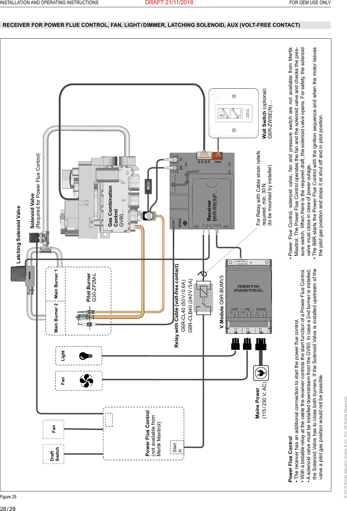 28 / 29INSTALLATION AND OPERATING INSTRUCTIONS  FOR OEM USE ONLY© 2018 Mertik Maxitrol GmbH &amp; Co. KG, All Rights Reserved.DRAFT 21/11/2018 ON-OFFUPDOWNWall Switch (optional)G6R-ZWSE(N)…Power Flue Control(not available from Mertik Maxitrol) ReceiverB6R-R8(9)P… RECEIVER FOR POWER FLUE CONTROL, FAN, LIGHT / DIMMER, LATCHING SOLENOID, AUX (VOLT-FREE CONTACT)Relay with Cable (volt-free contact)G6R-CL40  (50 V /  0.6 A)G6R-CLB40  (240 V /  5 A)Power Flue Control▪  The receiver has an additional connection to start the power ue control.▪  With a bistable relay at the cable the receiver controls the start function of a Power Flue Control.▪  A solenoid valve must be installed downstream from the GV60. In case a 2nd burner is installed, the Solenoid Valve has to close both burners. If the Solenoid Valve is installed upstream of the valve a pilot gas position would not be possible.Solenoid Valve(Required for Power Flue Control)Gas Combination Control GV60…Pilot BurnerG30-ZP2M-LFor Relay with Cable strain reliefs required, min. 30 N. (to be mounted by installer)Figure 29▪  Power  Flue  Control,  solenoid  valve,  fan  and  pressure  switch  are  not  available  from  Mertik Maxitrol. The Power Flue Control operates the fan and the solenoid valve and checks the pres-sure switch. When there is the required draft, the solenoid valve opens. For safety, the solenoid valve must close in case of power outage.▪  The B6R starts the Power Flue Control with the ignition sequence and when the motor leaves the pilot gas position and stops it at shut off and in pilot position. Main Burner 1Main Burner 2LightFanFanDraft SwitchStart inLatching Solenoid ValveMains Power(115 / 230 V; AC) V Module G6R-BUMV3