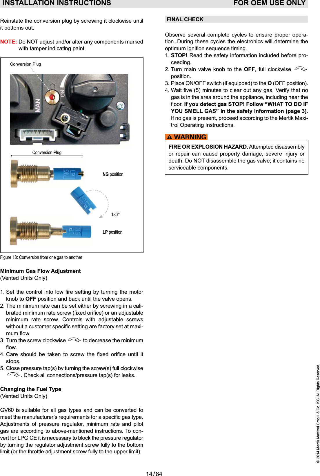 14 / 84© 2014 Mertik Maxitrol GmbH &amp; Co. KG, All Rights Reserved.ENGLISHFINAL CHECKObserve several complete cycles to ensure proper opera-tion. During these cycles the electronics will determine the 1.  STOP! Read the safety information included before pro-ceeding.2.  Turn main valve knob to the OFF, full clockwise   position.O (OFF position).gas is in the area around the appliance, including near the If you detect gas STOP! Follow “WHAT TO DO IF YOU SMELL GAS” in the safety information (page 3). If no gas is present, proceed according to the Mertik Maxi-trol Operating Instructions.Minimum Gas Flow Adjustment (Vented Units Only)knob to OFF position and back until the valve opens.2.  The minimum rate can be set either by screwing in a cali-minimum rate screw. Controls with adjustable screws -3.  Turn the screw clockwise   to decrease the minimum           stops.5.   Close pressure tap(s) by turning the screw(s) full clockwise . Check all connections/pressure tap(s) for leaks.Changing the Fuel Type (Vented Units Only)GV60 is suitable for all gas types and can be converted to Adjustments of pressure regulator, minimum rate and pilot gas are according to above-mentioned instructions. To con-vert for LPG CE it is necessary to block the pressure regulator by turning the regulator adjustment screw fully to the bottom limit (or the throttle adjustment screw fully to the upper limit). INSTALLATION INSTRUCTIONS   FOR OEM USE ONLYFIRE OR EXPLOSION HAZARD. Attempted disassembly or repair can cause property damage, severe injury or death. Do NOT disassemble the gas valve; it contains no serviceable components.Figure 18: Conversion from one gas to anotherConversion PlugNG positionLP position180°Conversion PlugReinstate the conversion plug by screwing it clockwise until it bottoms out. NOTE:  Do NOT adjust and/or alter any components marked with tamper indicating paint.