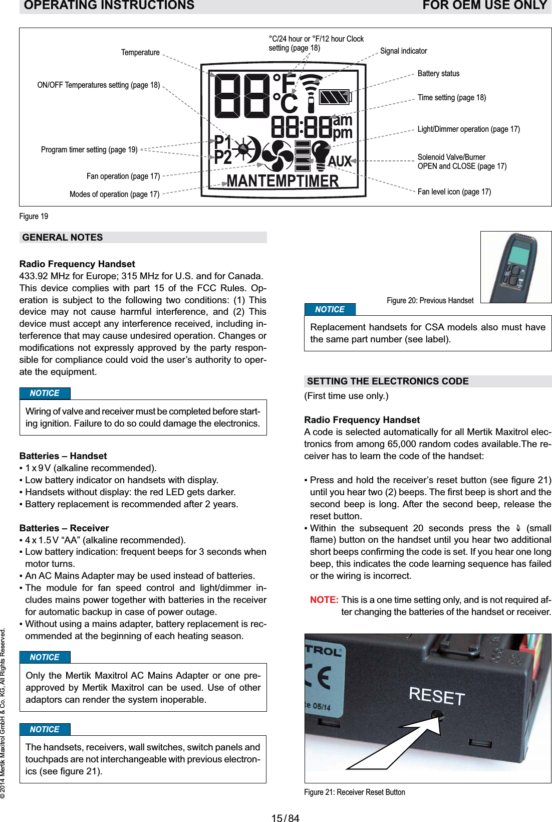 15 / 84© 2014 Mertik Maxitrol GmbH &amp; Co. KG, All Rights Reserved.ENGLISHGENERAL NOTESRadio Frequency Handset433.92 MHz for Europe; 315 MHz for U.S. and for Canada.This device complies with part 15 of the FCC Rules. Op-eration is subject to the following two conditions: (1) This device may not cause harmful interference, and (2) This device must accept any interference received, including in-terference that may cause undesired operation. Changes or -sible for compliance could void the user’s authority to oper-NOTICEWiring of valve and receiver must be completed before start-ing ignition. Failure to do so could damage the electronics.Batteries – HandsetBatteries – Receivermotor turns.        -cludes mains power together with batteries in the receiver for automatic backup in case of power outage.-ommended at the beginning of each heating season.NOTICEOnly the Mertik Maxitrol AC Mains Adapter or one pre-approved by Mertik Maxitrol can be used. Use of other adaptors can render the system inoperable.NOTICEThe handsets, receivers, wall switches, switch panels and touchpads are not interchangeable with previous electron-Figure 21: Receiver Reset ButtonNOTICEReplacement handsets for CSA models also must have the same part number (see label).SETTING THE ELECTRONICS CODE(First time use only.)Radio Frequency HandsetA code is selected automatically for all Mertik Maxitrol elec-tronics from among 65,000 random codes available.The re-ceiver has to learn the code of the handset: second beep is long. After the second beep, release the reset button.        (small or the wiring is incorrect. NOTE: -ter changing the batteries of the handset or receiver. OPERATING INSTRUCTIONS    FOR OEM USE ONLYFigure 20: Previous HandsetLight/Dimmer operation (page 17)Fan operation (page 17)Time setting (page 18)Program timer setting (page 19)Temperature°C/24 hour or °F/12 hour Clock setting (page 18)Fan level icon (page 17)Solenoid Valve/Burner OPEN and CLOSE (page 17)ON/OFF Temperatures setting (page 18)Battery statusSignal indicator Modes of operation (page 17)Figure 19