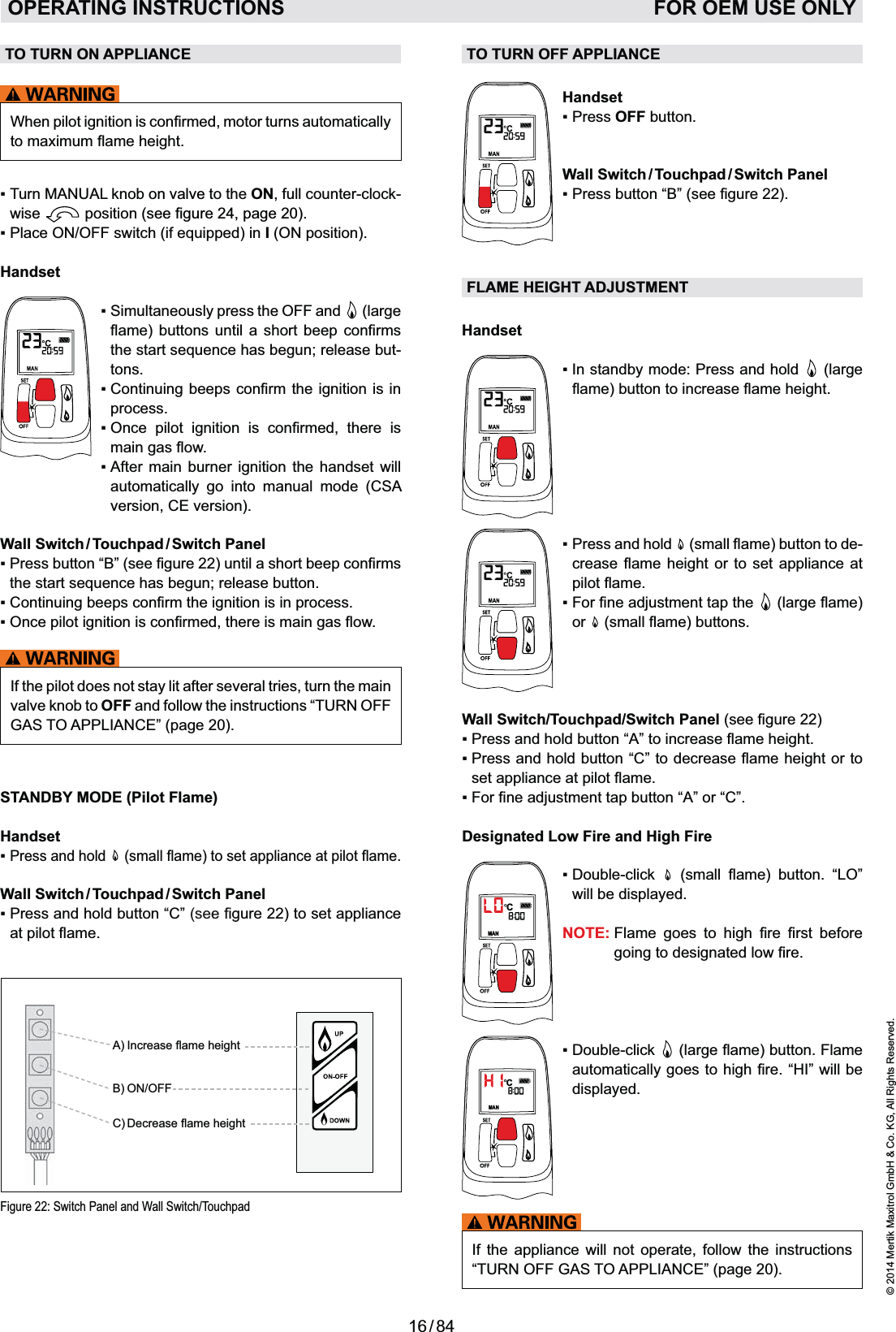 16 / 84© 2014 Mertik Maxitrol GmbH &amp; Co. KG, All Rights Reserved.ENGLISHTO TURN OFF APPLIANCEHandsetOFF button.Wall  Switch / Touchpad / Switch  PanelFLAME HEIGHT ADJUSTMENTHandset In standby mode: Press and hold   (large  -       or  Wall Switch/Touchpad/Switch Panel Designated Low Fire and High FireMANC     will be displayed.NOTE:      MANC   displayed.If the appliance will not operate, follow the instructions “TURN OFF GAS TO APPLIANCE” (page 20).TO TURN ON APPLIANCE on valve to the ON, full counter-clock-wise   position .I (ON position).Handset   (large   -tons. process.         automatically go into manual mode (CSA version, CE version).Wall  Switch / Touchpad / Switch  PanelPress button “B”If the pilot does not stay lit after several tries, turn the main valve knob to OFF and follow the instructions “TURN OFF GAS TO APPLIANCE” (page 20).STANDBY MODE (Pilot Flame)HandsetPress and hold   Wall  Switch / Touchpad / Switch  Panel22) to set appliance Figure 22: Switch Panel and Wall Switch/TouchpadB) ON/OFFOPERATING INSTRUCTIONS   FOR OEM USE ONLY