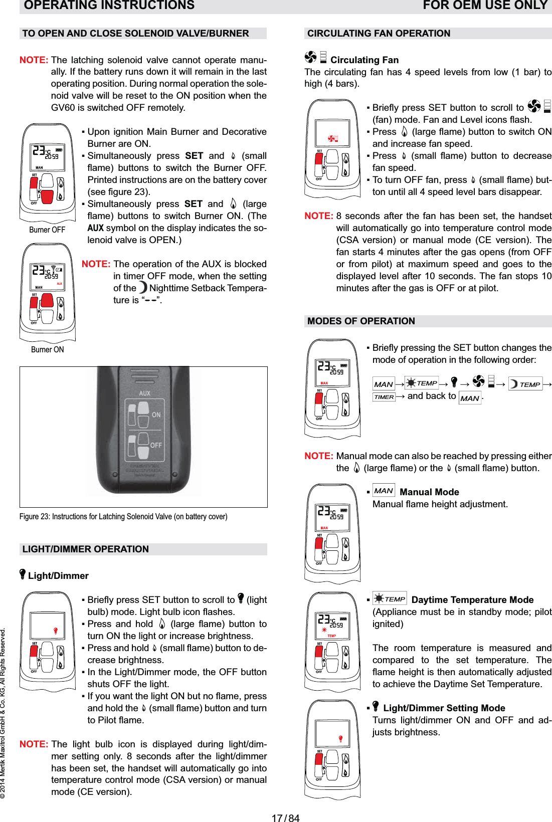 17 / 84© 2014 Mertik Maxitrol GmbH &amp; Co. KG, All Rights Reserved.ENGLISHTO OPEN AND CLOSE SOLENOID VALVE/BURNERNOTE:  The latching solenoid valve cannot operate manu-ally. If the battery runs down it will remain in the last operating position. During normal operation the sole-noid valve will be reset to the ON position when the GV60 is switched OFF remotely.Burner are ON.  SET and   (small       Printed instructions are on the battery cover   SET and   (large       AUX symbol on the display indicates the so-lenoid valve is OPEN.)NOTE:  The operation of the AUX is blocked in timer OFF mode, when the setting of the   Nighttime Setback Tempera-ture is “ ”.Figure 23: Instructions for Latching Solenoid Valve (on battery cover)Burner OFFBurner ONLIGHT/DIMMER OPERATION Light/Dimmer  (light         turn ON the light or increase brightness. -crease brightness.shuts OFF the light. and hold the  NOTE:  The light bulb icon is displayed during light/dim-mer setting only. 8 seconds after the light/dimmer has been set, the handset will automatically go into temperature control mode (CSA version) or manual mode (CE version).OPERATING INSTRUCTIONS    FOR OEM USE ONLYCIRCULATING FAN OPERATION Circulating Fan The circulating fan has 4 speed levels from low (1 bar) to high (4 bars).     and increase fan speed.      fan speed.  -ton until all 4 speed level bars disappear.NOTE:  8 seconds after the fan has been set, the handset will automatically go into temperature control mode (CSA version) or manual mode (CE version). The fan starts 4 minutes after the gas opens (from OFF or from pilot) at maximum speed and goes to the displayed level after 10 seconds. The fan stops 10 minutes after the gas is OFF or at pilot.MODES OF OPERATIONmode of operation in the following order:  MANTEMP   TEMPTIMERMAN.NOTE:  Manual mode can also be reached by pressing either the    MAN Manual Mode TEMP  Daytime Temperature Mode  (Appliance must be in standby mode; pilot ignited)  The room temperature is measured and compared to the set temperature. The to achieve the Daytime Set Temperature.   Light/Dimmer Setting Mode  Turns light/dimmer ON and OFF and ad-justs brightness.