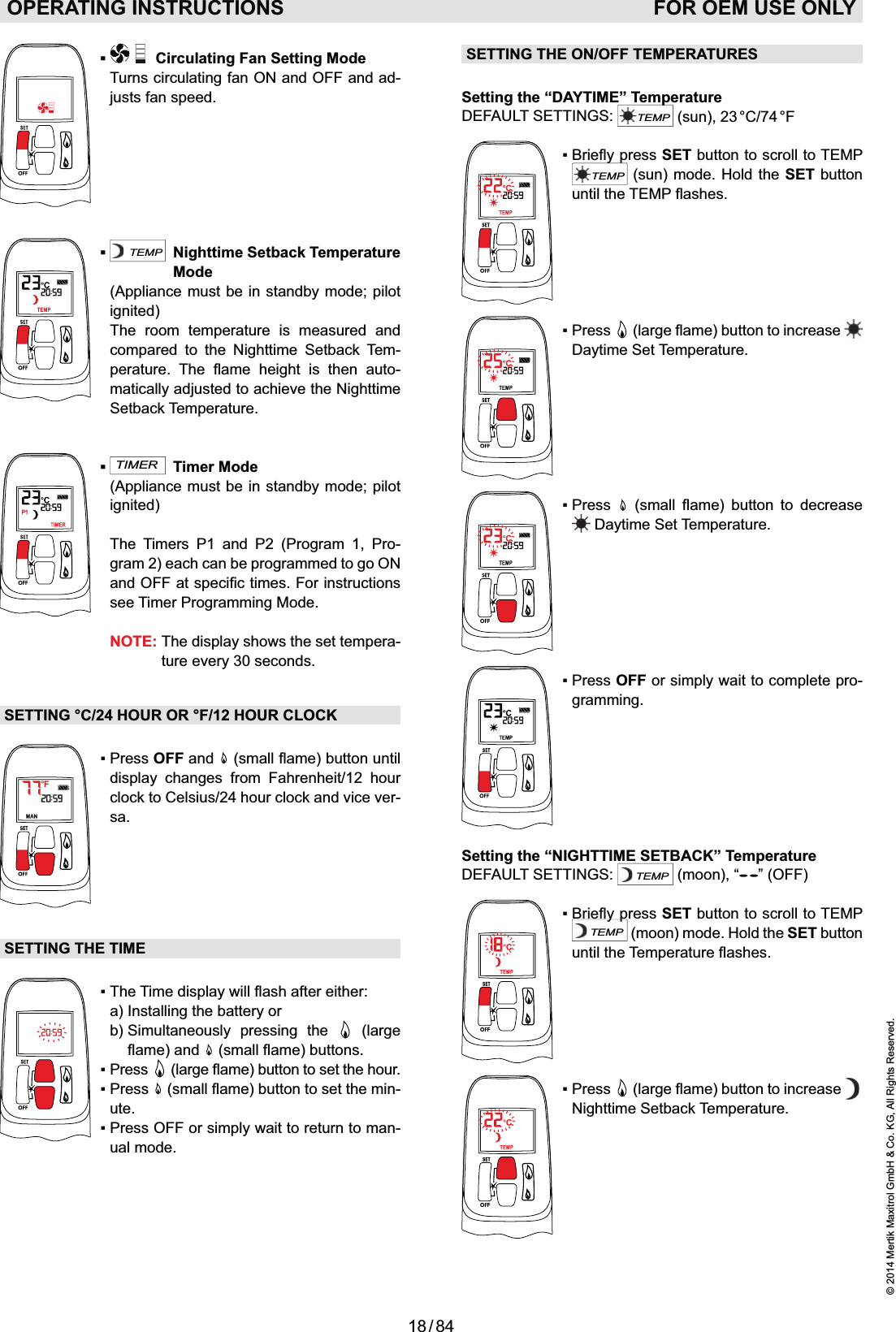 18 / 84© 2014 Mertik Maxitrol GmbH &amp; Co. KG, All Rights Reserved.ENGLISHOPERATING INSTRUCTIONS   FOR OEM USE ONLY   Circulating Fan Setting Mode  Turns circulating fan ON and OFF and ad-justs fan speed.TEMP  Nighttime Setback Temperature Mode   (Appliance must be in standby mode; pilot ignited)  The room temperature is measured and compared to the Nighttime Setback Tem-      -matically adjusted to achieve the Nighttime Setback Temperature.TIMER Timer Mode   (Appliance must be in standby mode; pilot ignited)  The Timers P1 and P2 (Program 1, Pro-gram 2) each can be programmed to go ON see Timer Programming Mode.    NOTE:  The display shows the set tempera-ture every 30 seconds.SETTING °C/24 HOUR OR °F/12 HOUR CLOCKOFF and  display changes from Fahrenheit/12 hour clock to Celsius/24 hour clock and vice ver-sa.SETTING THE TIME  a) Installing the battery or   b)  Simultaneously pressing the   (large      -ute.-ual mode.SETTING THE ON/OFF TEMPERATURESSetting the “DAYTIME” TemperatureDEFAULT SETTINGS: TEMP (sun), 23 °C/74 °FSET button to scroll to TEMP TEMP (sun) mode. Hold the SET button until the TEMP     Daytime Set Temperature.       Daytime Set Temperature. OFF or simply wait to complete pro-gramming.Setting the “NIGHTTIME SETBACK” TemperatureDEFAULT SETTINGS: TEMP (moon), “ ” (OFF)SET button to scroll to TEMP TEMP (moon) mode. Hold the SET button      Nighttime Setback Temperature.