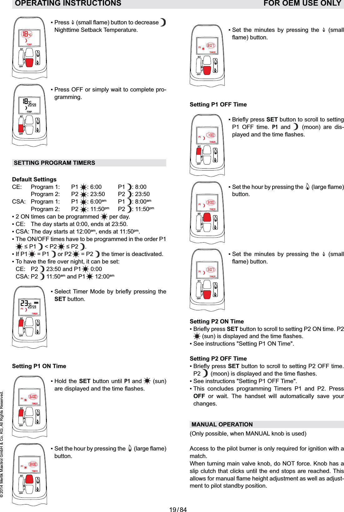 19 / 84© 2014 Mertik Maxitrol GmbH &amp; Co. KG, All Rights Reserved.ENGLISH   Nighttime Setback Temperature.-gramming.SETTING PROGRAM TIMERSDefault SettingsCE: Program 1:  P1 : 6:00  P1  : 8:00   Program 2:  P2  : 23:50  P2  : 23:50CSA: Program 1:  P1  : 6:00am P1 : 8:00am   Program 2:  P2  : 11:50pm P2 : 11:50pm  per day. am, ends at 11:50pm.  &lt; P2   .   = P1   or P2   = P2   the timer is deactivated. CE:  P2   23:50 and P1   0:00 CSA: P2   11:50am and P1   12:00am  SET button.Setting P1 ON TimeSET button until P1 and  (sun)    button.OPERATING INSTRUCTIONS    FOR OEM USE ONLY       (small Setting P1 OFF TimeSET button to scroll to setting P1 OFF time. P1 and   (moon) are dis-   button.       (small Setting P2 ON TimeSET button to scroll to setting P2 ON time. P2 Setting P2 OFF TimeSET button to scroll to setting P2 OFF time. P2         OFF or wait. The handset will automatically save your changes.MANUAL OPERATION (Only possible, when MANUAL knob is used)match.When turning main valve knob, do NOT force. Knob has a slip clutch that clicks until the end stops are reached. This -ment to pilot standby position.