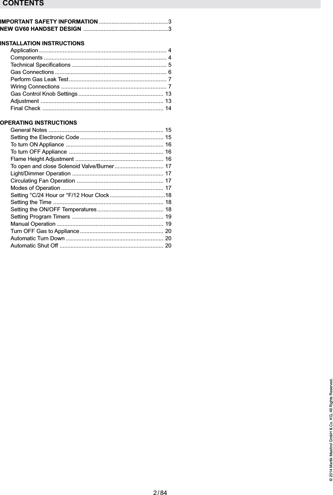 2 / 84© 2014 Mertik Maxitrol GmbH &amp; Co. KG, All Rights Reserved.ENGLISHCONTENTSIMPORTANT SAFETY INFORMATION  ............................................3NEW GV60 HANDSET DESIGN  ......................................................3INSTALLATION INSTRUCTIONS Application  .................................................................................  4  Components  ..............................................................................  4 Technical Specifications  ............................................................  5 Gas Connections  .......................................................................  6  Perform Gas Leak Test  ..............................................................  7 Wiring Connections  ...................................................................  7  Gas Control Knob Settings  ......................................................  13  Adjustment  ..............................................................................  13 Final Check  .............................................................................  14OPERATING INSTRUCTIONS General Notes  .........................................................................  15  Setting the Electronic Code .....................................................  15 To turn ON Appliance  ..............................................................  16  To turn OFF Appliance  ............................................................  16 Flame Height Adjustment  ........................................................  16  To open and close Solenoid Valve/Burner ...............................  17 Light/Dimmer Operation  ..........................................................  17  Circulating Fan Operation  .......................................................  17  Modes of Operation  .................................................................  17  Setting °C/24 Hour or °F/12 Hour Clock  ...................................18  Setting  the  Time  ......................................................................  18  Setting the ON/OFF Temperatures  ..........................................  18 Setting Program Timers  ..........................................................  19 Manual Operation  ....................................................................  19  Turn OFF Gas to Appliance  .....................................................  20 Automatic Turn Down  ..............................................................  20  Automatic Shut Off  ..................................................................  20
