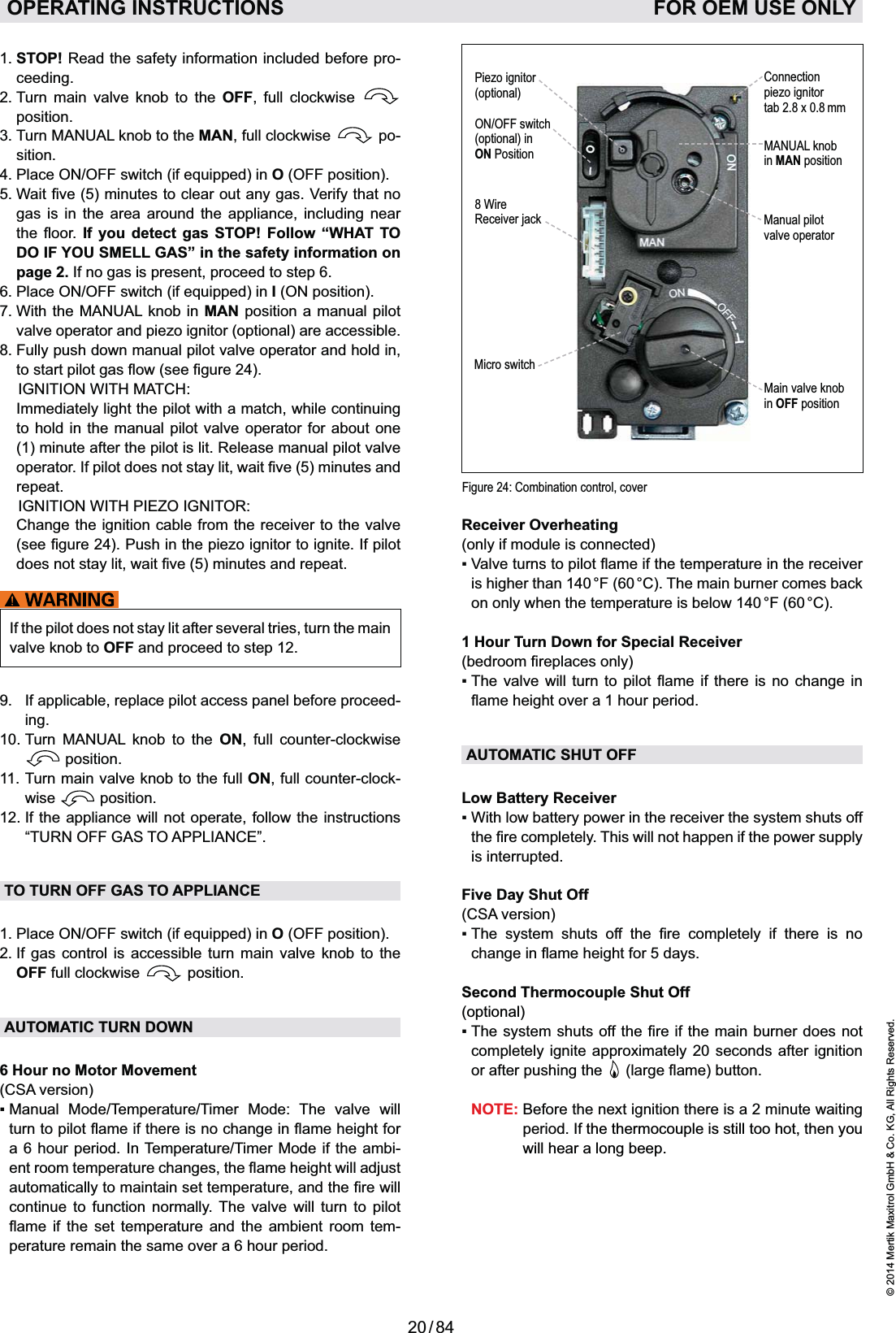 20 / 84© 2014 Mertik Maxitrol GmbH &amp; Co. KG, All Rights Reserved.ENGLISHOPERATING INSTRUCTIONS   FOR OEM USE ONLY1.  STOP! Read the safety information included before pro-ceeding.2.  Turn main valve knob to the OFF, full clockwise   position.3.  Turn MANUAL knob to the MAN, full clockwise   po-sition.4.   Place ON/OFFO (OFF position).gas is in the area around the appliance, including near  If you detect gas STOP! Follow “WHAT TO DO IF YOU SMELL GAS” in the safety information on page 2. If no gas is present, proceed to step 6.6.  Place ON/OFFI (ON position).7.  With the MANUAL knob in MAN position a manual pilot valve operator and piezo ignitor (optional) are accessible.8.  Fully push down manual pilot valve operator and hold in,   IGNITION WITH MATCH:   Immediately light the pilot with a match, while continuing to hold in the manual pilot valve operator for about one (1) minute after the pilot is lit. Release manual pilot valve repeat.  IGNITION WITH PIEZO IGNITOR:    Change the ignition cable from the receiver to the valve If the pilot does not stay lit after several tries, turn the main valve knob to OFF and proceed to step 12.9.  If applicable, replace pilot access panel before proceed-ing.10.  Turn MANUAL knob to the ON, full counter-clockwise  position.11.  Turn main valve knob to the full ON, full counter-clock-wise   position.12.  If the appliance will not operate, follow the instructions “TURN OFF GAS TO APPLIANCE”.TO TURN OFF GAS TO APPLIANCEO (OFF position).2.  If gas control is accessible turn main valve knob to the OFF full clockwise   position.AUTOMATIC TURN DOWN6 Hour no Motor Movement(CSA version)     a 6 hour period. In Temperature/Timer Mode if the ambi-continue to function normally. The valve will turn to pilot          -perature remain the same over a 6 hour period.Figure 24: Combination control, cover8 Wire Receiver jackMicro switchMANUAL knobin MAN positionMain valve knobin OFF positionManual pilot valve operatorPiezo ignitor(optional)ON/OFF switch(optional) in ON PositionConnectionpiezo ignitortab 2.8 x 0.8 mmReceiver Overheating(only if module is connected)is higher than 140 °F (60 °C). The main burner comes back on only when the temperature is below 140 °F (60 °C).1 Hour Turn Down for Special Receiver   AUTOMATIC SHUT OFFLow Battery Receiveris interrupted.Five Day Shut Off (CSA version)          Second Thermocouple Shut Off(optional)completely ignite approximately 20 seconds after ignition or after pushing the    NOTE:  Before the next ignition there is a 2 minute waiting period. If the thermocouple is still too hot, then you will hear a long beep.