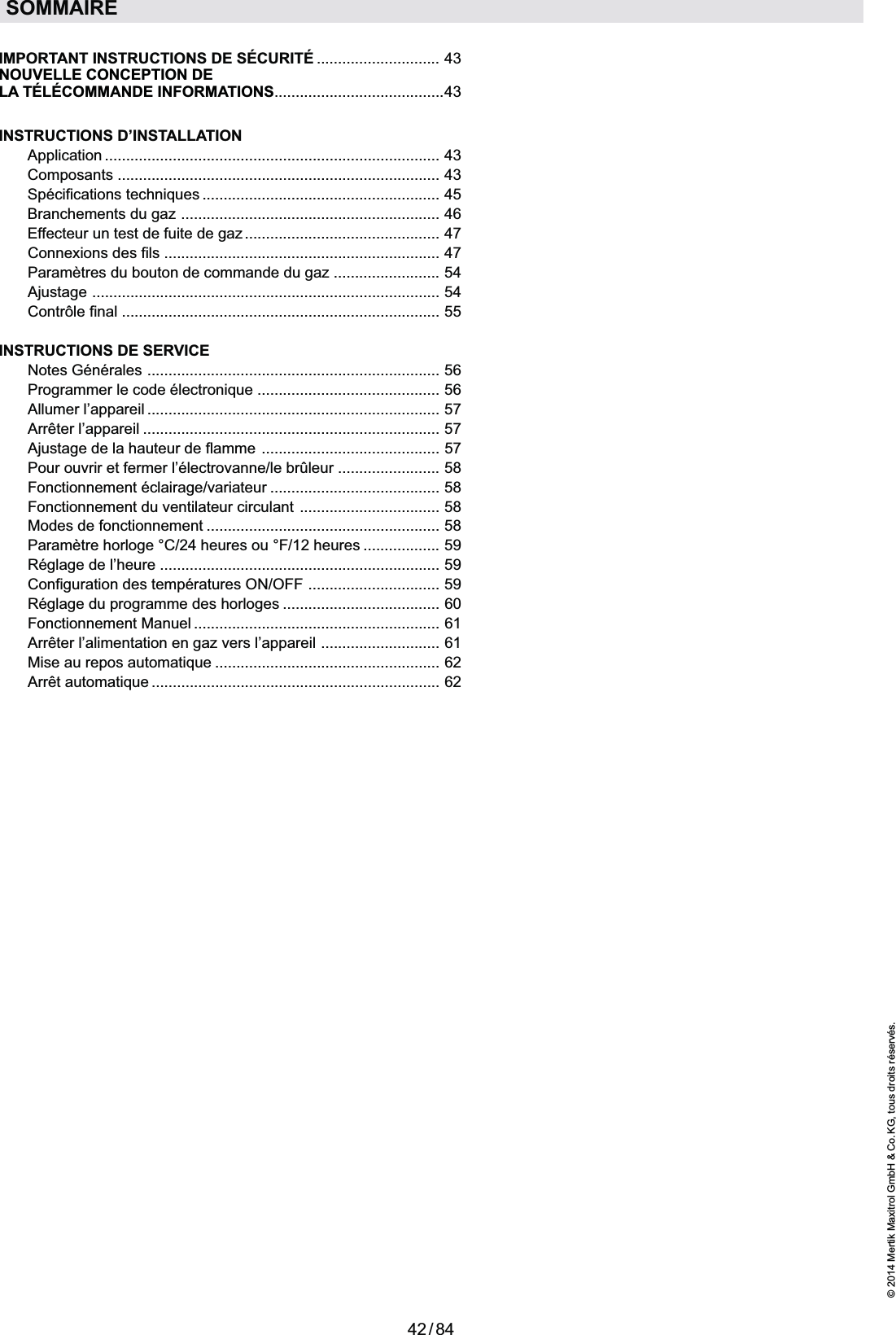 42 / 84© 2014 Mertik Maxitrol GmbH &amp; Co. KG, tous droits réservés.FRANCAISSOMMAIREIMPORTANT INSTRUCTIONS DE SÉCURITÉ  .............................   43NOUVELLE CONCEPTION DE LA TÉLÉCOMMANDE INFORMATIONS ........................................43INSTRUCTIONS D’INSTALLATION Application  ...............................................................................  43 Composants  ............................................................................  43  ........................................................  45  Branchements du gaz  .............................................................  46  Effecteur un test de fuite de gaz ..............................................  47  Connexions des fils  .................................................................  47  Paramètres du bouton de commande du gaz  .........................  54  Ajustage  ..................................................................................  54 Contrôle final  ...........................................................................  55INSTRUCTIONS DE SERVICE Notes Générales  .....................................................................  56  ...........................................  56  Allumer l’appareil  .....................................................................  57 Arrêter l’appareil  ......................................................................  57  Ajustage de la hauteur de flamme  ..........................................  57  Pour ouvrir et fermer l’électrovanne/le brûleur  ........................  58 Fonctionnement éclairage/variateur  ........................................  58  Fonctionnement du ventilateur circulant  .................................  58  Modes de fonctionnement  .......................................................  58  Paramètre horloge °C/24 heures ou °F/12 heures  ..................  59  Réglage de l’heure  ..................................................................  59  Configuration des températures ON/OFF  ...............................  59  Réglage du programme des horloges  .....................................  60 Fonctionnement Manuel  ..........................................................  61  Arrêter l’alimentation en gaz vers l’appareil  ............................  61  .....................................................  62  ....................................................................  62