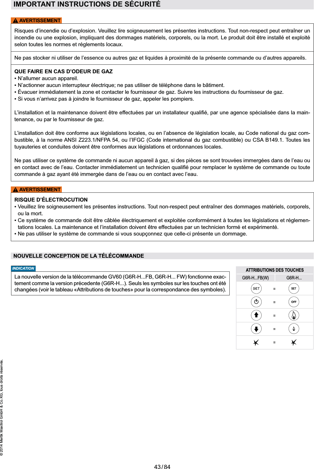 43 / 84© 2014 Mertik Maxitrol GmbH &amp; Co. KG, tous droits réservés.FRANCAISAVERTISSEMENTAVERTISSEMENTIMPORTANT INSTRUCTIONS DE SÉCURITÉselon toutes les normes et réglements locaux.QUE FAIRE EN CAS D’ODEUR DE GAZ-tenance, ou par le fournisseur de gaz.L’installation doit être conforme aux législations locales, ou en l’absence de législation locale, au Code national du gaz com-tuyauteries et conduites doivent être conformes aux législations et ordonnances locales.RISQUE D’ÉLECTROCUTIONou la mort.-tations locales. La maintenance et l’installation doivent être effectuées par un technicien formé et expérimenté.NOUVELLE CONCEPTION DE LA TÉLÉCOMMANDELa nouvelle version de la télécommande GV60 (G6R-H...FB, G6R-H... FW) fonctionne exac-tement comme la version précedente (G6R-H...). Seuls les symboles sur les touches ont été changées (voir le tableau «Attributions de touches» pour la correspondance des symboles). INDICATION ATTRIBUTIONS DES TOUCHESG6R-H...FB(W) G6R-H...=====